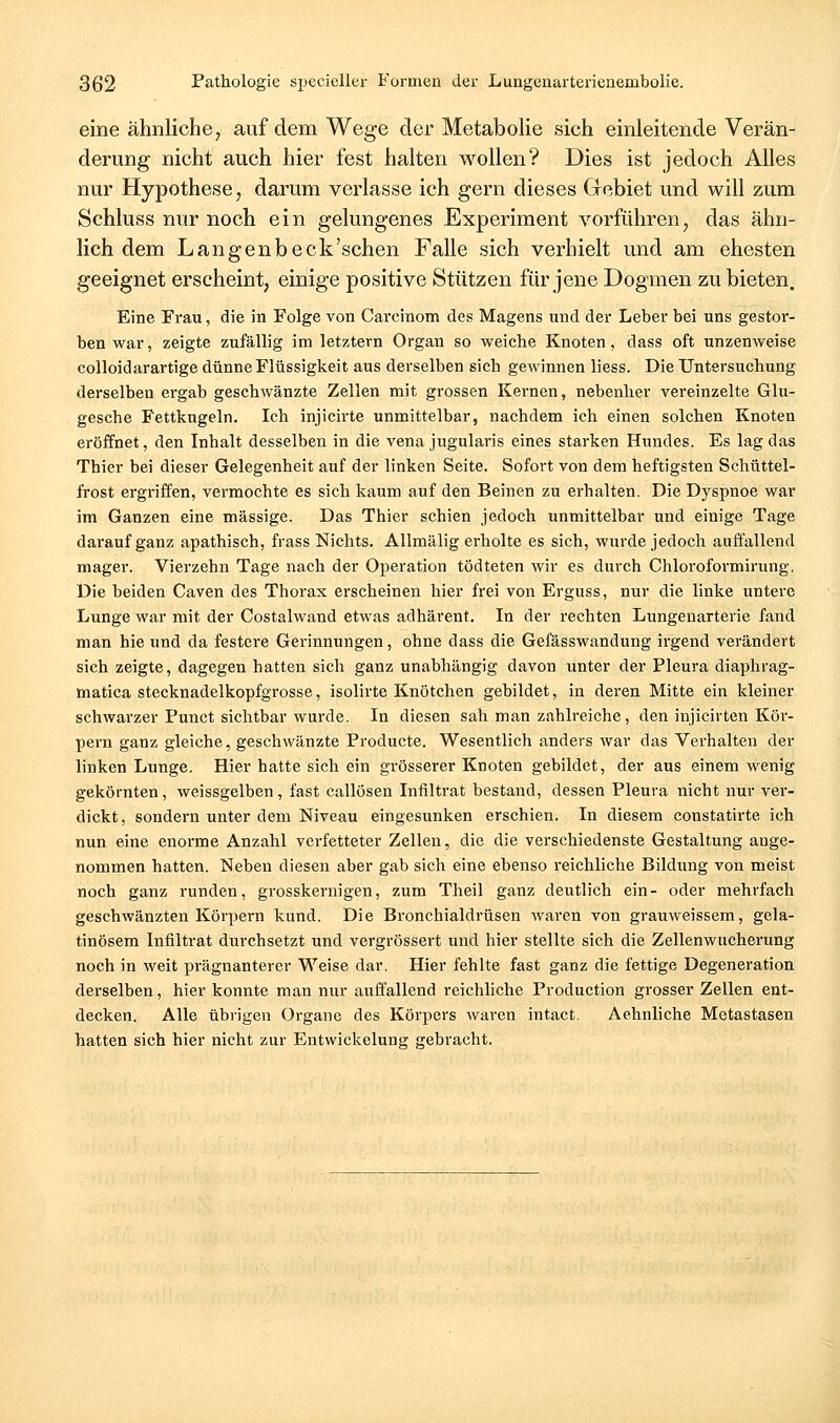 eine ähnliche ^ auf dem Wege der Metabolie sich einleitende Verän- derung nicht auch hier fest halten wollen? Dies ist jedoch Alles nur Hypothese, darum verlasse ich gern dieses Gebiet und will zum Schluss nur noch ein gelungenes Experiment vorführen, das ähn- lich dem Langenbeck'schen Falle sich verhielt und am ehesten geeignet erscheint, einige positive Stützen für jene Dogmen zu bieten. Eine Frau, die in Folge von Carcinom des Magens und der Leber bei uns gestor- ben war, zeigte zufällig im letztern Organ so weiche Knoten, dass oft unzenweise coUoidarartige dünne Flüssigkeit aus derselben sich gewinnen liess. Die Untersuchung derselben ergab geschwänzte Zellen mit grossen Kernen, nebenher vereinzelte Glu- gesche Fettkugeln. Ich injicirte unmittelbar, nachdem ich einen solchen Knoten eröffnet, den Inhalt desselben in die vena jugularis eines starken Hundes. Es lag das Thier bei dieser Gelegenheit auf der linken Seite. Sofort von dem heftigsten Schüttel- frost ergriffen, vei'mochte es sich kaum auf den Beinen zu erhalten. Die Dyspnoe war im Ganzen eine massige. Das Thier schien jedoch unmittelbar und einige Tage darauf ganz apathisch, frass Nichts. Allmälig erholte es sich, wurde jedoch auffallend mager. Vierzehn Tage nach der Operation tödteten wir es durch Chloroformirung. Die beiden Caven des Thorax erscheinen hier frei von Erguss, nur die linke untere Lunge war mit der Costalwand etwas adhärent. In der rechten Lungenarterie fand man hie und da festere Gerinnungen, ohne dass die Gefässwandung irgend verändert sich zeigte, dagegen hatten sich ganz unabhängig davon unter der Pleura diaphrag- matica stecknadelkopfgrosse, isolirte Knötchen gebildet, in deren Mitte ein kleiner schwarzer Punct sichtbar wurde. In diesen sah man zahlreiche, den injicirten Köi'- pern ganz gleiche, geschwänzte Producte. Wesentlich anders war das Verhalten der linken Lunge. Hier hatte sich ein grösserer Knoten gebildet, der aus einem wenig gekörnten, weissgelben, fast callösen Infiltrat bestand, dessen Pleura nicht nur ver- dickt, sondern unter dem Niveau eingesunken erschien. In diesem constatirte ich nun eine enorme Anzahl verfetteter Zellen, die die verschiedenste Gestaltung ange- nommen hatten. Neben diesen aber gab sich eine ebenso reichliche Bildung von meist noch ganz runden, grosskernigen, zum Theil ganz deutlich ein- oder mehrfach geschwänzten Körpern kund. Die Bronchialdrüsen Avaren von grauweissem, gela- tinösem Infiltrat durchsetzt und vergrössert und hier stellte sich die Zellenwucherung noch in weit prägnanterer Weise dar. Hier fehlte fast ganz die fettige Degeneration derselben, hier konnte man nur auffallend reichhche Production grosser Zellen ent- decken. Alle übrigen Organe des Körpers waren intact. Aehnliche Metastasen hatten sich hier nicht zur Entvvickelung gebracht.