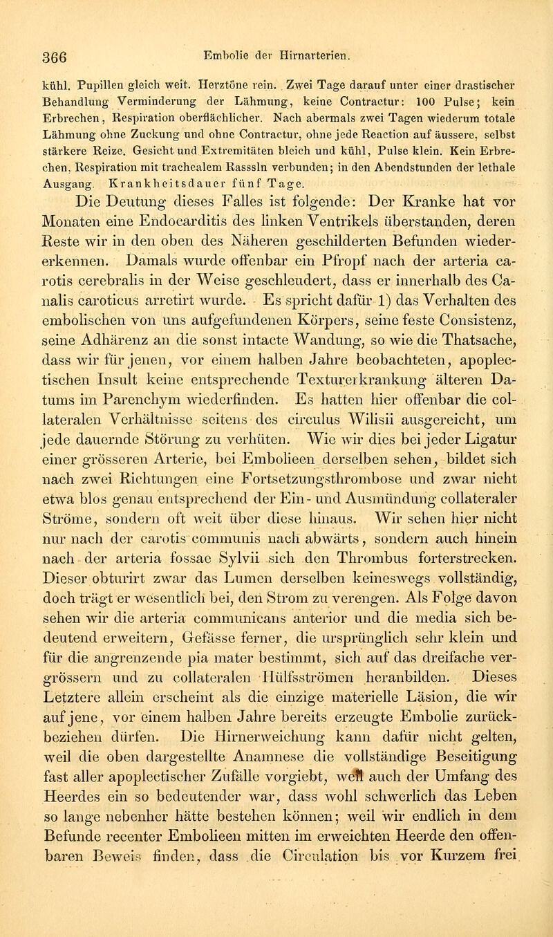 kühl. Pupillen gleich weit. Herztöne rein. Zwei Tage darauf unter einer drastischer Behandlung Verminderung der Lähmung, keine Contractur: 100 Pulse5 kein Erbrechen, Respiration oberflächlicher. Nach abermals zwei Tagen wiederum totale Lähmung ohne Zuckung und ohne Contractur, ohne jede Reaction auf äussere, selbst stärkere Reize. Gesicht und Extremitäten bleich und kühl, Pulse klein. Kein Erbre- chen. Respiration mit trachealem Rasssln verbunden; in den Abendstunden der lethale Ausgang. Krankheitsdauer fünf Tage. Die Deutung dieses Falles ist folgende: Der Kranke hat vor Monaten eine Endocarditis des linken Ventrikels überstanden, deren Reste wir in den oben des Näheren geschilderten Befunden wieder- erkennen. Damals wurde offenbar ein Pfropf nach der arteria ca- rotis cerebralis in der Weise geschleudert, dass er innerhalb des Ca- nalis caroticus arretirt wurde. Es spricht dafür 1) das Verhalten des embolischen von uns aufgefundenen Körpers, seine feste Consistenz, seine Adhärenz an die sonst intacte Wandung, so wie die Thatsache, dass wir für jenen, vor einem halben Jahre beobachteten, apoplec- tischen Insult keine entsprechende Texturerkrankung älteren Da- tums im Parenchym wiederfinden. Es hatten hier offenbar die col- lateralen Verhältnisse seitens • des circulus Wilisii ausgereicht, um jede dauernde Störung zu verhüten. Wie wir dies bei jeder Ligatur einer grösseren Arterie, bei Embolieen derselben sehen, bildet sich nach zwei Richtungen eine Fortsetzungsthrombose und zwar nicht etwa blos genau entsprechend der Ein- und Ausmündung collateraler Ströme, sondern oft weit über diese hinaus. Wir sehen hier nicht nur nach der carotis communis nach abwärts, sondern auch hinein nach der arteria fossae Sylvii sich den Thrombus forterstrecken. Dieser obturirt zwar das Lumen derselben keineswegs vollständig, doch trägt er wesentlich bei, den Strom zu verengen. Als Folge davon sehen wir die arteria communicans anterior und die media sich be- deutend erweitern, Gefässe ferner, die ursprünglich sehr klein und für die angrenzende pia mater bestimmt, sich auf das dreifache ver- grössern und zu coUateralen Hülfsströmen heranbilden. Dieses Letztere allein erscheint als die einzige materielle Läsion, die wir auf jene, vor einem halben Jahre bereits erzeugte Embolie zurück- beziehen dürfen. Die liirnerweichung kann dafür nicht gelten, weil die oben dargestellte Anamnese die vollständige Beseitigung fast aller apoplectischer Zufälle vorgiebt, well auch der Umfang des Heerdes ein so bedeutender war, dass Avohl schwerlich das Leben so lange nebenher hätte bestehen können; weil wir endlich in dem Befunde recenter Embolieen mitten im erweichten Heerde den offen- baren Beweis finden, dass die Circulation bis vor Kurzem frei