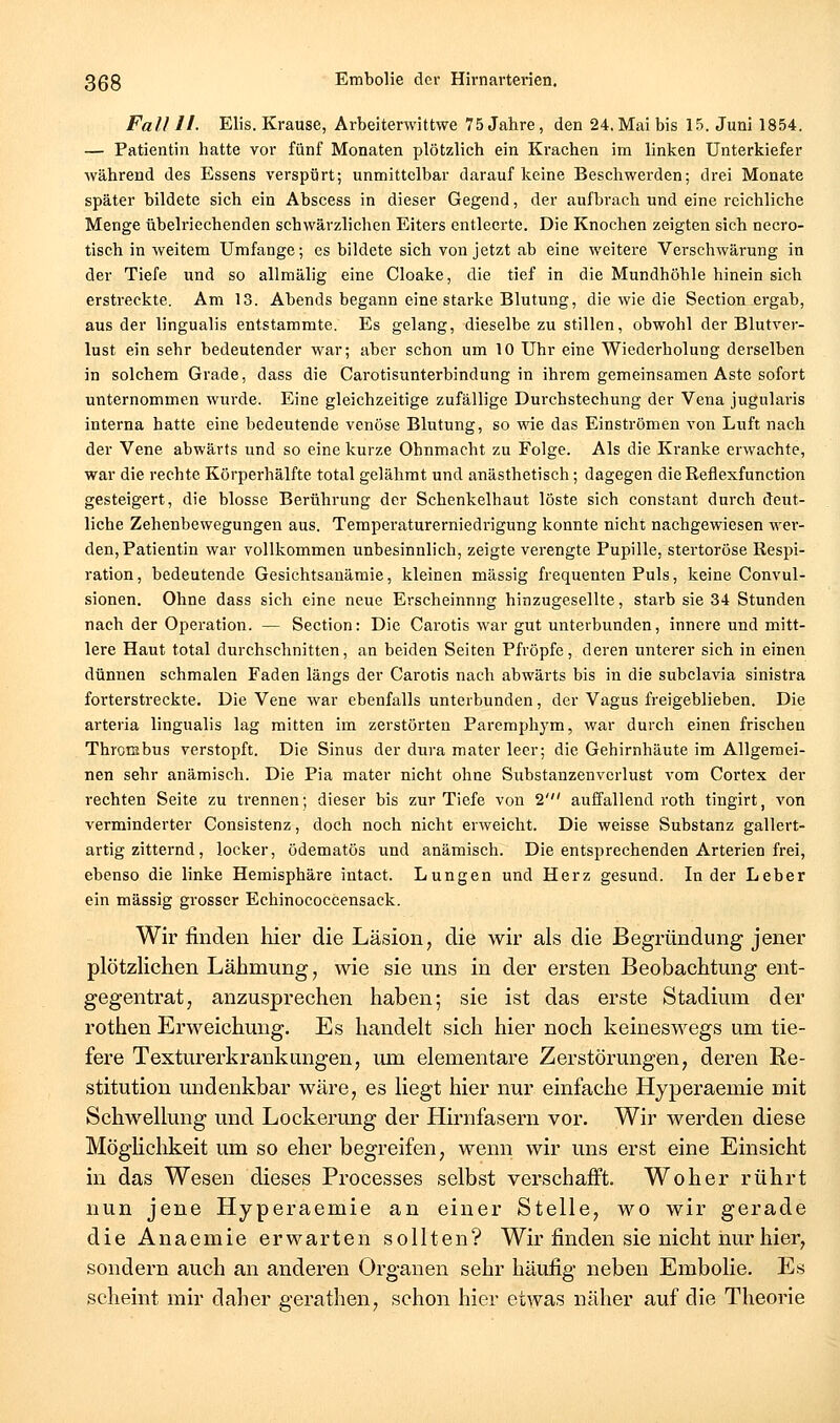 Fall II. Elis.Krause, Arbeiterwittwe 75jahre, den 24,Mai bis 15. Juni 1854, — Patientin hatte vor fünf Monaten plötzlich ein Krachen im linken Unterkiefer während des Essens verspürt; unmittelbar darauf keine Beschwerden; drei Monate später bildete sich ein Abscess in dieser Gegend, der aufbrach und eine reichliche Menge übelriechenden schwärzlichen Eiters entleerte. Die Knochen zeigten sich necro- tisch in weitem Umfange; es bildete sich von jetzt ab eine weitere Verschwärung in der Tiefe und so allmälig eine Cloake, die tief in die Mundhöhle hinein sich erstreckte. Am 13. Abends begann eine starke Blutung, die wie die Section ergab, aus der lingualis entstammte. Es gelang, dieselbe zu stillen, obwohl der Blutver- lust ein sehr bedeutender war; aber schon um 10 Uhr eine Wiederholung derselben in solchem Grade, dass die Carotisunterbindung in ihrem gemeinsamen Aste sofort unternommen wurde. Eine gleichzeitige zufällige Durchstechung der Vena jugularis interna hatte eine bedeutende venöse Blutung, so wie das Einströmen von Luft nach der Vene abwärts und so eine kurze Ohnmacht zu Folge. Als die Kranke erwachte, war die rechte Körperhälfte total gelähmt und anästhetisch; dagegen die Reflexfunction gesteigert, die blosse Berührung der Schenkelhaut löste sich constant durch deut- liche Zehenbewegungen aus. Temperaturerniedrigung konnte nicht nachgewiesen wer- den, Patientin war vollkommen unbesinnlich, zeigte verengte Pupille, stertoröse Respi- ration , bedeutende Gesichtsanämie, kleinen massig frequenten Puls, keine Convul- sionen. Ohne dass sich eine neue Erscheinnng hinzugesellte, starb sie 34 Stunden nach der Operation. — Section: Die Carotis war gut unterbunden, innere und mitt- lere Haut total durchschnitten, an beiden Seiten Pfropfe, deren unterer sich in einen dünnen schmalen Faden längs der Carotis nach abwärts bis in die subclavia sinistra forterstreckte. Die Vene war ebenfalls unterbunden, der Vagus freigeblieben. Die arteria lingualis lag mitten im zerstörten Paremphym, war durch einen frischen Thrombus verstopft. Die Sinus der dura mater leer; die Gehirnhäute im Allgemei- nen sehr anämisch. Die Pia mater nicht ohne Substanzenvcrlust vom Cortex der rechten Seite zu trennen; dieser bis zur Tiefe von 2' auffallend roth tingirt, von verminderter Consistenz, doch noch nicht erweicht. Die weisse Substanz gallert- artig zitternd, locker, ödematös und anämisch. Die entsprechenden Arterien frei, ebenso die linke Hemisphäre intact. Lungen und Herz gesund. Inder Leber ein massig grosser Echinococcensack. Wir finden hier die Läsion, die wir als die Begründung jener plötzlichen Lähmung, wie sie uns in der ersten Beobachtung ent- gegentrat, anzusprechen haben; sie ist das erste Stadium der rothen Erweichung. Es handelt sich hier noch keineswegs um tie- fere Texturerkraukungen, um elementare Zerstörungen, deren Re- stitution undenkbar wäre, es liegt hier nur einfache Hyperaemie mit Schwellung und Lockerung der Hirnfasern vor. Wir werden diese Möglichkeit um so eher begreifen, wenn wir uns erst eine Einsicht in das Wesen dieses Processes selbst verschafft. Woher rührt nun jene Hyperaemie an einer Stelle, wo wir gerade die Anaemie erwarten sollten? Wir finden sie nicht nur hier, sondern auch an anderen Organen sehr häufig neben Embolie. Es scheint mir daher gerathen, schon hier etwas näher auf die Theorie