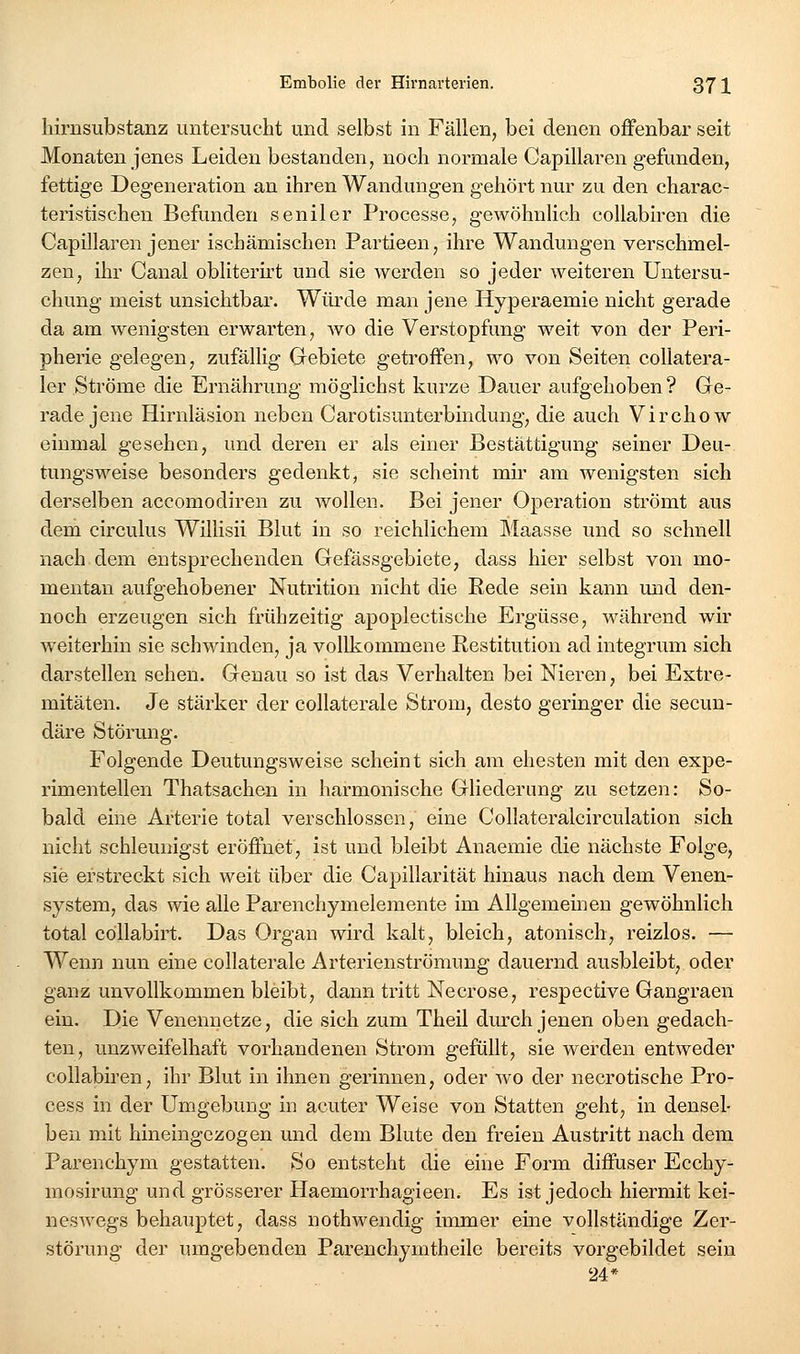 hirnsubstanz untersucht und selbst in Fällen, bei denen offenbar seit Monaten jenes Leiden bestanden, noch normale Capillaren gefunden, fettige Degeneration an ihren Wandungen gehört nur zu den charac- teristischen Befunden seniler Processe, gewöhnlich collabiren die Capillaren jener ischämischen Partieeu, ihre Wandungen verschmel- zen, ihr Canal obliterirt und sie werden so jeder weiteren Untersu- chung meist unsichtbar. Wüi'de man jene Hyperaemie nicht gerade da am wenigsten erwarten, avo die Verstopfung weit von der Peri- pherie gelegen, zufällig Grebiete getroffen, wo von Seiten coUatera- 1er Ströme die Ernährung möglichst kurze Dauer aufgehoben ? Ge- rade jene Hirnläsion neben Carotisunterbindung, die auch Virchow einmal gesehen, und deren er als einer Bestättigung seiner Deu- tungsweise besonders gedenkt, sie scheint mii' am wenigsten sich derselben accomodiren zu wollen. Bei jener Operation strömt aus dem circulus Willisii Blut in so reichlichem Maasse und so schnell nach dem entsprechenden Gefässgebiete, dass hier selbst von mo- mentan aufgehobener Nutrition nicht die Rede sein kann und den- noch erzeugen sich frühzeitig apoplectische Ergüsse, während wir weiterhin sie schwinden, ja vollkommene Restitution ad integrum sich darstellen sehen. Genau so ist das Verhalten bei Nieren, bei Extre- mitäten. Je stärker der collaterale Strom, desto geringer die secun- däre Störung. Folgende Deutungsweise scheint sich am ehesten mit den expe- rimentellen Thatsachen in harmonische Gliederung zu setzen: So- bald eine Arterie total verschlossen, eine Collateralcirculation sich nicht schleunigst eröffnet, ist und bleibt Anaemie die nächste Folge, sie erstreckt sich weit über die Capillarität hinaus nach dem Venen- system, das wie alle Parenchymelemente im Allgemeinen gewöhnlich total cöllabirt. Das Organ wird kalt, bleich, atonisch, reizlos. — Wenn nun eine collaterale Arterienströmung dauernd ausbleibt, oder ganz unvollkommen bleibt, dann tritt Necrose, respective Gangraen ein. Die Venennetze, die sich zum Theil durch jenen oben gedach- ten, unzweifelhaft vorhandenen Strom gefüllt, sie werden entweder collabiren, ihr Blut in ihnen gerinnen, oder wo der necrotische Pro- cess in der Umgebung in acuter Weise von Statten geht, in densel- ben mit hineingezogen und dem Blute den freien Austritt nach dem Parenchym gestatten. So entsteht die eine Form diffuser Ecchy- mosirung und grösserer Haemorrhagieen. Es ist jedoch hiermit kei- nesAvegs behauptet, dass nothwendig immer eine vollständige Zer- störung der umgebenden Pareuchymtheile bereits vorgebildet sein 24*