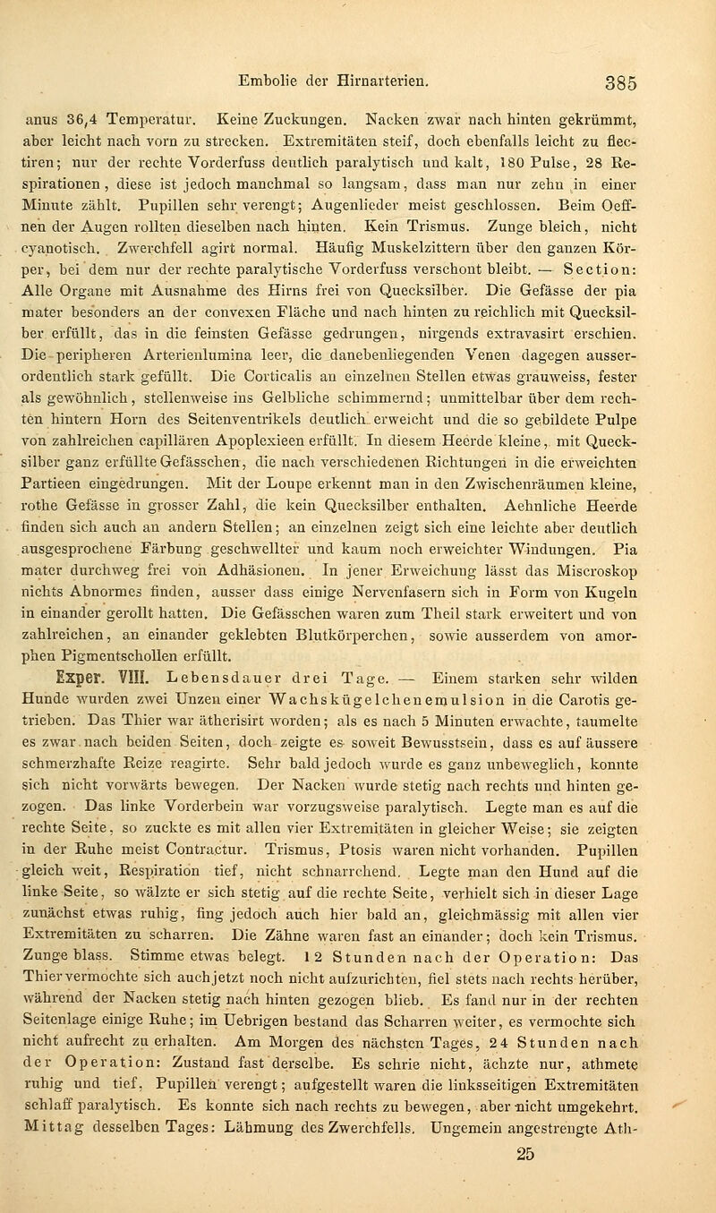 anus 36,4 Temperatur. Keine Zuckungen. Nacken zwar nach hinten gekrümmt, aber leicht nach vorn zu strecken. Extremitäten steif, doch ebenfalls leicht zu flec- tiren; nur der rechte Vorderfuss deutlich paralytisch und kalt, 180 Pulse, 28 Re- spirationen, diese ist jedoch manchmal so langsam, dass man nur zehn ,in einer Minute zählt. Pupillen sehr verengt; Augenlieder meist geschlossen. Beim Oeff- nen der Augen rollten dieselben nach hinten. Kein Trismus. Zunge bleich, nicht cyanotisch. Zwerchfell agirt normal. Häufig Muskelzittern über den ganzen Kör- per, bei dem nur der rechte paralytische Vorderfuss verschont bleibt. — Section: Alle Organe mit Ausnahme des Hirns frei von Quecksilber. Die Gefässe der pia mater besonders an der convexen Fläche und nach hinten zu reichlich mit Quecksil- ber erfüllt, das in die feinsten Gefässe gedrungen, nirgends extravasirt erschien. Die peripheren Arterienlumina leer, die danebeniiegenden Venen dagegen ausser- ordentlich stark gefüllt. Die Corticalis an einzelnen Stellen etwas grauweiss, fester als gewöhnlich, stellenweise ins Gelbliche schimmernd; unmittelbar über dem rech- ten hintern Hörn des Seitenventrikels deutlich erweicht und die so gebildete Pulpe von zahlreichen capillären Apoplexieen erfüllt. In diesem Heerde kleine, mit Queck- silber ganz erfüllte Gefässchen, die nach verschiedenen Richtungen in die erweichten Partieen eingedrungen. Mit der Loupe erkennt man in den Zwischenräumen kleine, rothe Gefässe in grosser Zahl, die kein Quecksilber enthalten, Aehnliche Heerde finden sich auch au andern Stellen •, an einzelnen zeigt sich eine leichte aber deutlich ausgesprochene Färbung geschwellter und kaum noch erweichter Windungen. Pia matcr durchweg frei voii Adhäsionen. In jener Erweichung lässt das Miscroskop nichts Abnormes finden, ausser dass einige Nervenfasern sich in Form von Kugeln in einander gerollt hatten. Die Gefässchen waren zum Theil stark erweitert und von zahlreichen, an einander geklebten Blutkörperchen, sowie ausserdem von amor- phen Pigmentschollen erfüllt. Exper. VIII. Lebensdauer drei Tage. — Einem starken sehr wilden Hunde wurden zwei Unzen einer Wachskügelchenemulsion in die Carotis ge- trieben. Das Thier war ätherisirt worden; als es nach 5 Minuten erwachte, taumelte es zwar nach beiden Seiten, doch zeigte es soweit Bewusstsein, dass es auf äussere schmerzhafte Reize reagirtc. Sehr bald jedoch wurde es ganz unbeweglich, konnte sich nicht vorwärts bewegen. Der Nacken wurde stetig nach rechts und hinten ge- zogen. Das linke Vorderbein war vorzugsweise paralytisch. Legte man es auf die rechte Seite, so zuckte es mit allen vier Extremitäten in gleicher Weise; sie zeigten in der Ruhe meist Contractur. Trismus, Ptosis waren nicht vorhanden, Pupillen gleich weit, Respiration tief, nicht schnarrchend. Legte man den Hund auf die linke Seite, so wälzte er sich stetig auf die rechte Seite, verhielt sich in dieser Lage zunächst etwas ruhig, fing jedoch auch hier bald an, gleichmässig mit allen vier Extremitäten zu scharren. Die Zähne waren fast an einander; doch kein Trismus. Zunge blass. Stimme etwas belegt. 1 2 Stunden nach der Operation: Das Thier vermochte sich auch jetzt noch nicht aufzurichten, fiel stets nach rechts herüber, während der Nacken stetig nach hinten gezogen blieb. Es fand nur in der rechten Seitcnlage einige Ruhe; im üebrigen bestand das Scharren weiter, es vermochte sich nicht aufi-echt zu erhalten. Am Morgen des nächsten Tages, 24 Stunden nach der Operation: Zustand fast derselbe. Es schrie nicht, ächzte nur, athmete ruhig und tief, Pupillen verengt; aufgestellt waren die linksseitigen Extremitäten schlaff paralytisch. Es konnte sich nach rechts zu bewegen, aber-nicht umgekehrt. Mittag desselben Tages: Lähmung des Zwerchfells. Ungemein angestrengte Ath- 25