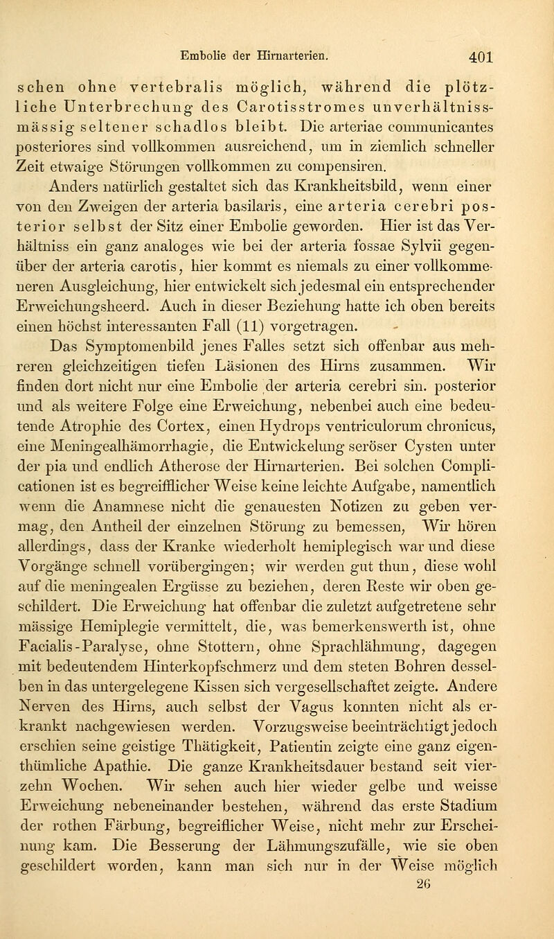 sehen ohne vertebralis möglich, während die plötz- liche Unterbrechung des Carotisstromes unverhältniss- mässig seltener schadlos bleibt. Die arteriae communicantes posteriores sind vollkommen ausreichend, um in ziemlich schneller Zeit etwaige Störungen vollkommen zu compensiren. Anders natürlich gestaltet sich das Krankheitsbild, wenn einer von den Zweigen der arteria basilaris, eine arteria cerebri pos- terior selbst der Sitz einer Embolie geworden. Hier ist das Ver- hältniss ein ganz analoges wie bei der arteria fossae Sylvii gegen- über der arteria carotis, hier kommt es niemals zu einer vollkomme- neren Ausgleichung, hier entwickelt sich jedesmal ein entsprechender Erweichungsheerd. Auch in dieser Beziehung hatte ich oben bereits einen höchst interessanten Fall (11) vorgetragen. Das Symptomenbild jenes Falles setzt sich offenbar aus meh- reren gleichzeitigen tiefen Läsionen des Hirns zusammen. Wir finden dort nicht nur eine Embolie der arteria cerebri sin. posterior und als weitere Folge eine Erweichung, nebenbei auch eine bedeu- tende Atrophie des Cortex, einen Hydrops ventriculorum chronicus, eine Meningealhämorrhagie, die Entwickelung seröser Cysten unter der pia und endlich Atherose der Hirnarterien. Bei solchen Compli- cationen ist es begreifflicher Weise keine leichte Aufgabe, namentlich wenn die Anamnese nicht die genauesten Notizen zu geben ver- mag, den Antheil der einzelnen Störung zu bemessen. Wir hören allerdings, dass der Kranke wiederholt hemiplegisch war und diese Vorgänge schnell vorübergingen; wir werden gut thun, diese wohl auf die meningealen Ergüsse zu beziehen, deren Reste wir oben ge- schildert. Die Erweichung hat offenbar die zuletzt aufgetretene sehr massige Hemiplegie vermittelt, die, was bemerkenswerth ist, ohne Facialis-Paralyse, ohne Stottern, ohne Sprachlähmung, dagegen mit bedeutendem Hinterkopfschmerz und dem steten Bohren dessel- ben in das untergelegene Kissen sich vergesellschaftet zeigte. Andere Nerven des Hirns, auch selbst der Vagus konnten nicht als er- krankt nachgewiesen werden. Vorzugsweise beeinträchtigt jedoch erschien seine geistige Thätigkeit, Patientin zeigte eine ganz eigen- thümliche Apathie, Die ganze Krankheitsdauer bestand seit vier- zehn Wochen. Wir sehen auch hier wieder gelbe und weisse Erweichung nebeneinander bestehen, während das erste Stadium der rothen Färbung, begreiflicher Weise, nicht mehr zur Erschei- nung kam. Die Besserung der Lähmungszufälle, wie sie oben geschildert worden, kann man sich nur in der Weise möglich 26