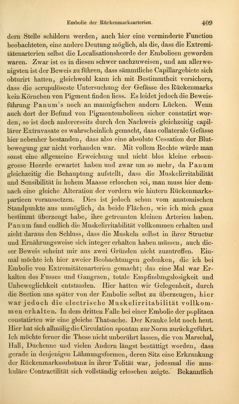 dern Stelle schildern werden, auch hier eine verminderte Function beobachteten, eine andere Deutung mögHch, als die, dass die Extremi- tätenarterien selbst die Localisationsheerde der Embolieen geworden waren. Zwar ist es in diesen schwer nachzuweisen, und am allerwe- nigsten ist der Beweis zu führen, dass sämmtliche Capillargebiete sich obturirt hatten, gleichwohl kann ich mit Bestimmtheit versichern, dass die scrupulöseste Untersuchung der Gefässe des Rückenmarks kein Körnchen von Pigment finden Hess. Es leidet jedoch die Beweis- führung P an um's noch an mannigfachen andern Lücken. Wenn auch dort der Befund von Pigmentembolieen sicher constatirt wor- den, so ist doch andererseits durch den Nachweis gleichzeitig capil- lärer Extravasate es wahrscheinlich gemacht, dass coUaterale Gefässe hier nebenher bestanden, dass also eine absolute Cessation der Blut- bewegung gar nicht vorhanden war. Mit vollem Rechte würde man sonst eine allgemeine Erweichung und nicht blos kleine erbsen- grosse Heerde erwartet haben und zwar um so mehr, da Panum gleichzeitig die Behauptung aufstellt, dass die Muskelirritabilität und Sensibilität in hohem Maasse erloschen sei, man muss hier dem- nach eine gleiche Alteration der vordem wie hintern Rückenmarks- partieen voraussetzen. Dies ist jedoch schon vom anatomischen Standpunkte aus unmögHch, da beide Flächen, wie ich mich ganz bestimmt überzeugt habe, ihre getrennten kleinen Arterien haben. Panum fand endlich die Muskelirritabilität vollkommen erhalten und zieht daraus den Schluss, dass die Muskeln selbst in ihrer Structur und Ernährungsweise sich integer erhalten haben müssen, auch die- ser Beweis scheint mir aus zwei Gründen nicht zuzutreffen. Ein- mal möchte ich hier zweier Beobachtungen gedenken, die ich bei Embolie von Extremitätenarterien gemacht; das eine Mal war Er- kalten des Fusses und Gangraen, totale Empfindungslosigkeit und ünbeweglichkeit entstanden. Hier hatten wir Gelegenheit, durch die Section uns später von der Embolie selbst zu überzeugen, hier war jedoch die electrische Muskelirritabilität vollkom- men erhalten. In dem dritten Falle bei einer EmboHe der poplitaea constatirten wir eine gleiche Thatsache. Der Kranke lebt noch heut. Hier hat sich allmäligdieCirculation spontan zur Norm zurückgeführt. Ich möchte ferner die These nicht unberührt lassen, die von Marschal, Hall, Duchenne und vielen Andern längst bestättigt worden, dass gerade in denjenigen Lähmungsformen, deren Sitz eine Erkrankung der Rückenmarkssubstanz in ihrer Tolität war, jedesmal die mus- kuläre Contractilität sich vollständig erloschen zeigte. Bekanntlich