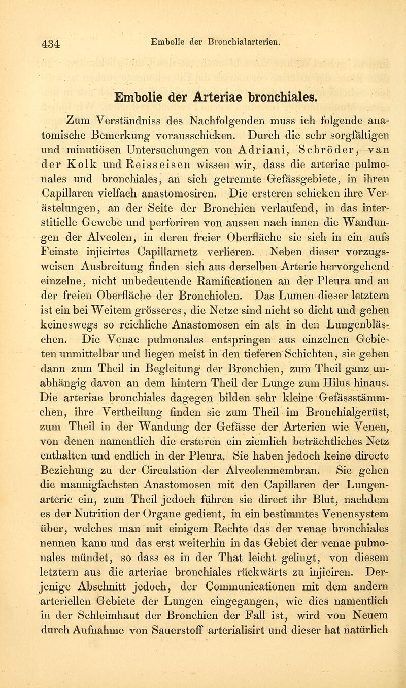 Embolie der Arteriae bronchiales. Zum Verständniss des Nachfolgenden muss ich folgende ana- tomische Bemerkung vorausschicken. Durch die sehr sorgfältigen und minutiösen Untersuchungen von Adriani, Schröder, van der Kolk und Reisseisen wissen wir, dass die arteriae pulmo- nales und bronchiales, an sich getrennte Gefässgebiete, in ihren Capillaren vielfach anastomosiren. Die ersteren schicken ihre Ver- ästelungen, an der Seite der Bronchien verlaufend, in das inter- stitielle Gewebe und perforiren von aussen nach innen die Wandun- gen der Alveolen, in deren freier Oberfläche sie sich in ein aufs Feinste injicirtes Capillarnetz verlieren. Neben dieser vorzugs- weisen Ausbreitung finden sich aus derselben Arterie hervorgehend einzelne, nicht unbedeutende Ramificationen an der Pleura und an der freien Oberfläche der Bronchiolen. Das Lumen dieser letztern ist ein bei Weitem grösseres, die Netze sind nicht so dicht und gehen keineswegs so reichliche Anastomosen ein als in den Lungenbläs- chen. Die Venae pulmonales entspringen aus einzelnen Gebie- ten unmittelbar und liegen meist in den tieferen Schichten, sie gehen dann zum Theil in Begleitung der Broncliien, zum Theil ganz un- abhängig davOn an dem hintern Theil der Lunge zum Hilus hinaus. Die arteriae bronchiales dagegen bilden sehr kleine Gefässstämm- chen, ihre Vertheilung finden sie zum Theil im Bronchialgerüst, zum Theil in der Wandung der Gefässe der Arterien wie Venen, von denen namentlich die ersteren ein ziemlich beträchthches Netz enthalten und endhch in der Pleura. Sie haben jedoch keine directe Beziehung zu der Circulation der Alveolenmembran. Sie gehen die mannigfachsten Anastomosen mit den Capillaren der Lungen- arterie ein, zum Theil jedoch führen sie direct ihr Blut, nachdem es der Nutrition der Organe gedient, in ein bestimmtes Venensystem über, welches man mit einigem Rechte das der venae bronchiales nennen kann und das erst weiterhin in das Gebiet der venae pulmo- nales mündet, so dass es in der That leicht gelingt, von diesem letztern aus die arteriae bronchiales rückwärts zu injiciren. Der- jenige Abschnitt jedoch, der Communicationen mit dem andern arteriellen Gebiete der Lungen eingegangen, wie dies namentlich in der Schleimhaut der Bronchien der Fall ist, wird von Neuem durch Aufnahme von Sauerstoff arterialisirt und dieser bat natürlich