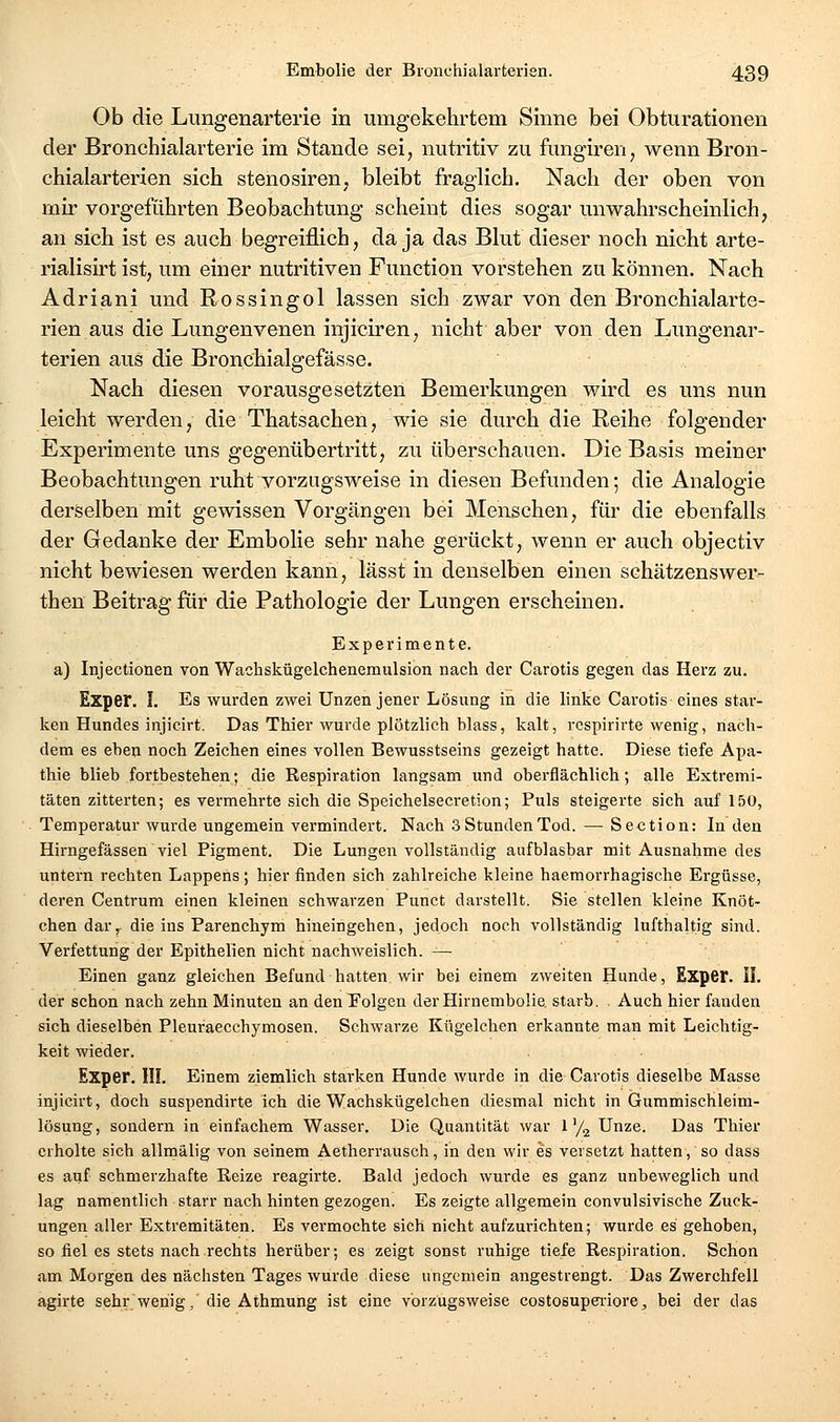 Ob die Lungenarterie in umgekehrtem Sinne bei Obturationen der Bronchialarterie im Stande sei, nutritiv zu fungiren, wenn Bron- chialarterien sich stenosiren, bleibt fraglich. Nach der oben von rnir vorgeführten Beobachtung scheint dies sogar unwahrscheinlich, an sich ist es auch begreiflich, da ja das Blut dieser noch nicht arte- rialisirt ist, um einer nutritiven Function vorstehen zu können. Nach Adriani und Rossingol lassen sich zwar von den Bronchialarte- rien aus die Lungenvenen injiciren, nicht aber von den Lungenar- terien aus die Bronchialgefässe. Nach diesen vorausgesetzten Bemerkungen wird es uns nun leicht werden, die Thatsachen, wie sie durch die Reihe folgender Experimente uns gegenübertritt, zu überschauen. Die Basis meiner Beobachtungen ruht vorzugsweise in diesen Befunden; die Analogie derselben mit gewissen Vorgängen bei Menschen, für die ebenfalls der Gedanke der Embolie sehr nahe gerückt, wenn er auch objectiv nicht bewiesen werden kann, lässt in denselben einen schätzenswer- then Beitrag für die Pathologie der Lungen erscheinen. Experimente. a) Injectionen von Wachskügelchenemulsion nach der Carotis gegen das Herz zu. Exper. I. Es wurden zwei Unzen jener Lösung in die linke Carotis eines star- ken Hundes injicirt. Das Thier wurde plötzlich blass, kalt, rcspirirte wenig, nach- dem es eben noch Zeichen eines vollen Bewusstseins gezeigt hatte. Diese tiefe Apa- thie blieb fortbestehen; die Respiration langsam und oberflächlich; alle Extremi- täten zitterten; es vermehrte sich die Speichelsecretion; Puls steigerte sich auf 150, Temperatur wurde ungemein vermindert. Nach 3 Stunden Tod. — Section: In den Hirngefässen viel Pigment. Die Lungen vollständig aufblasbar mit Ausnahme des untern rechten Lappens; hier finden sich zahlreiche kleine haemorrhagische Ergüsse, deren Centrum einen kleinen schwarzen Punct darstellt. Sie stellen kleine Knöt- chen dar,, die ins Parenchym hineingehen, jedoch noch vollständig lufthaltig sind. Verfettung der Epithelien nicht nachweislich. — Einen ganz gleichen Befund hatten wir bei einem zweiten Hunde, Exper. IL der schon nach zehn Minuten an den Folgen derHirnemboüe starb. Auch hier fanden sich dieselben Pleuraecchymosen. Schwarze Kügelchen erkannte man mit Leichtig- keit wieder. Exper. III. Einem ziemlich starken Hunde wurde in die Carotis dieselbe Masse injicirt, doch suspendirte ich die Wachskügelchen diesmal nicht in Gummischleim- lösung, sondern in einfachem Wasser. Die Quantität war 1'/g Unze. Das Thier erholte sich allmälig von seinem Aetherrausch, in den wir es versetzt hatten, so dass es auf schmerzhafte Reize reagirte. Bald jedoch wurde es ganz unbeweglich und lag namentlich starr nach hinten gezogen. Es zeigte allgemein convulsivische Zuck- ungen aller Extremitäten. Es vermochte sich nicht aufzurichten; wurde es gehoben, so fiel es stets nach rechts herüber; es zeigt sonst ruhige tiefe Respiration. Schon am Morgen des nächsten Tages wurde diese ungemein angestrengt. Das Zwerchfell agirte sehr wenig,'die Athmung ist eine vorzugsweise costosupei'iore^ bei der das