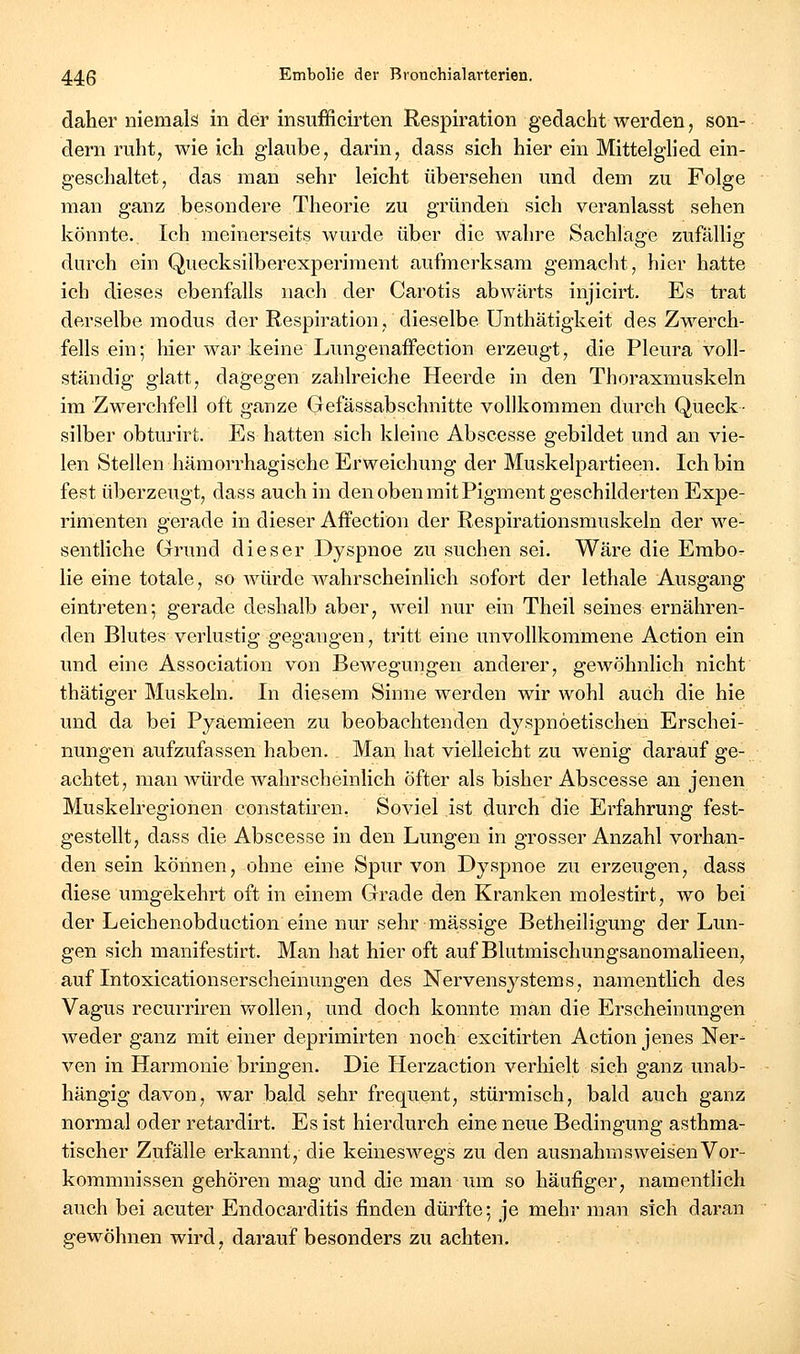 daher niemals in der insufficirten Respiration gedaclit werden, son- dern ruht, wie ich glaube, darin, dass sich hier ein Mittelglied ein- geschaltet, das man sehr leicht übersehen und dem zu Folge man ganz besondere Theorie zu gründen sich veranlasst sehen könnte. Ich meinerseits wurde über die wahre Sachlage zufällig durch ein Quecksilberexperiment aufmerksam gemacht, hier hatte ich dieses ebenfalls nach der Carotis abwärts injicirt. Es trat derselbe modus der Respiration, dieselbe Unthätigkeit des Zwerch- fells ein; hier war keine LungenafFection erzeugt, die Pleura voll- ständig glatt, dagegen zahlreiche Heerde in den Thoraxmuskeln im Zwerchfell oft ganze Gefässabschnitte vollkommen durch Queck- silber obturirt. Es hatten sich kleine Abscesse gebildet und an vie- len Stellen hämorrhagische Erweichung der Muskelpartieen. Ich bin fest überzeugt, dass auch in den oben mit Pigment geschilderten Expe- rimenten gerade in dieser Affection der Respirationsmuskeln der we- sentliche Grund dieser Dyspnoe zu suchen sei. Wäre die Embo- lie eine totale, so würde wahrscheinlich sofort der lethale Ausgang eintreten; gerade deshalb aber, weil nur ein Theil seines ernähren- den Blutes verlustig gegangen, tritt eine unvollkommene Action ein und eine Association von Bewegungen anderer, gewöhnlich nicht thätiger Muskeln. In diesem Sinne werden wir wohl auch die hie und da bei Pyaemieen zu beobachtenden dyspnöetischen Erschei- nungen aufzufassen haben. Man hat vielleicht zu wenig darauf ge- achtet, man würde wahrscheinlich öfter als bisher Abscesse an jenen Muskelregionen constatiren. Soviel ist durch die Erfahrung fest- gestellt, dass die Abscesse in den Lungen in grosser Anzahl vorhan- den sein können, ohne eine Spur von Dyspnoe zu erzeugen, dass diese umgekehrt oft in einem Grade den Kranken molestirt, wo bei der Leichenobduction eine nur sehr massige Betheiligung der Lun- gen sich manifestirt. Man hat hier oft auf Blutmischungsanomalieen, auf Intoxicationserscheinungen des Nervensystems, namentlich des Vagus recurriren Vt^ollen, und doch konnte man die Erscheinungen weder ganz mit einer deprimirten noch excitirten Action jenes Ner- ven in Harmonie bringen. Die Herzaction verhielt sich ganz unab- hängig davon, war bald sehr frequent, stürmisch, bald auch ganz normal oder retardirt. Es ist hierdurch eine neue Bedingung asthma- tischer Zufälle erkannt, die keineswegs zu den ausnahm s weisen Vor- kommnissen gehören mag und die man um so häufiger, namentlich auch bei acuter Endocarditis finden dürfte: je mehr man sich daran gewöhnen wird, darauf besonders zu achten.