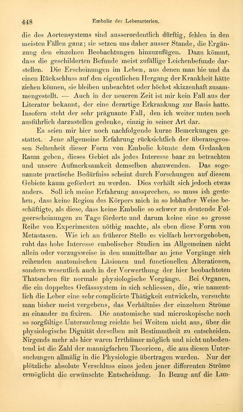 die des Aortensystems sind ausserordentlich dürftig, fehlen in den meisten Fällen ganz; sie setzen mis daher ausser Stande, die Ergän- zung den einzelnen Beobachtungen hinzuzufügen. Dazu kömmt, dass die geschilderten Befunde meist zufällige Leichenbefunde dar- stellen. Die Erscheinungen im Leben, aus denen man hie und da einen Rückschluss auf den eigentlichen Hergang der Krankheit hätte ziehen können, sie bleiben unbeachtet oder höchst skizzenhaft zusam- mengestellt. — Auch in der neueren Zeit ist mir kein Fall aus der Literatur bekannt, der eine derartige Erkrankung zur Basis hatte. Lisofern steht der sehr prägnante Fall, den ich weiter unten noch ausführlich darzustellen gedenke, einzig in seiner Art dar. Es seien mir hier noch nachfolgende kurze Bemerkungen ge- stattet. Jene allgemeine Erfahrung rücksichtlich der überausgros- sen Seltenheit dieser Form von Embolie könnte dem Gedanken Raum geben, dieses Gebiet als jedes Interesse baar zu betrachten und unsere Aufmerksamkeit demselben abzuwenden. Das soge- nannte practische Bedürfniss scheint durch Forschungen auf diesem Gebiete kaum gefördert zu werden. Dies verhält sich jedoch etwas anders. Soll ich meine Erfahrung aussprechen, so muss ish geste- hen, dass keine Region des Körpers mich in so lebhafter Weise be- schäftigte, als diese, dass keine Embolie so schwer zu deutende Fol- geerscheinungen zu Tage förderte und darum keine eine so grosse Reihe von Experimenten nöthig machte, als eben diese Form von Metastasen. Wie ich an früherer Stelle es vielfach hervorgehoben, ruht das hohe Interesse embolischer Studien im Allgemeinen nicht allein oder vorzugsweise in den unmittelbar an jene Vorgänge sich reihenden anatomischen Läsionen und functionellen Alterationen, sondern wesentlich auch in der Verwerthung der hier beobachteten Thatsachen für normale physiologische Vorgänge. Bei Organen, die ein doppeltes Gefässsystem in sich schliessen, die, wie nament- lich die Leber eine sehr complicirte Thätigkeit entwickeln, versuchte man bisher meist vergebens, das Verhältniss der einzelnen Ströme zu einander zu fixiren. Die anatomische und microskopische noch so sorgfältige Untersuchung reichte bei Weitem nicht aus, über die physiologische Dignität derselben mit Bestimmtheit zu entscheiden. Nirgends mehr als hier waren Irrthümer möglich und nicht unbedeu- tend ist die Zahl der mannigfachen Theorieen, die aus diesen ünter- suchimgen allmälig in die Physiologie übertragen wurden. Nur der plötzliche absolute Verschluss eines jeden jener differenten Ströme ermöglicht die erwünschte Entscheidung. In Bezug auf die Lun~