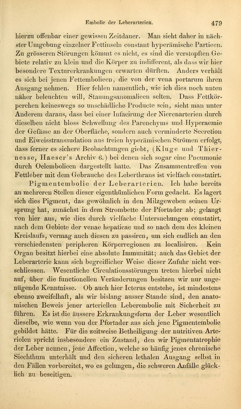 hierzu offenbar einer gewissen Zeitdauer. Man sieht daher in näch- ster Umgebung einzehier Fettinsehi constant hyperämische Partieen. Zu grösseren Störungen kömmt es nicht, es sind die verstopften Ge- biete relativ zu klein und die Körper zu indifferent, als dass wir hier besondere Texturerkrankungen erwarten dürften. Anders verhält es sich bei jenen Fettembolieen, die von der vena portarura ihren Ausgang nehmen. Hier fehlen namentlich, wie ich dies noch unten näher beleuchten will, Stauungsanomalieen selten. Dass Fottkör- perchen keineswegs so unschädliche Producte sein, sieht man unter Anderem daraus, dass bei einer Infacirung der Nierenarterien durch dieselben nicht bloss Schwellung des Parenchyms und Hyperaemie der Gefässe an der Oberfläche, sondern auch verminderte Secretion und Eiweisstranssudation aus freien hyperäraischen Strömen erfolgt, dass ferner es sichere Beobachtungen giebt, (Kluge und Thier- nesse, Haeser's Archiv 6.) bei denen sich sogar eine Pneumonie durch Oelembolieen dargestellt hatte. Das Zusammentreffen von Fettleber mit dem Gebrauche des Leberthrans ist vielfach constatirt. Pigmentembolie der Leberarterien. Ich habe bereits an mehreren Stellen dieser eigenthümlichen Form gedacht. Es lagert sich dies Pigment, das gewöhnlich in den Milzgeweben seinen Ur- sprung hat, zunächst in dem Strombette der Pfortader ab; gelangt von hier aus, wie dies durch vielfache Untersuchungen constatirt, nach dem Gebiete der venae hepaticae und so nach dem des kleinen Kreislaufs, vermag auch diesen zu passiren, um sich endlich an den verschiedensten peripheren Körperregionen zu localisiren. Kein Organ besitzt hierbei eine absolute Immunität; auch das Gebiet der Leberarterie kann sich begreiflicher Weise dieser Zufuhr nicht ver- schliessen. Wesentliche Circulationsstörungen treten hierbei nicht auf, über die functionellen Veränderungen besitzen wir nur unge- nügende Kenntnisse. Ob auch hier Icterus entstehe, ist mindestens ebenso zweifelhaft, als wii' bislang ausser Stande sind, den anato- mischen Beweis jener arteriellen Leberembolie mit Sicherheit zu führen. Es ist die äussere Erkrankungsform der Leber wesentlich dieselbe, wie wenn von der Pfortader aus sich jene Pigmentembolie gebildet hätte. Für die zeitweise Betheihgung der nutritiven Arte- riolen spricht insbesondere ein Zustand, den wir Pigmentatrophie der Leber nennen, jene Affection, welche so häufig jenes chronische Siechthum unterhält und den sicheren lethalen Ausgang selbst in den Fällen vorbereitet, wo es gelungen, die schweren Anfälle glück- lich zu beseitigen.