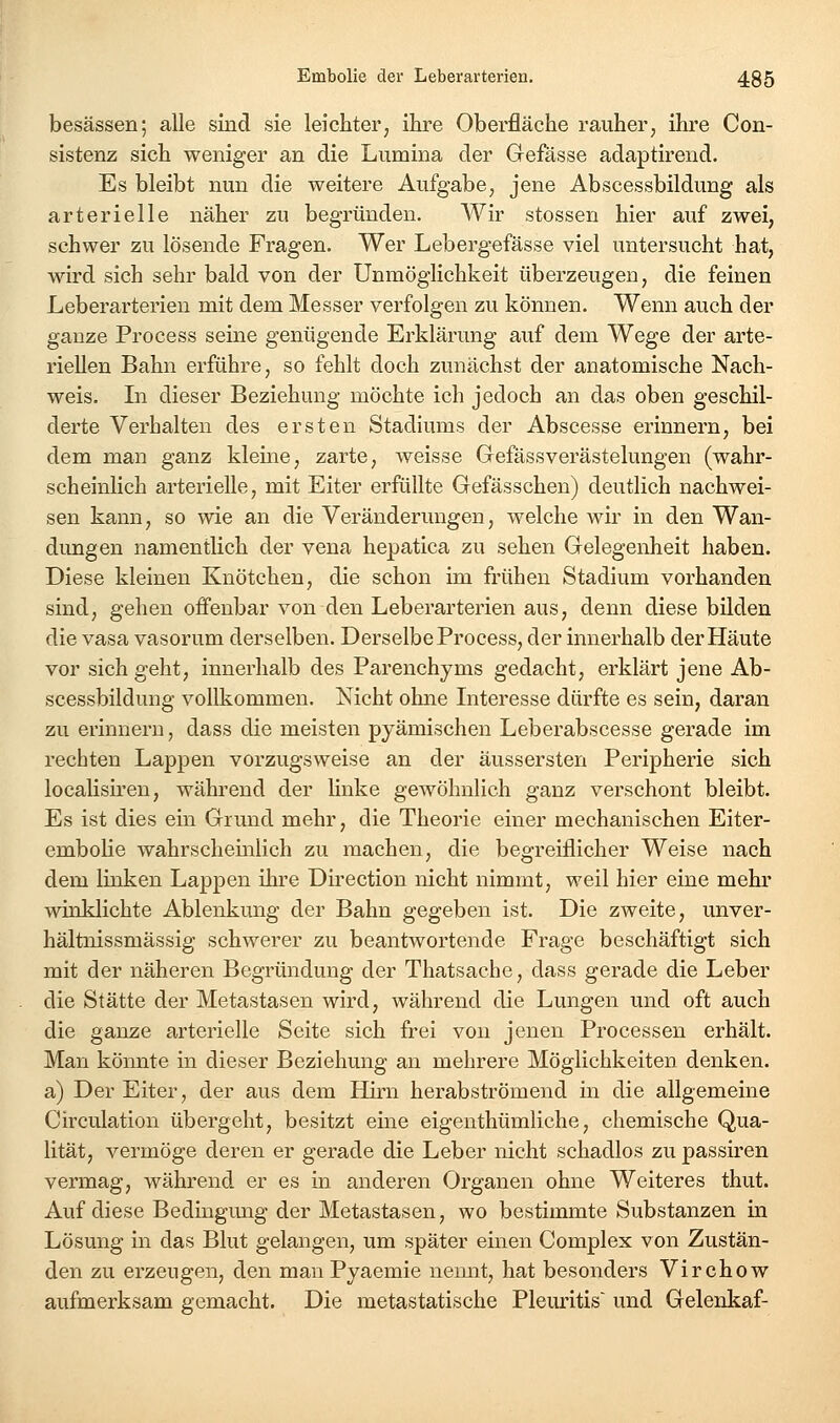 besässen; alle sind sie leichter, ihre Oberfläche rauher, ihre Con- sistenz sich weniger an die Lumina der Gefässe adaptirend. Es bleibt nun die weitere Aufgabe, jene Abscessbildung als arterielle näher zu begründen. Wir stossen hier auf zwei, schwer zu lösende Fragen. Wer Lebergefässe viel untersucht hat, wird sich sehr bald von der Unmöglichkeit überzeugen, die feinen Leberarterieu mit dem Messer verfolgen zu können. Wenn auch der ganze Process seine genügende Erklärung auf dem Wege der arte- riellen Bahn erführe, so fehlt doch zunächst der anatomische Nach- weis. In dieser Beziehung möchte ich jedoch an das oben geschil- derte Verhalten des ersten Stadiums der Abscesse erinnern, bei dem man ganz kleine, zarte, weisse Gefässverästelungen (wahr- scheinlich arterielle, mit Eiter erfüllte Gefässchen) deutlich nachwei- sen kann, so wie an die Veränderungen, welche wir in den Wan- dungen namentlich der vena hepatica zu sehen Gelegenheit haben. Diese kleinen Knötchen, die schon im frühen Stadium vorhanden sind, gehen offenbar von den Leberarterien aus, denn diese bilden die vasa vasorum derselben. Derselbe Process, der innerhalb der Häute vor sich geht, innerhalb des Parenchyms gedacht, erklärt jene Ab- scessbildung vollkommen. Nicht ohne Literesse dürfte es sein, daran zu erinnern, dass die meisten pyämischen Leberabscesse gerade im rechten Lappen vorzugsweise an der äussersten Peripherie sich localish'en, während der Hnke gewöhnlich ganz verschont bleibt. Es ist dies ein Grund mehr, die Theorie einer mechanischen Eiter- embolie wahrscheinlich zu machen, die begreiflicher Weise nach dem linken Lappen ihre Direction nicht nimmt, weil hier eine mehr winklichte Ablenkung der Bahn gegeben ist. Die zweite, unver- hältnissmässig schwerer zu beantwortende Frage beschäftigt sich mit der näheren Begründung der Thatsache, dass gerade die Leber die Stätte der Metastasen wird, während die Lungen und oft auch die ganze arterielle Seite sich frei von jenen Processen erhält. Man könnte in dieser Beziehung an mehrere Möglichkeiten denken. a) Der Eiter, der aus dem Hirn herabströmend in die allgemeine Circulation übergeht, besitzt eine eigenthümliche, chemische Qua- lität, vermöge deren er gerade die Leber nicht schadlos zu passiren vermag, während er es in anderen Organen ohne Weiteres thut. Auf diese Bedingung der Metastasen, wo bestimmte Substanzen in Lösung m das Blut gelangen, um später einen Complex von Zustän- den zu erzeugen, den man Pyaemie nemit, hat besonders Virchow aufmerksam gemacht. Die metastatische Pleuritis' und Gelenkaf-