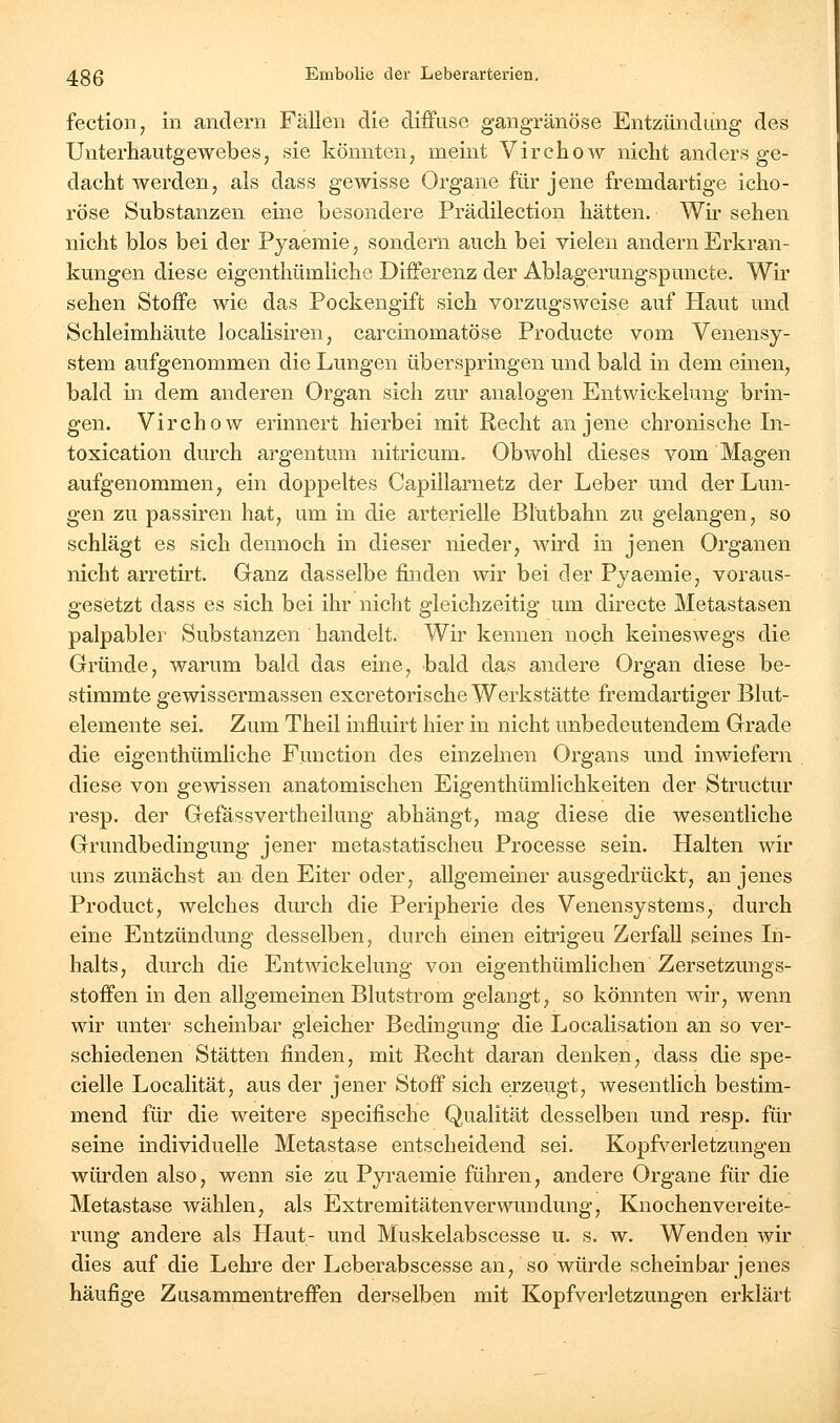 fection, in andern Fällen die diifiise gangränöse Entzündiing des Unterhautgewebes, sie könnten, meint Virchow nicht anders ge- dacht werden, als dass gCAvisse Organe für jene fremdartige icho- röse Substanzen eine besondere Prädilection hätten. Wir sehen nicht blos bei der Pyaemie, sondern auch bei vielen andern Erkran- kungen diese eigenthümliche Differenz der Ablagerungspuncte. Wir sehen Stoffe wie das Pockengift sich vorzugsweise auf Haut und Schleimhäute localisiren, carcinomatöse Producte vom Venensy- stem aufgenommen die Lungen überspringen und bald in dem einen, bald in dem anderen Organ sich zur analogen Entwickelung brin- gen. Virchow erinnert hierbei mit Recht an jene chronische In- toxication durch argentum nitricum. Obwohl dieses vom Magen aufgenommen, ein doppeltes Capillarnetz der Leber und der Lun- gen zu passiren hat, um in die arterielle Blütbahn zu gelangen, so schlägt es sich dennoch in dieser nieder, wird in jenen Organen nicht arretirt. Ganz dasselbe finden wir bei der Pyaemie, voraus- gesetzt dass es sich bei ihr nicht gleichzeitig um directe Metastasen palpabler Substanzen handelt. Wir kennen noch keineswegs die Gründe, warum bald das eine, bald das andere Organ diese be- stimmte gewissermassen excretorische Werkstätte fremdartiger Blut- elemente sei. Zum Theil influirt hier in nicht unbedeutendem Grade die eigenthümliche Function des einzelnen Organs und inwiefern diese von gewissen anatomischen Eigenthümlichkeiten der Structur resp. der Gefässvertheilung abhängt, mag diese die wesentliche Grundbedingung jener metastatischeu Processe sein. Halten wir uns zunächst an den Eiter oder, allgemeiner ausgedrückt, an jenes Product, welches durch die Peripherie des Venensystems, durch eine Entzündung desselben, durch einen eitrigeu Zerfall seines In- halts, durch die Entwickelung von eigenthümlichen Zersetzungs- stoffen in den allgemeinen Blutstrom gelangt, so könnten wir, wenn wir unter scheinbar gleicher Bedingung die Localisation an so ver- schiedenen Stätten finden, mit Recht daran denken, dass die spe- cielle Localität, aus der jener Stoff sich erzeugt, wesentlich bestim- mend für die weitere specifische Qualität desselben und resp. für seine individuelle Metastase entscheidend sei. Kopfverletzungen würden also, wenn sie zu Pyraemie führen, andere Organe für die Metastase wählen, als Extremitäten Verwundung, Knochen Vereite- rung andere als Haut- und Muskelabscesse u. s. w. Wenden wir dies auf die Lehre der Leberabscesse an, so würde scheinbar jenes häufige Zusammentreffen derselben mit Kopfverletzungen erklärt