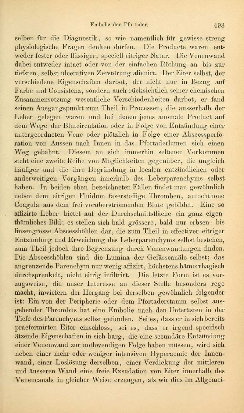 selben für die Diagnostik, so wie namentlich für gewisse streng physiologische Fragen denken dürfen. Die Producte waren ent- weder fester oder flüssiger, speciell eitriger Natur. Die Venenwand dabei entweder intact oder von der einfachen Röthung an bis zur tiefsten, selbst ulcerativen Zerstörung alienirt. Der Eiter selbst, der verschiedene Eigenschaften darbot, der nicht nur in Bezug auf Farbe und Consistenz, sondern auch rücksichtlich seiner chemischen Zusammensetzung wesentliche Verschiedenheiten darbot, er fand seinen Ausgangspunkt zum Theil in Processen, die ausserhalb der Leber gelegen Avaren und bei denen jenes anomale Product auf dem Wege der Blutcirculation oder in Folge von Entzündung einer untergeordneten Vene oder plötzlich in Folge einer Abscessperfo- ration von Aussen nach Innen in das Pfortaderlumen sich einen Weg gebahnt. Diesem an sich immerhin seltenen Vorkommen steht eine zweite Reihe von Möglichkeiten gegenüber, die ungleich häufiger und die ihre Begründung in localen entzündlichen oder anderweitigen Vorgängen innerhalb des Leberparenchyms selbst haben. In beiden eben bezeichneten Fällen findet man gewöhnlich neben dem eitrigen Fluidum faserstoffige Thromben, autochthone Coagula aus dem frei vorüberströmenden Blute gebildet. Eine so affizirte Leber bietet auf der Durchschnittsfläche ein ganz eigen- thümliches Bild; es stellen sich bald grössere, bald nur erbsen- bis linsengrosse Abscesshöhlen dar, die zum Theil in effectiver eitriger Entzündung und Erweichung des Leberparenchyms selbst bestehen, zum Theil jedoch ihre Begrenzung durch Venenwandungen finden. Die Abscesshöhlen sind die Lumina der Gefässcanäle selbst; das angrenzende Parenchym nur wenig affizirt, höchstens hämorrhagisch durchsprenkelt, nicht eitrig infiltrirt. Die letzte Form ist es vor- zugsweise, die unser Interesse an dieser Stelle besonders rege macht, inwiefern der Hergang bei derselben gewöhnlich folgender ist: Ein von der Peripherie oder dem Pfortaderstamm selbst aus- gehender Thrombus hat eine Embolie nach den ünterästen in der Tiefe des Parenchyms selbst gefunden. Sei es, dass er in sich bereits praeformirten Eiter einschloss, sei es, dass er irgend specifisch ätzende Eigenschaften in sich barg, die eine secundäre Entzündung einer Venenwand zur nothwendigen Folge haben müssen, wird sich neben einer mehr oder Aveniger intensiven Hyperaemie der Innen- wand, einer Loslösung derselben, einer Verdickung der mittleren und äusseren Wand eine freie Exsudation von Eiter mnerhalb des Venencanals in gleicher Weise erzeugen, als wir dies im Allgemei-