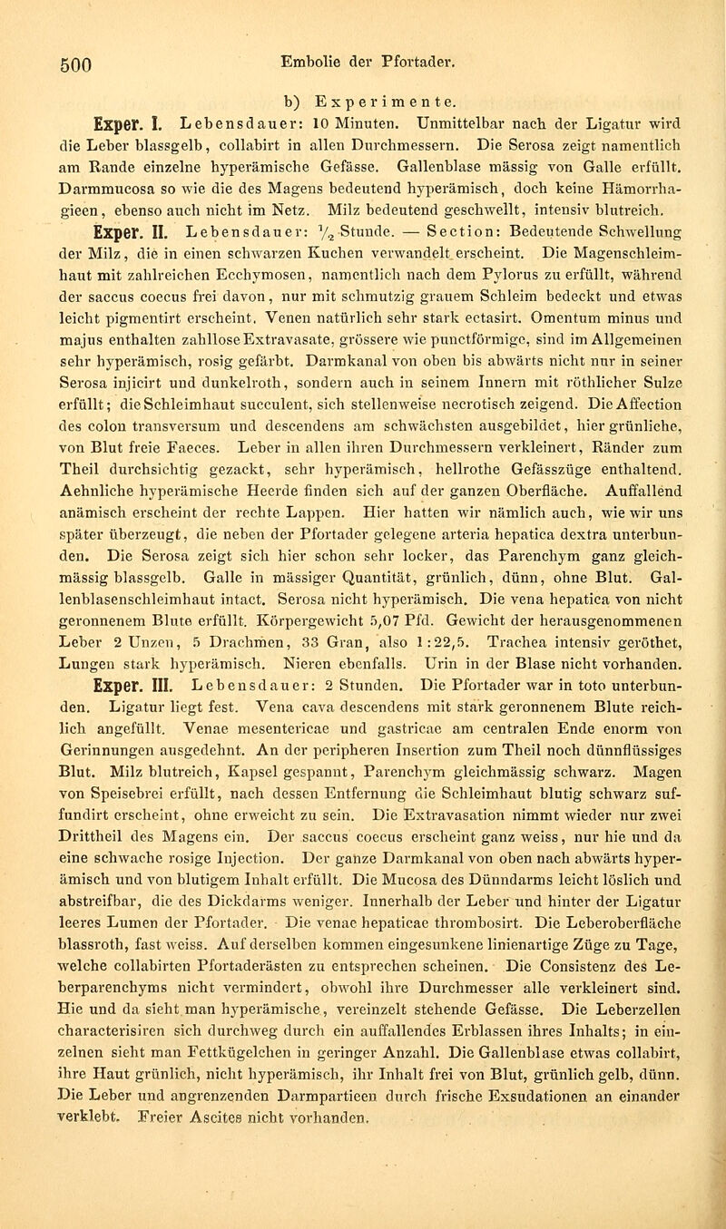 b) Experimente. Expef. I. Lebensdauer: 10 Minuten. Unmittelbar nacb der Ligatur wird die Leber blassgelb, collabirt in allen Durchmessern. Die Serosa zeigt namentlich am Rande einzelne hyperämische Gefässe. Gallenblase massig von Galle erfüllt. Darmmucosa so wie die des Magens bedeutend hyperämisch, doch keine Hämorrha- gieen, ebenso auch nicht im Netz. Milz bedeutend geschwellt, intensiv blutreich. Exper. II. Lebensdauer: y^ Stunde. — Section: Bedeutende Schwellung der Milz, die in einen schwarzen Kuchen verwandelt erscheint. Die Magenschleim- haut mit zahlreichen Ecchymosen, namentlich nach dem Pylorus zu erfüllt, während der Saccus coecus fi'ci davon, nur mit schmutzig grauem Schleim bedeckt und etwas leicht pigmentirt erscheint. Venen natürlich sehr stark ectasirt. Omentum minus und majus enthalten zahllose Extravasate, grössere wie punctförmige, sind im Allgemeinen sehr hyperämisch, rosig gefärbt. Darmkanal von oben bis abwärts nicht nur in seiner Serosa injicirt und dunkelroth, sondern auch in seinem Innern mit röthlicher Sülze erfüllt; die Schleimhaut succulent, sich stellenweise necrotisch zeigend. Die Affection des Colon transversum und descendens am schwächsten ausgebildet, hier grünliche, von Blut freie Faeces. Leber in allen ihren Durchmessern verkleinert, Ränder zum Theil durchsichtig gezackt, sehr hyperämisch, hellrothe Gefässzüge enthaltend. Aehnliche hyperämische Heerde finden sich auf der ganzen Oberfläche. Auffallend anämisch erscheint der rechte Lappen. Hier hatten wir nämlich auch, wie wir uns später überzeugt, die neben der Pfortader gelegene arteria hepatica dextra unterbun- den. Die Serosa zeigt sich hier schon sehr locker, das Parenchym ganz gleich- massig blassgelb. Galle in massiger Quantität, grünlich, dünn, ohne Blut. Gal- lenblasenschleimhaut intact. Serosa nicht hyperämisch. Die vena hepatica von nicht geronnenem Blute erfüllt. Körpergewicht .5,07 Pfd. Gewicht der herausgenommenen Leber 2 Unzen, .5 Drachriien, 33 Gran, also 1:22,5. Trachea intensiv geröthet, Lungen stark hyperämisch. Nieren ebenfalls. Urin in der Blase nicht vorhanden. Exper. in. Lebensdauer: 2 Stunden. Die Pfortader war in toto unterbun- den. Ligatur liegt fest. Vena cava descendens mit stark geronnenem Blute reich- lich angefüllt. Venae mesentei'icae und gastricae am centralen Ende enorm von Gerinnungen ausgedehnt. An der peripheren Insertion zum Theil noch dünnflüssiges Blut. Milz blutreich, Kapsel gespannt, Parenchym gleichmässig schwarz. Magen von Speisebrei erfüllt, nach dessen Entfernung die Schleimhaut blutig schwarz suf- fundirt erscheint, ohne erweicht zu sein. Die Extravasation nimmt wieder nur zwei Drittheil des Magens ein. Der saccus coecus erscheint ganz weiss, nur hie und da eine schwache rosige Injection. Der ganze Darmkanal von oben nach abwärts hyper- ämisch und von blutigem Inhalt erfüllt. Die Mucpsa des Dünndarms leicht löslich und abstreifbar, die des Dickdarms weniger. Innerhalb der Leber und hinter der Ligatur leeres Lumen der Pfortader. Die venac hepaticae thrombosirt. Die Leberoberfläche blassroth, fast weiss. Auf derselben kommen eingesunkene linienartige Züge zu Tage, welche collabirten Pfortaderästen zu entsprechen scheinen. Die Consistenz des Le- berparenchyms nicht vermindert, obwohl ihre Durchmesser alle verkleinert sind. Hie und da sieht man hyperämische, vereinzelt stehende Gefässe. Die Leberzellen characterisiren sich durchweg durch ein auffallendes Erblassen ihres Inhalts; in ein- zelnen sieht man Fettkügelchen in geringer Anzahl. Die Gallenblase etwas collabirt, ihre Haut grünlich, nicht hyperämisch, ihr Inhalt frei von Blut, grünlichgelb, dünn. Die Leber und angrenzenden Darmpartieen durch frische Exsudationen an einander verklebt. Freier Ascites nicht vorhanden.