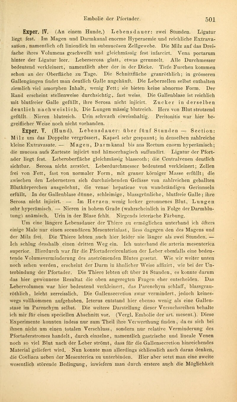 Expei*. IV. (An einem Hunde.) Lebensdauer: zwei Stunden. Ligatur liegt fest. Ln Magen und Darmkanal enorme Hyperaemie und reichliche Extrava- sation, namentlich oft liniendick im submucösen Zellgewebe. Die Milz auf das Drei- fache ihres Volumens geschwellt und gleichraässig fest infarcirt. Vena portarum hinter der Ligatur leer. Leberserosa glatt, etwas gerunzelt. Alle Durchmesser bedeutend verkleinert, namentlich aber der in der Dicke. Tiefe Furchen kommen schon an der Oberfläche zu Tage. Die Schnittfläche grauröthlich; in grösseren Gallengängen findet man deutlich Galle angehäuft. Die Leberzellen selbst enthalten ziemlich viel amorphen Inhalt, wenig Fett; sie bieten keine abnorme Form. Der Rand erscheint stellenweise durchsichtig,, fast weiss. Die Gallenblase ist reichlich mit blutfreier Galle gefüllt, ihre Serosa nicht injicirt. Zucker in derselben deutlich nachweislich. Die Lungen massig blutreich. Herz von Blut strotzend gefüllt. Nieren blutreich. Urin schwach eiweisshaltig. Peritonitis war hier be- greiflicher Weise noch nicht vorhanden. Exper. V. (Hund). Lebensdauer: über fünf Stunden — Seetion: Milz um das Doppelte vergrössert, Kapsel sehr gespannt; in denselben zahlreiche kleine Extravasate. — Magen, Darmkanal bis aus Rectum enorm hj^perämisch; die mucosa aufs Zarteste injicirt und hämorrhagisch suffundirt. Ligatur der Pfort- ader liegt fest. Leberoberfläche gleichmässig blassroth; die Centralvenen deutlich sichtbar. Serosa nicht zerstört. Leberdurchmesser bedeutend verkleinert; Zellen frei von Fett, fast von normaler Form, mit grauer körniger Masse erfüllt; die zwischen den Lebernetzen sich durchziehenden Gefässe von zahlreichen geballten Blutkörperchen ausgedehnt, die venae hepaticae von wandständigen Gerinnseln erfüllt. In der Gallenblase dünne, schleimige, blassgrünliche, blutfreie Galle; ihre Serosa nicht injicirt. — Im Herzen, wenig locker geronnenes Blut, Lungen sehr hyperämisch. — Nieren in hohem Grade (wahrscheinlich in Folge der Darmblu- tung) anämisch. Urin in der Blase fehlt. Nirgends icterische Färbung. Um eine längere Lebensdauer der Thiere zu ermöglichen unterband ich öfters einige Male nur einen secundären Mesenterialast, liess dagegen den des Magens und der Milz frei. Die Thiere lebten, auch hier leider nie länger als zwei Stunden. — Ich schlug desshalb einen dritten Weg ein. Ich unterband die arteria mesenterica superior. Hierdurch war für die Pfortadercirculation der Leber ebenfalls eine bedeu- tende Volumsverminderung des anströmenden Blutes gesetzt. Wie wir weiter unten noch sehen werden, erscheint der Darm in ähnlicher Weise affizirt, wie bei der Un- terbindung der Pfortader. Die Thiere lebten oft über 24 Stunden, es konnte darum das hier gewonnene Resultat die oben angeregten Fragen eher entscheiden. Das Lebervolumen war hier bedeutend verkleinert, das Parenchym schlaff, blassgrau- röthlich, leicht zerreisslich. Die Gallensecretion zwar vermindert, jedoch keines- wegs vollkommen aufgehoben. Icterus entstand hier ebenso wenig als eine Gallen- stase im Parenchym selbst. Die weitere Darstellung dieser Versuchsreihen behalte ich mir für einen speciellen Abschnitt vor. (Vergl. Embolie der art. mesent.). Diese Experimente konnten indess nur zum Theil ihre Vevwerthung finden, da es sich bei ihnen nicht um einen totalen Verschluss, sondern nur relative Verminderung des Pfortaderstromes handelt, durch einzelne, namentlich gastrische und lineale Venen noch so viel Blut nach der Leber strömt, dass für die Gallensecretion hinreichendes Material geliefert wird. Nun konnte man allerdings schliesslich auch daran denken, die Coeliaca neben der Mesenterica zu unterbinden. Hier aber setzt man eine zweite wesentlich störende Bedingung, inwiefern man durch erstere auch die Möglichkeit