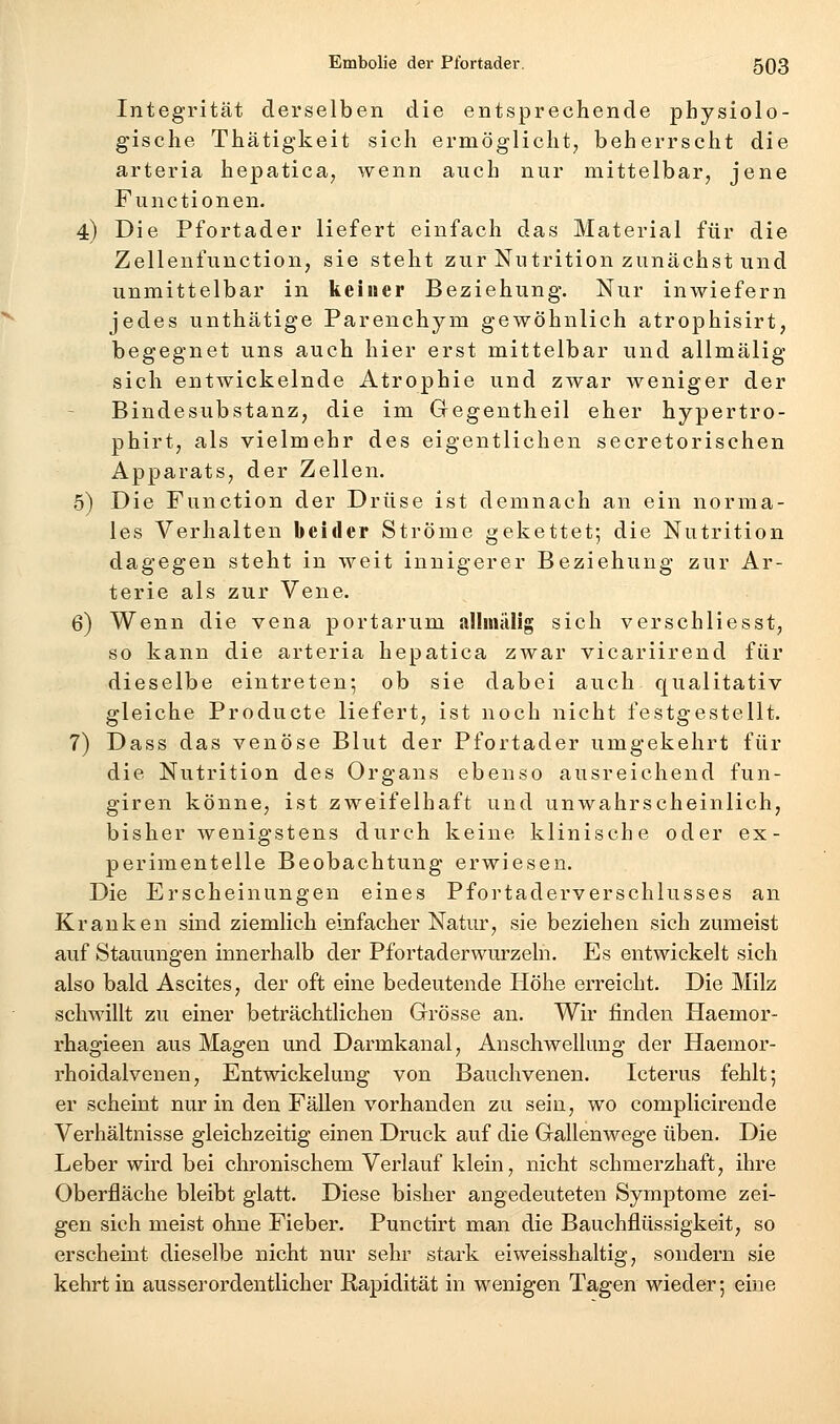 Integrität derselben die entsprechende physiolo- gische Thätigkeit sich ermöglicht, beherrscht die arteria hepatica, wenn auch nur mittelbar, jene Functionen. 4) Die Pfortader liefert einfach das Material für die Zellenfunction, sie steht zur Nutrition zunächst und unmittelbar in keiner Beziehung. Nur inwiefern jedes unthätige Parenchym gewöhnlich atrophisirt, begegnet uns auch hier erst mittelbar und allmälig sich entwickelnde Atrophie und zwar weniger der Bindesubstanz, die im Gegentheil eher hypertro- phirt, als vielmehr des eigentlichen secretorischen Apparats, der Zellen. 5) Die Function der Drüse ist demnach an ein norma- les Verhalten beider Ströme gekettet; die Nutrition dagegen steht in weit innigerer Beziehung zur Ar- terie als zur Vene. 6) Wenn die vena portarum allmälig sich verschliesst, so kann die arteria hepatica zwar vicariirend für dieselbe eintreten; ob sie dabei auch qualitativ gleiche Producte liefert, ist noch nicht festgestellt. 7) Dass das venöse Blut der Pfortader umgekehrt für die Nutrition des Organs ebenso ausreichend fun- giren könne, ist zweifelhaft und unwahrscheinlich, bisher wenigstens durch keine klinische oder ex- perimentelle Beobachtung erwiesen. Die Erscheinungen eines Pfortaderverschlusses an Kranken sind ziemlich einfacher Natur, sie beziehen sich zumeist auf Stauungen innerhalb der Pfortaderwurzelh. Es entwickelt sich also bald Ascites, der oft eine bedeutende Höhe erreicht. Die Milz schwillt zu einer beträchtlichen Grösse an. Wir finden Haemor- rhagieen aus Magen und Darmkanal, Anschwellung der Haemor- rhoidalvenen, Entwickelung von Bauchvenen. Icterus fehlt; er scheint nur in den Fällen vorhanden zu sein, wo complicirende Verhältnisse gleichzeitig einen Druck auf die Gallenwege üben. Die Leber wird bei chronischem Verlauf klein, nicht schmerzhaft, ihre Oberfläche bleibt glatt. Diese bisher angedeuteten Symptome zei- gen sich meist ohne Fieber. Punctirt man die Bauchflüssigkeit, so erscheint dieselbe nicht nur sehr stark eiweisshaltig, sondern sie kehrt in ausserordentlicher Rapidität in wenigen Tagen wieder; eine