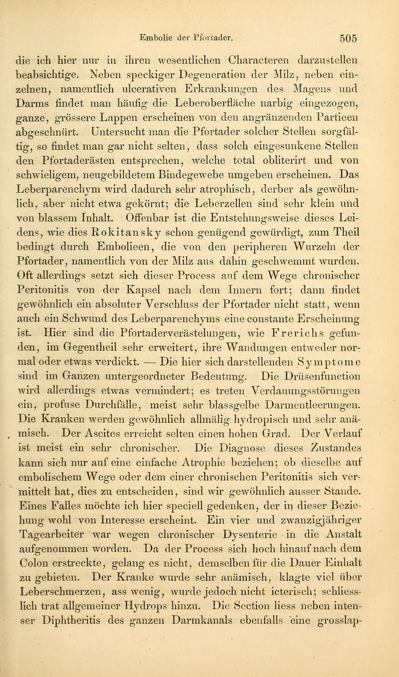 die ich hier nur in ihren wesentlichen Characteren darzustellen beabsichtige. Neben speckiger Degeneration der Milz, neben ein- zelnen, namentlich ulcerativen Erkrankungen des Magens und Darms findet man häufig die Leberoberfläche narbig eingezogen, ganze, grössere Lappen erscheinen von den angränzenden Partieen abgeschnürt. Untersucht man die Pfortader solcher Stellen sorgfäl- tig, so findet man gar nicht selten, dass solch eingesunkene Stellen den Pfortaderästen entsprechen, welche total obliterirt und von schwieligem, neugebildetem Bindegewebe umgeben erscheinen. Das Leberparenchym wird dadurch sehr atrophisch, derber als gewöhn- lich, aber nicht etwa gekörnt; die Leberzellen sind sehr klein und von blassem Inhalt. Ofi'enbar ist die Entstehungsweise dieses Lei- dens, wie dies Rokitansky schon genügend gewürdigt, zum Theil bedingt durch Embolieeil, die von den peripheren Wurzeln der Pfortader, namentlich von der Milz aus dahin geschwemmt wurden. Oft allerdings setzt sich dieser Process auf dem Wege chronischer Peritonitis von der Kapsel nach dem Lmern fort; dann findet gewöhnlich ein absoluter Verschluss der Pfortader nicht statt, Avenn auch ein Schwund des Leberparenchyms eine constante Erscheinung ist. Hier sind die Pfortader Verästelungen, wie Frerichs gefun- den, im Gegentheil sehr erweitert, ihre Wandungen entweder nor- mal oder etwas verdickt. — Die hier sich darstellenden Symptome sind im Granzen untergeordneter Bedeutung. Die Drüsenfunction wird allerdings etwas vermindert; es treten Verdauungsstörungen ein, profuse Durchfälle, meist sehr blassgelbe Darmentleerungen. Die Kranken werden gewöhnlich allmälig hydropisch und sehr anä- misch. Der Ascites erreicht selten einen hohen Grad. Der Verlauf ist meist ein sehr chronischer. Die Diagnose dieses Zustandes kann sich nur auf eine einfache Atrophie beziehen; ob dieselbe auf embolischem Wege oder dem einer chronischen Peritonitis sich ver- mittelt hat, dies zu entscheiden, sind wir gewöhnlich ausser Stande. Eines Falles möchte ich hier speciell gedenken, der in dieser Bezie- hung wohl von Interesse erscheint. Ein vier und zwanzigjähriger Tagearbeiter war wegen chronischer Dysenterie in die Anstalt aufgenommen worden. Da der Process sich hoch hinauf nach dem Colon erstreckte, gelang es nicht, demselben für die Dauer Einhalt zu gebieten. Der Kranke wurde sehr anämisch, klagte viel über Leberschmerzen, ass wenig, wurde jedoch nicht icterisch; schliess- lich trat allgemeiner Hydrops hinzu. Die Section liess neben inten- ser Diphtheritis des ganzen Darmkanals ebenfalls eine grosslap-