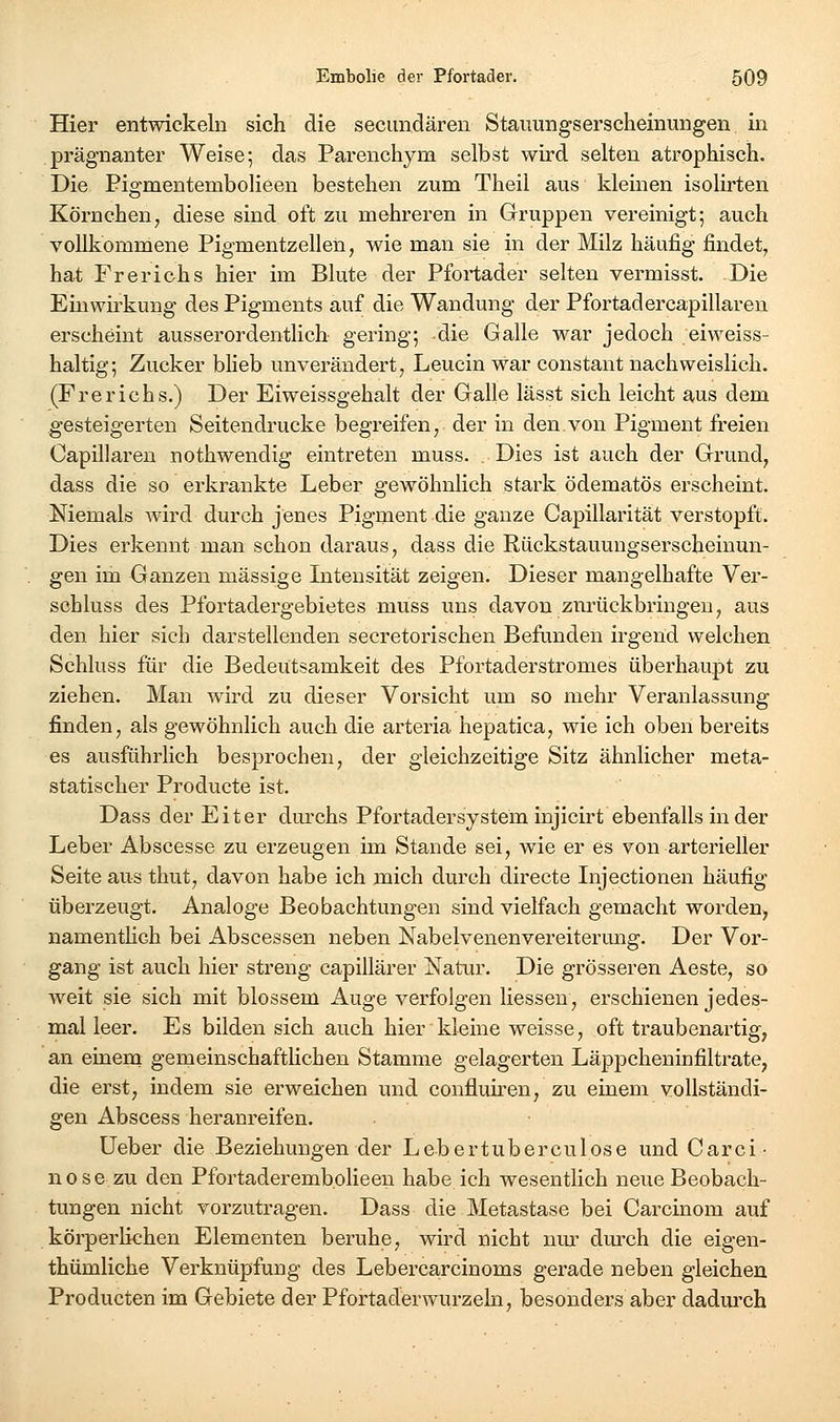 Hier entwickeln sich die secundären Stauungserscheinungen in prägnanter Weise; das Parenchym selbst wird selten atrophisch. Die Pio-mentembolieen bestehen zum Theil aus kleinen isolirten Körnchen, diese sind oft zu mehreren in Gruppen vereinigt; auch vollkommene Pigmentzellen, wie man sie in der Milz häufig findet, hat Fr er ich s hier im Blute der Pfortader selten vermisst. Die Einwirkung des Pigments auf die Wandung der Pfortadercapillaren erscheint ausserordentlich gering; die Galle war jedoch eiweiss- haltig; Zucker blieb unverändert, Leucin war constant nachweislich. (Fr er ich s.) Der Eiweissgehalt der Galle lässt sich leicht aus dem gesteigerten Seitendrucke begreifen, der in den.von Pigment freien Capillaren nothwendig eintreten muss. Dies ist auch der Grund, dass die so erkrankte Leber gewöhnlich stark ödematös erscheint. Niemals wird durch jenes Pigment die ganze Capillarität verstopft. Dies erkennt man schon daraus, dass die Rückstauungserscheinun- gen im Ganzen massige Intensität zeigen. Dieser mangelhafte Ver- schluss des Pfortadergebietes muss uns davon zurückbringen, aus den hier sich darstellenden secretorischen Befunden irgend welchen Schluss für die Bedeutsamkeit des Pfortaderstromes überhaupt zu ziehen. Man wird zu dieser Vorsicht um so mehr Veranlassung finden, als gewöhnlich auch die arteria hepatica, wie ich oben bereits es ausführlich besprochen, der gleichzeitige Sitz ähnlicher meta- statischer Producte ist. Dass der Eiter durchs Pfortadersystem injicirt ebenfalls in der Leber Abscesse zu erzeugen im Stande sei, wie er es von arterieller Seite aus thut, davon habe ich mich durch directe Injectionen häufig überzeugt. Analoge Beobachtungen sind vielfach gemacht worden, namenthch bei Abscessen neben Nabelvenenvereiterung. Der Vor- gang ist auch hier streng capillärer Natur. Die grösseren Aeste, so weit sie sich mit blossem Auge verfolgen liessen, erschienen jedes- mal leer. Es bilden sich auch hier kleine weisse, oft traubenartig, an einem gemeinschaftlichen Stamme gelagerten Läppcheninfiltrate, die erst, indem sie erweichen und confluiren, zu einem vollständi- gen Abscess heranreifen. Ueber die Beziehungen der Lebertuberculose und Carci- n 0 s e zu den Pfortaderembolieen habe ich wesentlich neue Beobach- tungen nicht vorzutragen. Dass die Metastase bei Carcinom auf körperlichen Elementen beruhe, wird nicht nur durch die eigen- thümliche Verknüpfung des Lebercarcinoms gerade neben gleichen Producten im Gebiete der Pfortaderwurzeln, besonders aber dadurch