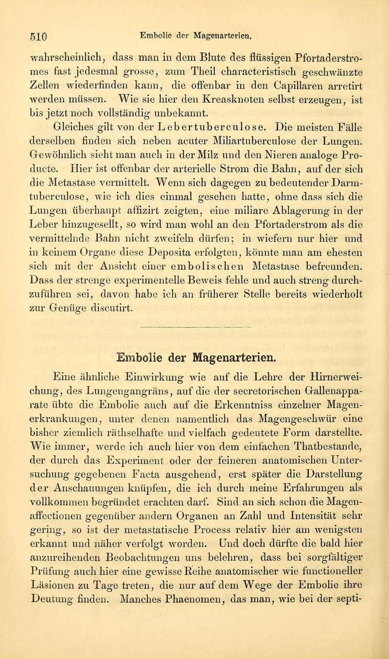 wahrscheinlich, dass man in dem Blute des flüssigen Pfortaderstro- mes fast jedesmal grosse, zmn Theil characteristisch geschwänzte Zellen wiederfinden kann, die offenbar in den Capillaren arretirt werden müssen. Wie sie hier den Kreasknoten selbst erzeugen, ist bis jetzt noch vollständig unbekannt. Gleiches gilt von der Lebertuberculose. Die meisten Fälle derselben finden sich neben acuter Miliartuberculose der Lung-en. Gewöhnlich sieht man auch in der Milz und den Nieren analoge Pro- ducte. Hier ist offenbar der arterielle Strom die Bahn, auf der sich die Metastase vermittelt. Wenn sich dagegen zu bedeutender Dann- tuberculose, wie ich dies einmal gesehen hatte, ohne dass sich die Lungen überhaupt affizirt zeigten, eine miliare Ablagerung in der Leber hinzugesellt, so wird man wohl an den Pfortaderstrom als die vermittelnde Bahn nicht zweifeln dürfen; in wiefern nur hier und in keinem Organe diese Deposita erfolgten, könnte man am ehesten sich mit der Ansicht einer embolischen Metastase befreunden. Dass der strenge experimentelle Beweis fehle und auch streng durch- zuführen sei, davon habe ich an früherer Stelle bereits wiederholt zur Genüge discutirt. Embolie der Magenarterien. Eine ähnliche Einwirkung wie auf die Lehre der Hirnerwei- chung, des Lungengangräns, auf die der secretorischen Gallenappa- rate übte die Embolie auch auf die Erkenntniss einzelner Magen- erkrankungen, unter denen namentlich das Magengeschwür eine bisher ziemlich räthselhafte und vielfach gedeutete Foi'm darstellte. Wie immer, werde ich auch hier von dem einfachen Thatbestande, der durch das Experiment oder der feineren anatomischen Unter- suchung gegebenen Facta ausgehend, erst später die Darstellung der Anschauungen knüpfen, die ich durch meine Erfahrungen als vollkommen begründet erachten darf. Sind.an sich schon die Magen- affectionen gegenüber andern Organen an Zahl und Intensität sehr gering, so ist der metastatische Process relativ hier am wenigsten erkannt und näher verfolgt worden. Und doch dürfte die bald hier anzureihenden Beobachtungen uns belehren, dass bei sorgfältiger Prüfung auch hier eine gewisse Reihe anatomischer wie functioneller Läsionen zu Tage treten, die nur auf dem Wege der Embolie ihre Deutung finden. Manches Phaenomen, das man, wie bei der septi-