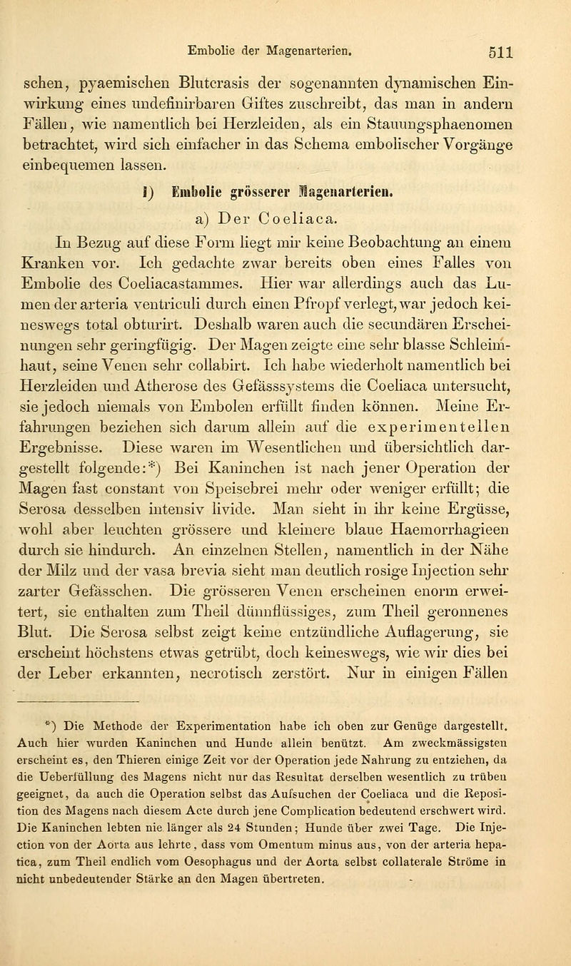 sehen, pyaemischen Blutcrasis der sogenannten dynamischen Ein- wirkung eines undefinirbaren Giftes zuschreibt, das man in andern Fällen, wie namentlich bei Herzleiden, als ein Stauungsphaenomen betrachtet, wird sich einfacher in das Schema embolischer Vorgänge einbequemen lassen. I) Enibolie grösserer lageiiarterien. a) Der Coeliaca. In Bezug auf diese Form liegt mii keine Beobachtung an einem Kranken vor. Ich gedachte zwar bereits oben eines Falles von Embolie des Coeliacastammes. Hier war allerdings auch das Lu- men der arteria ventriculi durch einen Pfropf verlegt, war jedoch kei- neswegs total obturirt. Deshalb waren auch die secundären Erschei- nungen sehr geringfügig. Der Magen zeigte eine sehr blasse Schleim- haut, seine Venen sehr coUabirt. Ich habe wiederholt namentlich bei Herzleiden und Atherose des Gefässsystems die Coeliaca untersucht, sie jedoch niemals von Embolen erfüllt finden können. Meine Er- fahrungen beziehen sich darum allein auf die experimentellen Ergebnisse. Diese waren im Wesentlichen und übersichtlich dar- gestellt folgende:*) Bei Kaninchen ist nach jener Operation der Magen fast constant von Speisebrei mehr oder weniger erfüllt; die Serosa desselben intensiv livide. Man sieht in ihr keine Ergüsse, wohl aber leuchten grössere und kleinere blaue Haemorrhagieen durch sie hindurch. An einzelnen Stellen, namentlich in der Nähe der Milz und der vasa brevia sieht man deutlich rosige lujection sehi' zarter Gefässchen. Die grösseren Venen erscheinen enorm erwei- tert, sie enthalten zum Theil dünnflüssiges, zum Theil geronnenes Blut. Die Serosa selbst zeigt keine entzündliche Auflagerung, sie erscheint höchstens etwas getrübt, doch keineswegs, wie wir dies bei der Leber erkannten, necrotisch zerstört. Nur in einigen Fällen *■) Die Methode dei- Experimentation habe ich oben zur Genüge dargestellt. Auch hier wurden Kaninchen und Hunde allein benützt. Am zweckmässigsten erscheint es, den Thieren einige Zeit vor der Operation jede Nahrung zu entziehen, da die UeberlüUung des Magens nicht nur das Resultat derselben wesentlich zu trübeu geeignet, da auch die Operation selbst das Aufsuchen der Coeliaca und die Reposi- tion des Magens nach diesem Acte durch jene Complication bedeutend erschwert wird. Die Kaninchen lebten nie länger als 24 Stunden; Hunde über zwei Tage. Die Inje- ction von der Aorta aus lehrte, dass vom Omentum minus aus, von der arteria hepa- tica, zum Theil endlich vom Oesophagus und der Aorta selbst collaterale Ströme in nicht unbedeutender Stärke an den Magen übertreten.