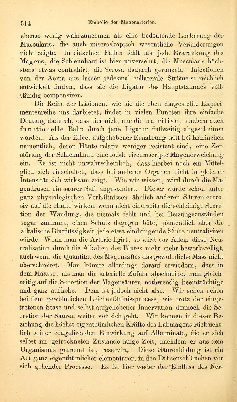 ebenso wenig wahrzunehmen als eine bedeutende Lockerung der Muscularis, die auch miscroskopisch wesentHche Veränderungen nicht zeigte. In einzelnen Fällen fehlt fast jede Erkrankung des Magens, die Schleimhaut ist hier unversehrt, die Muscularis höch- stens etAvas contrahirt, die Serosa dadurch gerunzelt. Injectionen von der Aorta aus lassen jedesmal collaterale Ströme so reichlich entwickelt finden, dass sie die Ligatur des Hauptstammes voll- ständig compensiren. Die Reihe der Läsionen, wie sie die eben dargestellte Experi- mentenreihe uns darbietet, findet in vielen Puncten ihre einfache Deutung dadurch, dass hier nicht nur die nutritive, sondern auch functionelle Bahn durch jene Ligatur frühzeitig abgeschnitten worden. Als der Effect aufgehobener Ernährung tritt bei Kaninchen namentlich, deren Häute relativ weniger resistent sind, eine Zer- störung der Schleimhaut, eine locale circumscripte Magenerweichung ein. Es ist nicht unwahrscheinlich, dass hierbei noch ein Mittel- glied sich einschaltet, dass bei anderen Organen nicht in gleicher Intensität sich wirksam zeigt. Wie wir wissen, wird durch die Ma- gendrüsen ein saurer Saft abgesondert. Dieser würde schon unter ganz physiologischen Verhältnissen ähnlich anderen Säuren corro- siv auf die Häute wirken, wenn nicht einerseits die schleimige Secre- tion der Wandung, die niemals fehlt und bei' Reizungszuständen sogar zunimmt, einen Schutz dagegen böte, namentlich aber die alkalisehe Blutflüssigkeit jede etwa eindringende Säure neutralisiren würde. Wenn man die Arterie ligirt, so wird vor Allem diese^ Neu- tralisation durch die Alkalien des Blutes nicht mehr bewerkstelligt, auch wenn die Quantität des Magensaftes das gewöhnliche Mass nicht überschreitet. Man könnte allerdings darauf erwiedern, dass in dem Maasse, als man die arterielle Zufuhr abschneide, man gleich- zeitig auf die Secretion der Magensäuren nothwendig beeinträchtige und ganz aufhebe. Dem ist jedoch nicht also. Wir sehen schon bei dem gewöhnlichen Leichenfäulnissprocess, wie trotz der einge- tretenen Stase und selbst aufgehobener Innervation dennoch die Se- cretion der Säuren weiter vor sich geht. Wir kennen in dieser Be- ziehung die höchst eigenthümlichen Kräfte des Labmagens rücksicht- lich seiner coagulirenden Einwirkung auf Albuminate, di« er sich selbst im getrockneten Zustande lange Zeit, nachdem er aus dem Organismus getrennt ist, reservirt, Diese Säurenbildung ist ein Act ganz eigenthümlicher elementarer, in den Drüsenschläuchen vor sich gehender Processe. Es ist hier weder derEinfluss des Ner-