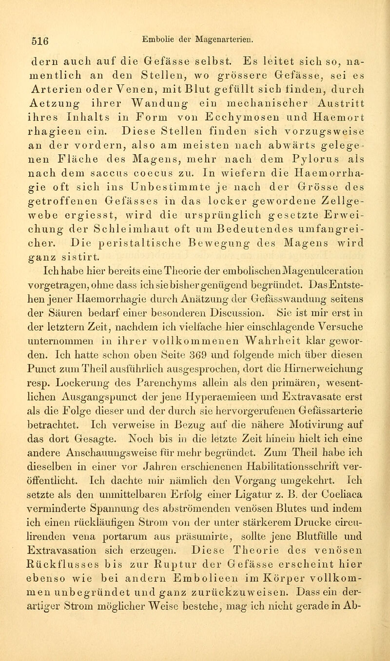 dern auch auf die Gefässe selbst. Es leitet sich so^ na- mentlich an den Stellen, wo grössere Grefässe, sei es Arterien oder Venen, mit Blut gefüllt sich finden, durch Aetzung ihrer Wandung ein mechanischer Austritt ihres Inhalts in Form von Ecchymosen und Haemort rhagieen ein. Diese Stellen finden sich vorzugsweise an der vordem, also am meisten nach abwärts gelege- nen Fläche des Magens, mehr nach dem Pylorus als nach dem Saccus coecus zu. In wiefern die Haemorrha- gie oft sich ins Unbestimmte je nach der Grösse des getroffenen Gefässes in das locker gewordene Zellge- webe ergiesst, wird die ursprünglich gesetzte ErAvei- chung der Schleimhaut oft um Bedeutendes umfangrei- cher. Die peristaltische Bewegung des Magens wird ganz sistirt. Ich habe hier bereits eine Theorie der embolischen Magenulceration vorgetragen, ohne dass ich sie bisher genügend begründet. Das Entste- hen jener Haemorrhagie durch Anätzung der Gefässwandung seitens der Säuren bedarf einer besonderen Discussion. Sie ist mir erst in der letztern Zeit, nachdem ich vielfache hier einschlagende Versuche unternommen in ihrer vollkommenen Wahrheit klargewor- den. Ich hatte schon oben Seite 369 und folgende mich über diesen Punct zum Theil ausführlich ausgesprochen, dort die Hirnerweichung resp. Lockerung des Parenchyms allein als den primären, wesent- lichen Ausgangspunct der jene Hyperaemieen und Extravasate erst als die Folge dieser und der durch sie hervorgerufenen Gefässarterie betrachtet. Ich verweise in Bezug auf die nähere Motivirung auf das dort Gesagte. Noch bis in die letzte Zeit hinein hielt ich eine andere Anschauungsweise für mehr begründet. Zum Theil habe ich dieselben in einer vor Jahren erschienenen Habilitationsschrift ver- öffentlicht. Ich dachte mir nämlich den Vorgang umgekehrt. Ich setzte als den unmittelbaren Erfolg einer Ligatur z. B. der Coeliaca verminderte Spannung des abströmenden venösen Blutes und indem ich einen rückläufigen Strom von der unter stärkerem Drucke ch'cu- lirenden veua portarum aus präsumirte, sollte jene Blutfülle und Extravasation sich erzeugen. Diese Theorie des venösen Rückflusses bis zur Ruptur der Gefässe erscheint hier ebenso wie bei andern Embolieen im Körper vollkom- men unbegründet und ganz zurückzuweisen. Dass ein der- artiger Strom möglicher Weise bestehe, mag ich nicht geradein Ab-