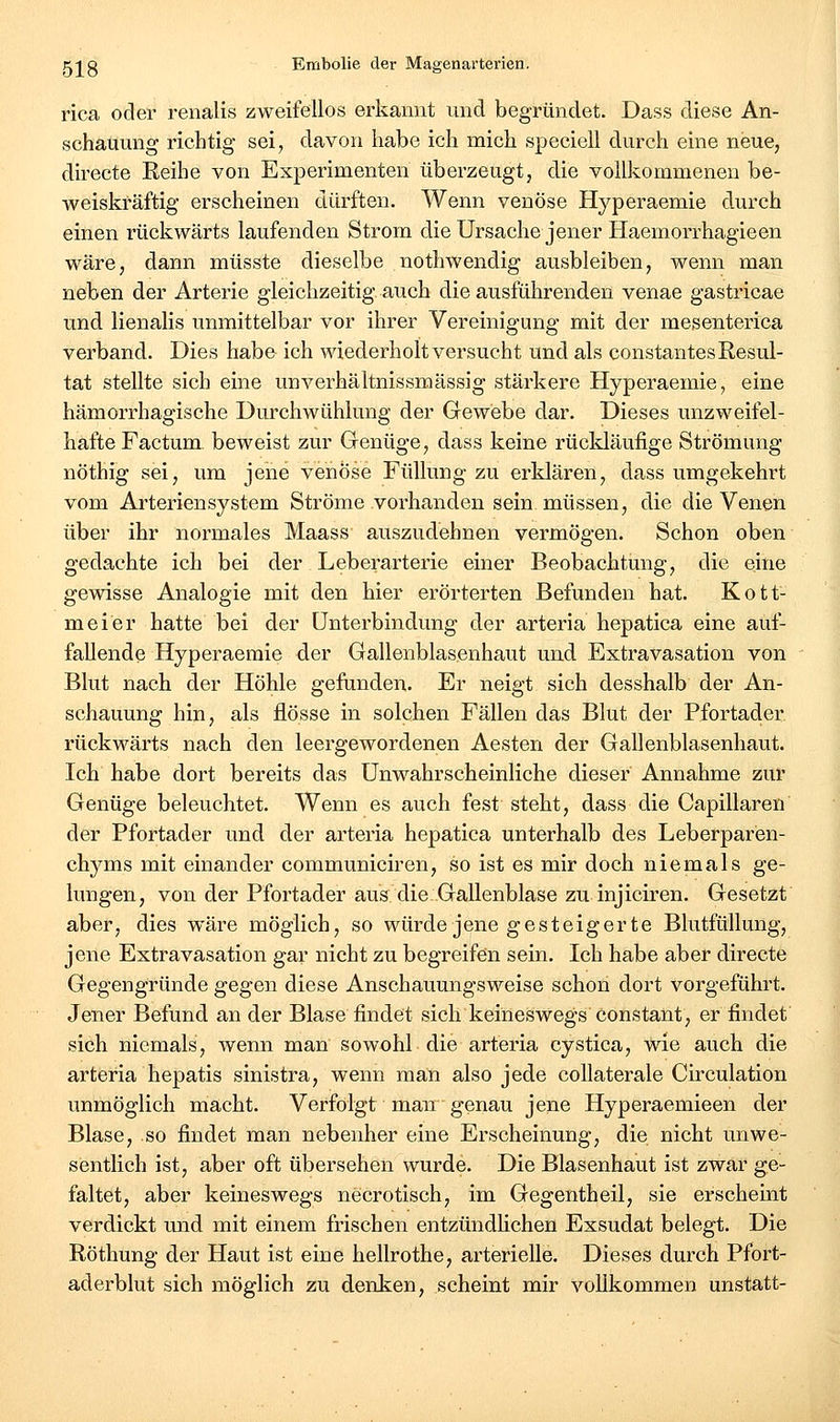 rica oder renalis zweifellos erkannt und begründet. Dass diese An- schauung richtig sei, davon habe ich mich speciell durch eine neue, directe Reihe von Experimenten überzeugt, die vollkommenen be- weiskräftig erscheinen dürften. Wenn venöse Hyperaemie durch einen rückwärts laufenden Strom die Ursache jener Haemorrhagieen wäre, dann müsste dieselbe nothwendig ausbleiben, wenn man neben der Arterie gleichzeitig auch die ausführenden venae gastricae und lienalis unmittelbar vor ihrer Vereinigung mit der mesenterica verband. Dies habe ich wiederholt versucht und als constantes Resul- tat stellte sich eine unverhältnissmässig stärkere Hyperaemie, eine hämorrhagische Durchwühlung der Gewebe dar. Dieses unzweifel- hafte Factum, beweist zur Genüge, dass keine rückläufige Strömung nöthig sei, um jene venöse Füllung zu erklären, dass umgekehrt vom Arterien System Ströme vorhanden sein, müssen, die die Venen über ihr normales Maass auszudehnen vermögen. Schon oben gedachte ich bei der Leberarterie einer Beobachtung, die eine gewisse Analogie mit den hier erörterten Befunden hat. Kott- meier hatte bei der Unterbindung der arteria hepatica eine auf- fallende Hyperaemie der Gallenblasenhaut und Extravasation von Blut nach der Höhle gefunden. Er neigt sich desshalb der An- schauung hin, als flösse in solchen Fällen das Blut der Pfortader rückwärts nach den leergewordenen Aesten der Gallenblasenhaut. Ich habe dort bereits das Unwahrscheinliche dieser Annahme zur Genüge beleuchtet. Wenn es auch fest steht, dass die Capillaren der Pfortader und der arteria hepatica unterhalb des Leberparen- chyms mit einander communiciren, so ist es mir doch niemals ge- lungen, von der Pfortader aus die Gallenblase zu injiciren. Gesetzt aber, dies wäre möglich, so würde jene gesteigerte Blutfüllung, jene Extravasation gar nicht zu begreifen sein. Ich habe aber directe Gegengründe gegen diese Anschauungsweise schon dort vorgeführt. Jener Befund an der Blase findet sich keineswegs constant, er findet sich niemals, wenn man sowohl die arteria cystica, wie auch die arteria hepatis sinistra, wenn man also jede collaterale Circulation unmöglich macht. Verfolgt man genau jene Hyperaemieen der Blase, so findet man nebenher eine Erscheinung, die nicht unwe- sisntlich ist, aber oft übersehen wurde. Die Blasenhaut ist zwar ge- faltet, aber keineswegs necrotisch, im Gegentheil, sie erscheint verdickt und mit einem frischen entzündlichen Exsudat belegt. Die Röthung der Haut ist eine hellrothe, arterielle. Dieses durch Pfort- aderblut sich möglich zu denken, scheint mir vollkommen unstatt-