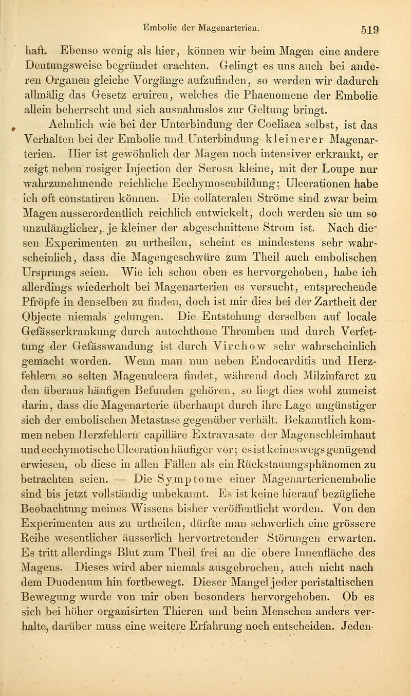 haft. Ebenso wenig als hier, können wii'beim Magen eine andere Deutungsweise begründet erachten. Gelingt es uns auch bei ande- ren Organen gleiche Vorgänge aufzufinden, so werden wir dadurch allmälig das Gesetz eruiren, welches die Phaenomene der Embolie allein beherrscht und sich ausnahmslos zur Geltung bringt. Aehnlich wie bei der Unterbindung der Coeliaca selbst, ist das Verhalten bei der Embolie und Unterbindung kleinerer Magenar- terien. Hier ist gewöhnlich dei' Magen noch intensiver erkrankt, er zeigt neben rosiger Injection der Serosa kleine, mit der Loupe nur wahrzunehmende reichliche Ecchymosenbildung; Ulcerationen habe ich oft constatiren können. Die collateralen Ströme sind zwar beim Magen ausserordentlich reichlich entwickelt, doch werden sie um so unzulänglicher,, je kleiner der abgeschnittene Strom ist. Nach die- sen Experimenten zu urtheilen, scheint es mindestens sehr wahr- scheinlich, dass die Magengeschwüre zum Theil auch embolischen Ursprungs seien. Wie ich schon oben es hervorgehoben, habe ich allerdings wiederholt bei Magenarterien es versucht, entsprechende Pfropfe in denselben zu finden, doch ist mir dies bei der Zartheit der Objecto niemals gelungen. Die Entstehung derselben auf locale Gefässerkrankung durch autochthone Thromben und durch Verfet- tung der Gefässwandung ist durch Virchow sehr wahrscheinlich gemacht worden. Wenn man nun neben Endocarditis und Herz- fehlern so selten Magenulcera findet, während doch Milzinfarct zu den überaus häufigen Befunden gehören, so liegt dies wohl zumeist darin, dass die Magenarterie überhaupt durch ihre Lage ungünstiger sieh der embolischen Metastase gegenüber verhält. Bekanntlich kom- men neben Herzfehlern capilläre Extravasate der Magenschleimhaut und ecchymotische Ulceration häufiger vor; es ist keineswegs genügend erwiesen, ob diese in allen Fällen als ein Rückstauungsphänomen zu betrachten seien. — Die Symptome einer Magenarterienembolie sind bis jetzt vollständig unbekaimt. Es ist keine hierauf bezügliche Beobachtung meines Wissens bisher veröffentlicht worden. Von den Experimenten aus zu urtheilen, dürfte man schwerlich eine grössere Reihe wesentlicher äusserlich hervortretender Störungen erwarten. Es tritt allerdings Blut zum Theil frei an die obere Innenfläche des Magens. Dieses wird aber niemals ausgebrochen, auch nicht nach dem Duodenum hin fortbewegt. Dieser Mangeljeder peristaltischen Bewegung wurde von mir oben besonders hervorgehoben. Ob es sich bei höher organisirten Thieren und beim Menschen anders ver- halte, darüber muss eine Aveitere Erfahrung noch entscheiden. Jeden-