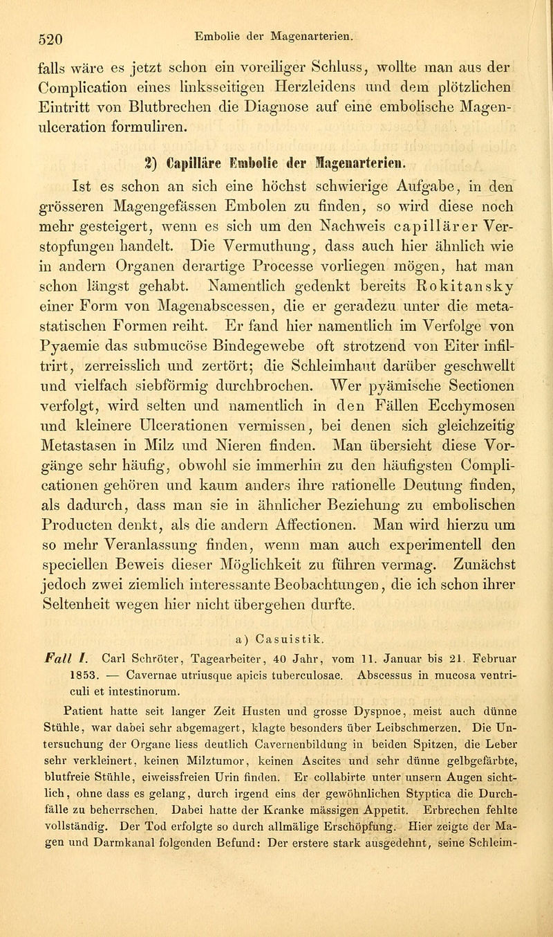 falls wäre es jetzt schon ein voreiliger Schluss, wollte man aus der Complication eines linksseitigen Herzleidens und dem plötzlichen Eintritt von Blutbrechen die Diagnose auf eine embolische Magen- ulceration formuliren. 2) Capilläre Embolie der lagenarterieii. Ist es schon an sich eine höchst schwierige Aufgabe, in den grösseren Magengefässen Embolen zu finden, so wird diese noch mehr gesteigert, wenn es sich um den Nachweis capillärer Ver- stopfungen handelt. Die Vermuthung, dass auch hier ähnlich wie in andern Organen derartige Processe vorliegen mögen, hat man schon längst gehabt. Namentlich gedenkt bereits Rokitansky einer Form von Magenabscessen, die er geradezu unter die meta- statischen Formen reiht. Er fand hier namentlich im Verfolge von Pyaemie das submucöse Bindegewebe oft strotzend von Eiter infil- trirt, zerreisslich und zertört; die Schleimhaut darüber geschwellt und vielfach siebförmig durchbrochen. Wer pyämische Sectionen verfolgt, wird selten und namentlich in den Fällen Ecchymosen und kleinere Ulcerationen vermissen, bei denen sich gleichzeitig Metastasen in Milz und Nieren finden. Man übersieht diese Vor- gänge sehr häufig, obwohl sie immerhin zu den häufigsten Compli- cationen gehören und kaum anders ihre rationelle Deutung finden, als dadurch, dass man sie in ähnlicher Beziehung zu embolischen Producten denkt, als die andern Affectionen. Man wird hierzu um so mehr Veranlassung finden, wenn man auch experimentell den speciellen Beweis dieser Möglichkeit zu fuhren vermag. Zunächst jedoch zwei ziemlich interessante Beobachtungen, die ich schon ihrer Seltenheit wegen hier nicht übergehen durfte. a) Casuistik. Fall I. Carl Schröter, Tagearbeiter, 40 Jahr, vom 11. Januar bis 21. Februar 1853. — Cavernae utriusque apicis tuberculosae. Abscessus in mucosa ventri- culi et intestinorum. Patient hatte seit langer Zeit Husten und grosse Dyspnoe, meist auch dünne Stühle, war dabei sehr abgemagert, klagte besonders über Leibschmerzen. Die Un- tersuchung der Organe Hess deutlich Cavernenbildung in beiden Spitzen, die Leber sehr verkleinert, keinen Milztumor, keinen Ascites und sehr dünne gelbgefärbte, blutfreie Stühle, eiweissfreien Urin finden. Er collabirte unter unsern Augen sicht- lich, ohne dass es gelang, durch irgend eins der gewöhnlichen Styptica die Durch- fälle zu beherrschen. Dabei hatte der Kranke massigen Appetit. Erbi-echen fehlte vollständig. Der Tod erfolgte so durch allmälige Erschöpfung. Hier zeigte der Ma- gen und Darmkanal folgenden Befund: Der erstere stark ausgedehnt, seine Schleim-