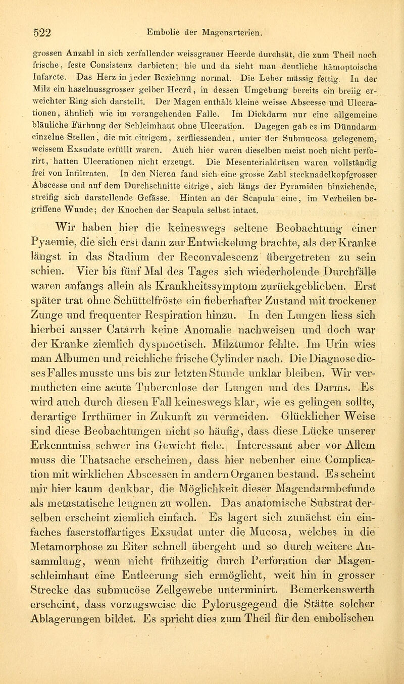 grossen Anzahl in sich zerfallender weissgrauer Heerde durchsät, die zum Theil noch frische, feste Consistenz darbieten; hie und da sieht man deutliche hämoptoisehe Infarcte. Das Herz in j eder Beziehung normal. Die Leber massig fettig. In der Milz ein haselnussgrosser gelber Heerd, in dessen Umgebung bereits ein breiig er- weichter King sich darstellt. Der Magen enthält kleine weisse Abscesse und Ulcera- tionen, ähnlich wie im vorangehenden Falle. Im Dickdarm nur eine allgemeine bläuliche Färbung der Schleimhaut ohne Ulceratipn. Dagegen gab es im Dünndarm einzelne Stellen, die mit eitrigem, zerfliessenden, unter der Submucosa gelegenem, weissem Exsudate erfüllt waren. Auch hier waren dieselben meist noch nicht perfo- rirt, hatten Ulcerationen nicht erzeugt. Die Mesenterialdrüsen waren vollständig frei von Infiltraten. In den Nieren fand sich eine grosse Zahl stecknadelkopfgrosser • Abscesse und auf dem Durchschnitte eitrige, sich längs der Pyramiden hinziehende, streifig sich darstellende Gefässe. Hinten an der Scapula eine, im Verheilen be- griifene Wunde; der Knochen der Scapula selbst intact. Wir haben hier die keineswegs seltene Beobachtung einer Pyaemie;, die sich erst dann zur Entwickelung brachte, als der Kranke längst in das Stadium der Reconvalescenz übergetreten zu sein schien. Vier bis fünf Mal des Tages sich wiederholende Durchfälle waren anfangs allein als Krankheitssympto.m zurückgeblieben. Erst später trat ohne Schüttelfröste ein fieberhafter Zustand mit trockener Zunge und frequenter Respiration hinzu. In den Lungen Hess sich hierbei ausser Catarrh keine Anomalie nachweisen und doch war der Kranke ziemlich dyspnoetisch. Milztumor fehlte. Im Urin wies man Albumen und reichliche frische Cylinder nach. Die Diagnose die- ses Falles musste uns bis zur letzten Stunde unklar bleiben. Wir ver- mutheten eine acute Tuberculose der Luugen und des Darms. Es wird auch durch diesen Fall keineswegs klar, wie es gelingen sollte, derartige Irrthümer in Zukunft zu vermeiden. Glücklicher Weise sind diese Beobachtungen nicht so häufig, dass diese Lücke unserer Erkenntniss schwer ins Gewicht fiele. Interessant aber vor Allem muss die Thatsache erscheinen, dass hier nebenher eine Complica- tion mit wii'klichen Abscessen in andern Organen bestand. Es scheint mir hier kaum denkbar, die Möglichkeit dieser Magendarmbefunde als metastatische leugnen zu wollen. Das anatomische Substrat der- selben erscheint ziemlich einfach. Es lagert sich zunächst ein ein- faches faserstoffartiges Exsudat unter die Mucosa, welches in die Metamorphose zu Eiter schnell übergeht und so durch weitere An- sammlung, wenn nicht frühzeitig durch Perforation der Magen- schleimhaut eine Entleerung sich ermöglicht, weit hin in grosser Strecke das submucöse Zellgewebe unterminirt. Bemerkenswerth erscheint, dass vorzugsweise die Pylorusgegend die Stätte solcher Ablagerungen biklet. Es spricht dies zum Theil für den embolischen