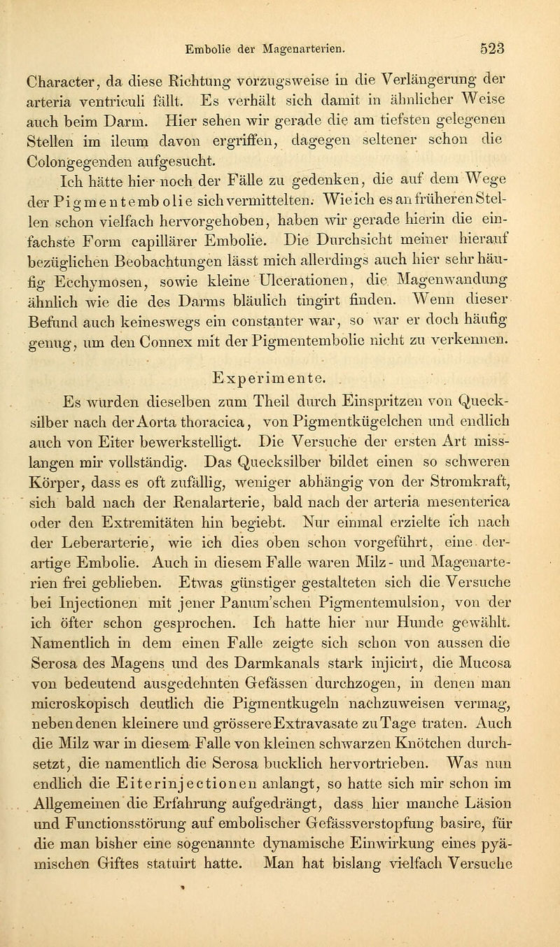 Character, da diese Richtung vorzugsweise in die Verlängerung der arteria ventriculi fällt. Es verhält sich damit in ähnlicher Weise auch beim Darm. Hier sehen wir gerade die am tiefsten gelegenen Stellen im ileum davon ergriffen, dagegen seltener schon die Colongegenden aufgesucht. Ich hätte hier noch der FäUe zu gedenken, die auf dem Wege der Piff nie n temb olie sich vermittelten. Wieich es an früheren Stel- len schon vielfach hervorgehoben, haben wir gerade hierin die em- fachste Form capillärer Embolie. Die Durchsicht meiner hierauf bezüglichen Beobachtungen lässt mich allerdings auch hier sehr häu- fig Ecchymosen, sowie kleine Ulcerationen, die Magenwandung ähnlich wie die des Darms bläulich tingirt finden. Wenn dieser Befund auch keineswegs ein constanter war, so war er doch häufig genug, um den Connex mit der Pigmentembolie nicht zu verkennen. Experimente. . Es würden dieselben zum Theil dm'ch Einspritzen von Queck- silber nach der Aorta thoracica, von Pigmentkügelchen und endlich auch von Eiter bewerkstelligt. Die Versuche der ersten Art miss- langen mir vollständig. Das Quecksilber bildet einen so schweren Körper, dass es oft zufällig, weniger abhängig von der Stromkraft, ' sich bald nach der Renalarterie, bald nach der arteria mesenterica oder den Extremitäten hin begiebt. Nur einmal erzielte ich nach der Leberarterie, wie ich dies oben schon vorgeführt, eine der- artige Embolie. Auch in diesem Falle waren Milz - und Magenarte- rien frei gebheben. Etwas günstiger gestalteten sich die Versuche bei Injectionen mit jener Panum'schen Pigmentemulsion, von der ich öfter schon gesprochen. Ich hatte hier nur Hunde gewählt. Namentlich in dem einen Falle zeigte sich schon von aussen die Serosa des Magens und des Darmkanals stark injicirt, die Mucosa von bedeutend ausgedehnten Gefässen durchzogen, in denen man microskopisch deutlich die Pigmentkugeln nachzuweisen vermag, neben denen kleinere und grössere Extravasate zu Tage traten. Auch die Milz war in diesem Falle von kleinen schwarzen Knötchen durch- setzt, die namentlich die Serosa bucklich hervortrieben. Was nun endhch die Eiterinjectionen anlangt, so hatte sich mir schon im Allgemeinen die Erfahrung aufgedrängt, dass hier manche Läsion und Functionsstörung auf embolischer Gefässverstopfang basire, für die man bisher eine sogenannte dynamische EinAvirkung eines pyä- mischen Giftes statuirt hatte. Man hat bislang vielfach Versuche