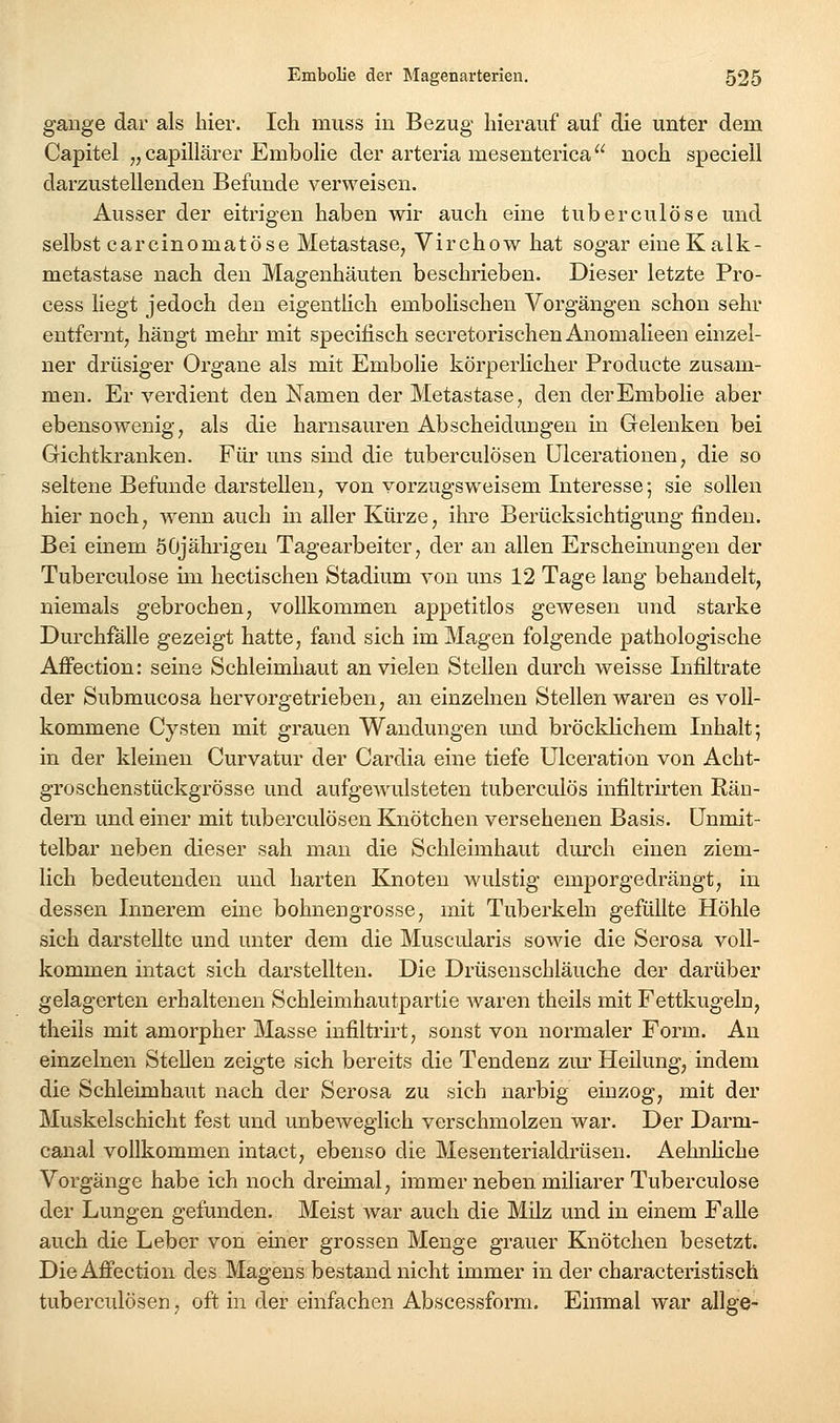 gange dar als liier. Ich miiss in Bezug hierauf auf die unter dem Capitel „capillärer Embolie der arteria mesenterica noch speciell darzustellenden Befunde verweisen. Ausser der eitrigen haben wir auch eine tuberculöse und selbst carcinomatöse Metastase, Virchow hat sogar eine Kalk- metastase nach den Magenhäuten beschrieben. Dieser letzte Pro- cess liegt jedoch den eigentlich embolischen Vorgängen schon sehr entfernt, hängt mehr mit specifisch secretorischen Anomalieen einzel- ner drüsiger Organe als mit Embolie körperhcher Producte zusam- men. Er verdient den Namen der Metastase, den der Embolie aber ebensowenig, als die harnsauren Abscheidungeu in Gelenken bei Gichtkranken. Für uns sind die tuberculösen ülceratiouen, die so seltene Befunde darstellen, von vorzugsweisem Interesse; sie sollen hier noch, wenn auch in aller Kürze, ihre Berücksichtigung finden. Bei einem öOjährigeu Tagearbeiter, der an allen Erscheinungen der Tuberculöse im hectischen Stadium von uns 12 Tage lang behandelt, niemals gebrochen, vollkommen appetitlos gewesen und starke Durchfalle gezeigt hatte, fand sich im Magen folgende pathologische AfFection: seine Schleimhaut an vielen Stellen durch weisse Infiltrate der Submucosa hervorgetrieben, an einzelnen Stellen waren es voll- kommene Cysten mit grauen Wandungen imd bröcklichem Inhalt; in der kleinen Curvatur der Cardia eine tiefe Ulceration von Acht- groschenstückgrösse und aufgewulsteten tuberculös iufiltrirten Rän- dern und einer mit tuberculösen Knötchen versehenen Basis. Unmit- telbar neben dieser sah mau die Schleimhaut durch einen ziem- lich bedeutenden und harten Knoten wulstig emporgedrängt, in dessen Innerem eine bohnengrosse, mit Tuberkeln gefüllte Höhle sich darstellte und unter dem die Muscularis sowie die Serosa voll- kommen intact sich darstellten. Die Drüsenschläuche der darüber gelagerten erhaltenen Schleimhautpartie Avaren theils mit Fettkugeln, theils mit amorpher Masse infiltrirt, sonst von normaler Form. An einzelnen Stellen zeigte sich bereits die Tendenz zm^ Heilung, indem die Schleimhaut nach der Serosa zu sich narbig einzog, mit der Muskelschicht fest und unbeweglich verschmolzen war. Der Darm- canal vollkommen intact, ebenso die Mesenterialdrüsen. Aehnhche Vorgänge habe ich noch dreimal, immer neben miliarer Tuberculöse der Lungen gefunden. Meist war auch die Milz und in einem Falle auch die Leber von emer grossen Menge grauer Knötchen besetzt. Die Affection des Magens bestand nicht immer in der characteristisch tuberculösen, oft in der einfachen Abscessform. Einmal war allge-