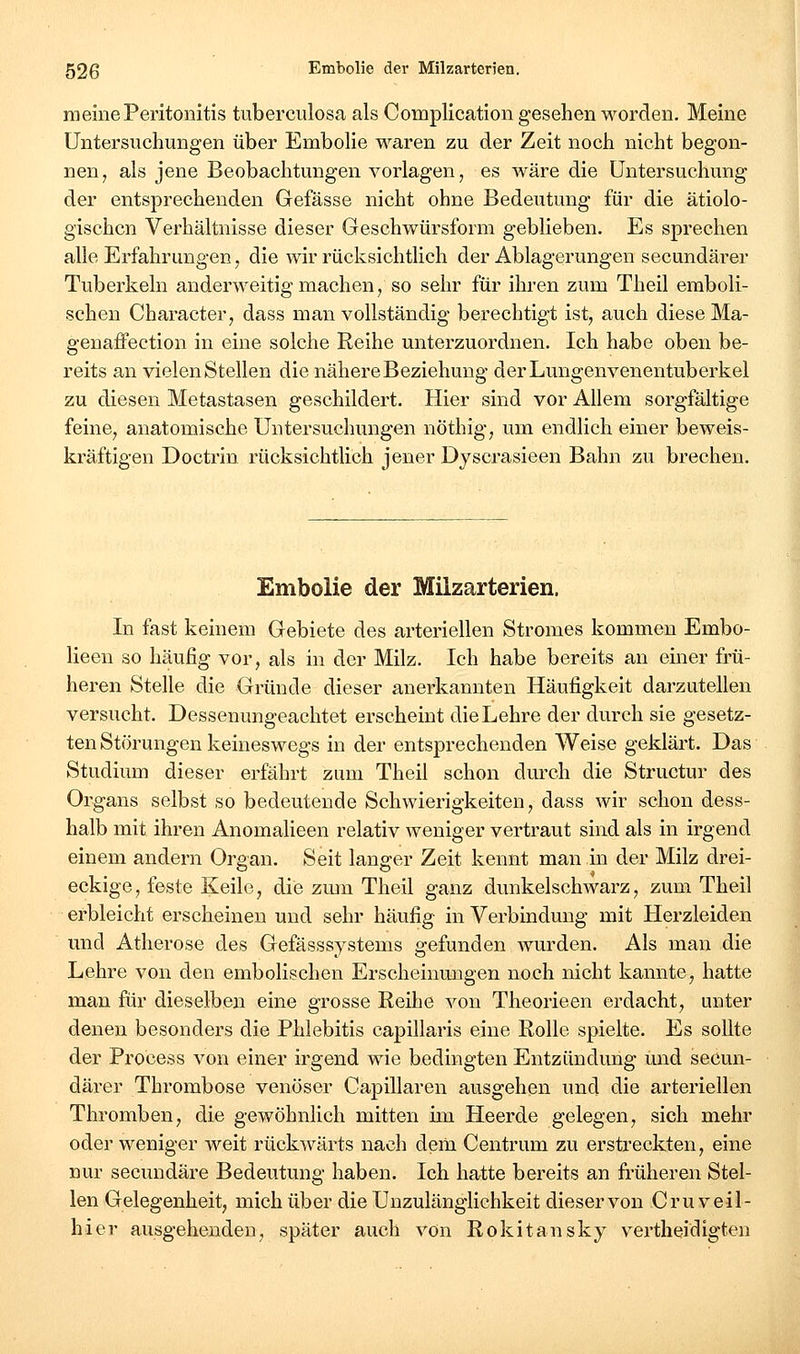 meine Peritonitis tuberculosa als Complication gesehen worden. Meine Untersuchungen über Embolie waren zu der Zeit noch nicht begon- nen^ als jene Beobachtungen vorlagen, es wäre die Untersuchung der entsprechenden Gefässe nicht ohne Bedeutung für die ätiolo- gischen Verhältnisse dieser Geschwürsform geblieben. Es sprechen alle Erfahrungen, die wir rücksichtlich der Ablagerungen secundärer Tuberkeln anderweitig machen, so sehr für ihren zum Theil emboli- schen Character, dass man vollständig berechtigt ist, auch diese Ma- genaffection in eine solche Reihe unterzuordnen. Ich habe oben be- reits an vielen Stellen die nähere Beziehung derLungenvenentuberkel zu diesen Metastasen geschildert. Hier sind vor Allem sorgfältige feine, anatomische Untersuchungen nöthig, um endlich einer beweis- kräftigen Doctrin rücksichtlich jener Dyscrasieen Bahn zu brechen. Embolie der Milzarterien. In fast keinem Gebiete des arteriellen Stromes kommen Embo- lieeu so häufig vor, als in der Milz. Ich habe bereits an einer frü- heren Stelle die Gründe dieser anerkannten Häufigkeit darzuteilen versucht. Dessenungeachtet erscheint die Lehre der durch sie gesetz- ten Störungen keineswegs in der entsprechenden Weise geklärt. Das Studium dieser erfährt zum Theil schon durch die Structur des Organs selbst so bedeutende Schwierigkeiten, dass wir schon dess- halb mit ihren Anomalieen relativ weniger vertraut sind als in irgend einem andern Organ. Seit langer Zeit kennt man in der Milz drei- eckige, feste Keile, die zmn Theil ganz dunkelschwarz, zum Theil erbleicht erscheinen und sehr häufig in Verbindung mit Herzleiden und Atherose des Gefässsystems gefunden wurden. Als man die Lehre von den embolischen Erscheinungen noch nicht kannte, hatte man für dieselben eine grosse Reihe von Theorieen erdacht, unter denen besonders die Phlebitis capillaris eine Rolle spielte. Es soUte der Process von einer irgend wie bedingten Entzündung und secun- därer Thrombose venöser Capillaren ausgehen und die arteriellen Thromben, die gewöhnlich mitten im Heerde gelegen, sich mehr oder weniger weit rückwärts nach dem Centrum zu erstreckten, eine nur secundäre Bedeutung haben. Ich hatte bereits an fi'üheren Stel- len Gelegenheit, mich über die Unzulänglichkeit dieser von C r u v e i I - hier ausgehenden, später auch von Rokitansky vertheidigten