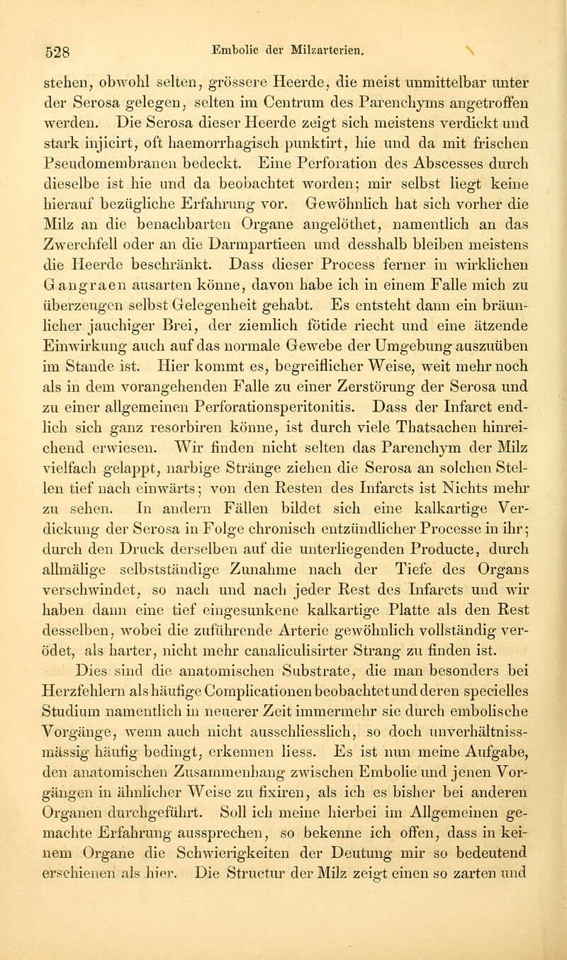 stehen, obwohl selten, grössere Heerde, die meist unmittelbar unter der Serosa gelegen, selten im Centrum des Parenchyms angetroffen werden. Die Serosa dieser Heerde zeigt sich meistens verdickt und stark injicirt, oft haemorrhagisch punktirt, hie und da mit frischen Pseudomembranen bedeckt. Eine Perforation des Abscesses durch dieselbe ist hie und da beobachtet worden; mir selbst liegt keine hierauf bezügliche Erfahrung vor. Gewöhnhch hat sich vorher die Milz an die benachbarten Organe angelöthet, namentlich an das Zwerchfell oder an die Darmpartieen und desshalb bleiben meistens die Heerde beschränkt. Dass dieser Process ferner in wirklichen Gangraen ausarten könne, davon habe ich in einem Falle mich zu überzeugen selbst Gelegenheit gehabt. Es entsteht dann ein bräun- licher jauchiger Brei, der ziemlich fötide riecht und eine ätzende Einwirkung auch auf das normale Gewebe der Umgebung auszuüben im Stande ist. Hier kommt es, begreiflicher Weise, weit mehr noch als in dem vorangehenden Falle zu einer Zerstörung der Serosa und zu einer allgemeinen Perforationsperitonitis. Dass der Infarct end- lich sich ganz resorbiren könne, ist durch viele Thatsachen hinrei- chend erwiesen. Wir finden nicht selten das Parenchym der Milz vielfach gelappt, narbige Stränge ziehen die Serosa an solchen Stel- len tief nach einwärts; von den Resten des Infarcts ist Nichts mehr zu sehen. In andern Fällen bildet sich eine kalkartige Ver- dickung der Serosa in Folge chronisch entzündlicher Processe in ihr; durch den Druck derselben auf die unterliegenden Producte, durch allmälige selbstständige Zunahme nach der Tiefe des Organs verschwindet, so nach und nach jeder Rest des Lifarcts und wir haben dann eine tief eingesunkene kalkartige Platte als den Rest desselben, wobei die zuführende Arterie gewöhnlich vollständig ver- ödet, als harter, nicht mehr canaliculisirter Strang zu finden ist. Dies sind die anatomischen Substrate, die man besonders bei Herzfehlern als häufige Complicationen beobachtet und deren specielles Studium namentlich in neuerer Zeit immermehr sie durch embolische Vorgänge, wenn auch nicht ausschliesslich, so doch unverhältniss- mässig häufig bedingt, erkennen Hess. Es ist nun meine Aufgabe, den anatomischen Zusammenhang zwischen Embolie und jenen Vor- gängen in ähnlicher Weise zu fixiren, als ich es bisher bei anderen Organen durchgeführt. Soll ich meine hierbei im Allgemeinen ge- machte Erfahrung aussprechen, so bekenne ich offen, dass in kei- nem Organe die Schwierigkeiten der Deutung mir so bedeutend erschienen als hier. Die Structur der Milz zeigt einen so zarten und