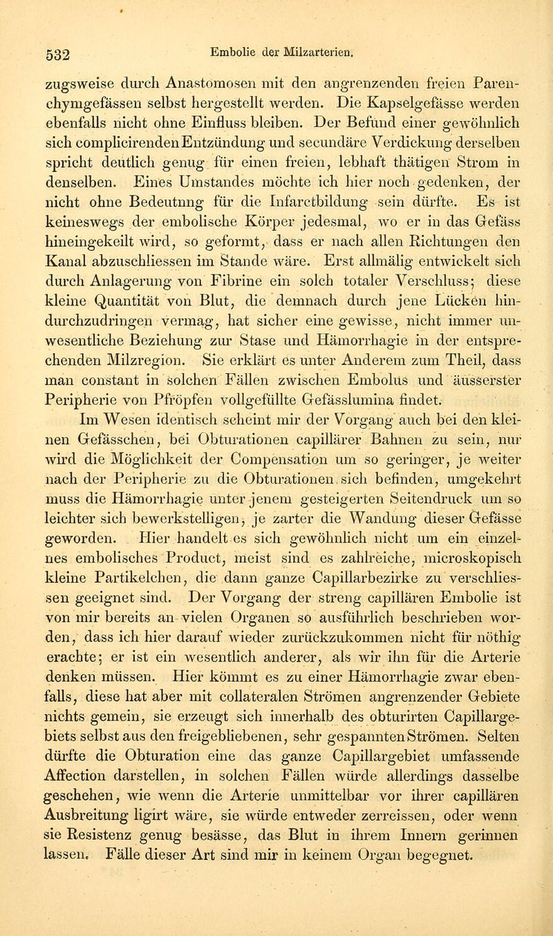 zugsweise durch Anastomosen mit den angrenzenden freien Paren- chymgefässen selbst hergestellt werden. Die Kapselgefässe werden ebenfalls nicht ohne Einfluss bleiben. Der Befund einer gewöhnlich sich complicirenden Entzündung und secundäre Verdickung derselben spricht deutlich genug für einen freien, lebhaft thätigen Strom in denselben. Eines ümstandes möchte ich hier noch gedenken, der nicht ohne Bedeutnng für die Infarctbildung sein dürfte. Es ist keineswegs der embolische Körper jedesmal, wo er in das Gefäss hineingekeilt wird, so geformt, dass er nach allen Richtungen den Kanal abzuschliessen im Stande wäre. Erst allmälig entwickelt sich durch Anlagerung von Fibrine ein solch totaler Verschluss; diese kleine Quantität von Blut, die demnach durch jene Lücken hin- durchzudringen vermag, hat sicher eine gewisse, nicht immer un- wesentliche Beziehung zur Stase und Hämorrhagie in der entspre- chenden Milzregion. Sie erklärt es unter Anderem zum Theil, dass man constant in solchen Fällen zwischen Embolus und äusserster Peripherie von Pfropfen vollgefüllte Gefässlumina findet. Im Wesen identisch scheint mir der Vorgang auch bei den klei- nen Gefässchen, bei Obturationen capillärer Bahnen zu sein, nur wird die Möglichkeit der Compensation um so geringer, je weiter nach der Peripherie zu die Obturationen sich befinden, umgekehrt muss die Hämorrhagie unter jenem gesteigerten Seitendruck um so leichter sich bewerkstelligen, je zarter die Wandung dieser Gefässe geworden. Hier handelt es sich gewöhnlich nicht um ein einzel- nes embolisches Product, meist sind es zahlreiche, microskopisch kleine Partikelchen, die dann ganze Capillarbezirke zu verschlies- sen geeignet sind. Der Vorgang der streng capillären Embolie ist von mir bereits an vielen Organen so ausführlich beschrieben wor- den, dass ich hier darauf wieder zurückzukommen nicht für nöthig erachte; er ist ein wesentlich anderer, als wir ihn für die Arterie denken müssen. Hier kömmt es zu einer Hämorrhagie zwar eben- falls, diese hat aber mit coUateralen Strömen angrenzender Gebiete nichts gemein, sie erzeugt sich innerhalb des obturirten Capillarge- biets selbst aus den freigebliebenen, sehr gespannten Strömen. Selten dürfte die Obturation eine das ganze Capillargebiet umfassende Affection darstellen, in solchen Fällen würde allerdings dasselbe geschehen, wie wenn die Arterie unmittelbar vor ihrer capillären Ausbreitung ligirt wäre, sie würde entweder zerreissen, oder wenn sie Resistenz genug besässe, das Blut in ihrem Innern gerinnen lassen. Fälle dieser Art sind mir in keinem Organ begegnet.