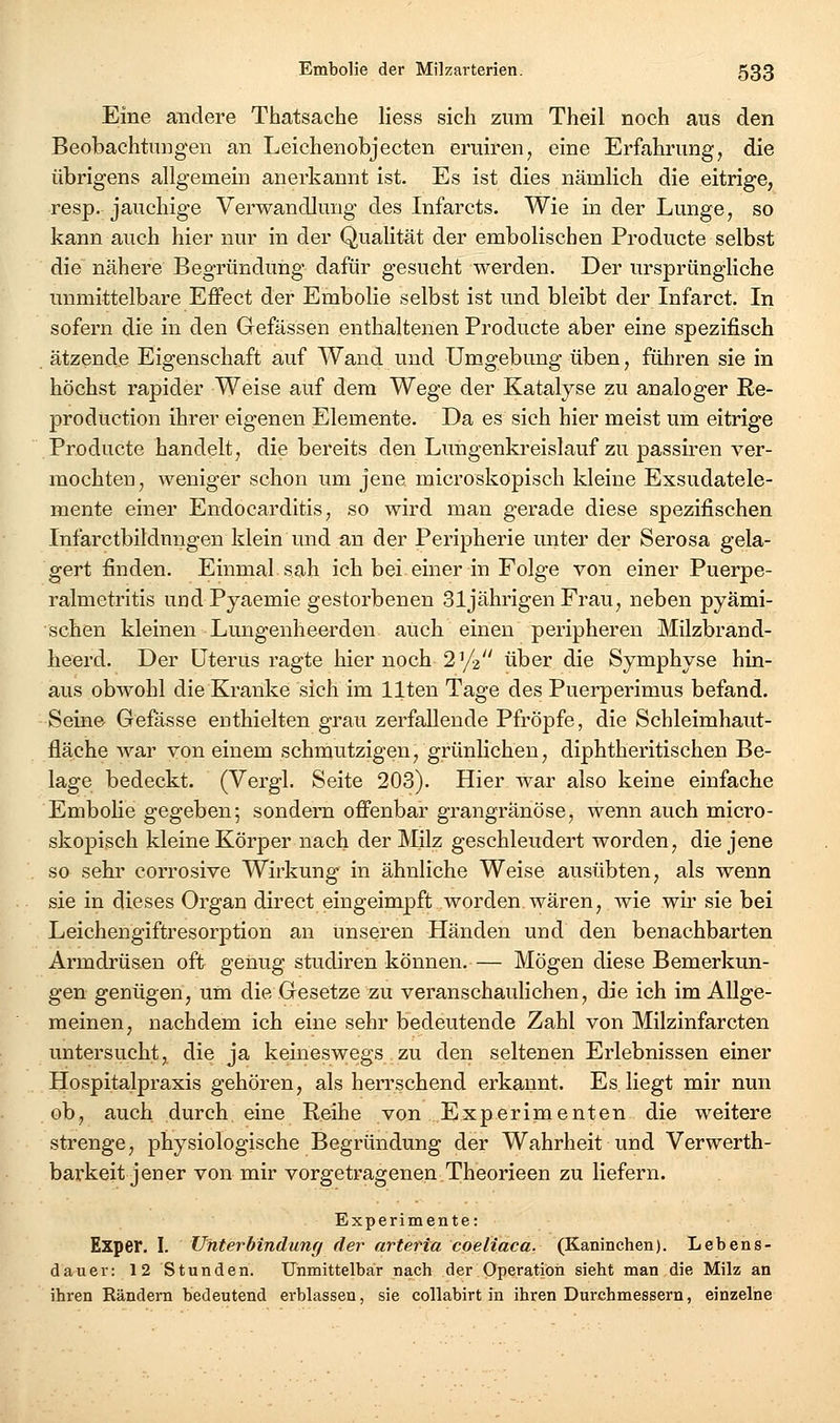 Eine andere Thatsache Hess sich zum Theil noch aus den Beobachtungen an Leichenobjecten eruiren, eine Erfahrung, die übrigens allgemein anerkannt ist. Es ist dies nämlich die eitrige, resp. jauchige Verwandlung des Infarcts. Wie in der Lunge, so kann auch hier nur in der Qualität der embolischen Producte selbst die nähere Begründung dafür gesucht werden. Der ursprüngliche unmittelbare Effect der Embolie selbst ist und bleibt der Infarct. In sofern die in den Gefässen enthaltenen Producte aber eine spezifisch ätzende Eigenschaft auf Wand und Umgebung üben, führen sie in höchst rapider Weise auf dem Wege der Katalyse zu analoger Re- prodüction ihrer eigenen Elemente. Da es sich hier meist um eitrige Producte handelt, die bereits den Lungenkreislauf zu passii-en ver- mochten, weniger schon um jene microskopisch kleine Exsudatele- mente einer Endocarditis, so wird man gerade diese spezifischen Infarctbildnngen klein und an der Peripherie unter der Serosa gela- gert finden. Einmal sah ich bei emer in Folge von einer Puerpe- ralmetritis und Pyaemie gestorbenen 31jährigen Frau, neben pyämi- schen kleinen Lungenheerden auch einen peripheren Milzbrand- heerd. Der Uterus ragte hier noch 2^/2 über die Symphyse hin- aus obwohl die Kranke sich im llten Tage des Puerperimus befand. Seine Gefasse enthielten grau zerfallende Pfropfe, die Schleimhaut- fläche war von einem schmutzigen, grünlichen, diphtheritischen Be- lage bedeckt. (Vergl. Seite 203). Hier war also keine einfache EmboHe gegeben; sondern offenbar grangränöse, wenn auch micro- skopisch kleine Körper nach der Milz geschleudert worden, die jene so sehr corrosive Wirkung in ähnliche Weise ausübten, als wenn sie in dieses Organ direct eingeimpft worden wären, wie wir sie bei Leichengiftresorption an unseren Händen und den benachbarten Armdrüsen oft genug studiren können.— Mögen diese Bemerkun- gen genügen, um die Gesetze zu veranschaulichen, die ich im Allge- meinen, nachdem ich eine sehr bedeutende Zahl von Milzinfarcten untersucht, die ja keineswegs zu den seltenen Erlebnissen einer Hospitalpraxis gehören, als herrschend erkannt. Es liegt mir nun ob, auch durch eine Reihe von Experimenten die weitere strenge, physiologische Begründung der Wahrheit und Verwerth- barkeit jener von mir vorgetragenen.Theorieen zu liefern. Experimente: Exper. I. Uhterbindunff der arteria coeliaca. (Kaninchen). Lebens- dauer: 12 Stunden. Unmittelbar nach der Operation sieht man die Milz an ihren Rändern bedeutend erblassen, sie collabirt in ihren Durchmessern, einzelne