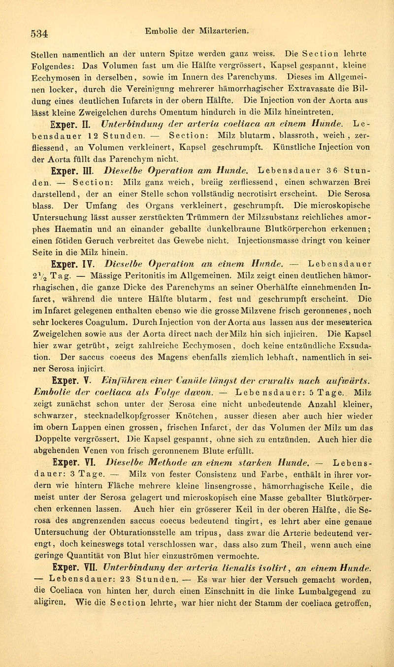 Stellen namentlich an der untern Spitze werden ganz weiss. Die Section lehrte Folgendes: Das Volumen fast um die Hälfte vergrössert, Kapsel gespannt, kleine Ecchymosen in derselben, so\vie im Innern des Parenchyms. Dieses im Allgemei- nen locker, durch die Vereinigung mehrerer hämorrhagischer Extravasate die Bil- dung eines deutlichen Infarcts in der obern Hälfte. Die Injection von der Aorta aus lässt kleine Zweigelchen durchs Omentum hindurch in die Milz hineintreten. Exper. n. Unterbindung der arteria coeliaca an einem Hunde. Le- bensdauer 12 Stunden. — Section: Milz blutarm, blassroth, weich, zer- fliessend, an Volumen verkleinert, Kapsel geschrumpft. Künstliche Injection von der Aorta füllt das Parenchym nicht. Exper. III. Dieselbe Operation am Hunde. Lebensdauer 3 6 Stun- den. — Section: Milz ganz weich, breiig zerfliessend, einen schwarzen Brei darstellend, der an einer Stelle schon vollständig necrotisirt erscheint. Die Serosa blass. Der Umfang des Organs verkleinert, geschrumpft. Die microskopische Untersuchung lässt ausser zerstückten Trümmern der Milzsubstanz reichliches amor- phes Haematin und an einander geballte dunkelbraune Blutkörperchon erkennen; einen fötiden Geruch verbreitet das Gewebe nicht. Injectionsraasse dringt von keiner Seite in die Milz hinein. Exper. IV. Dieselbe Operation an einem. Hunde. — Lebensdauer 2V2 Tag. — Massige Peritonitis im Allgemeinen. Milz zeigt einen deutlichen hämor- rhagischen, die ganze Dicke des Parenchyms an seiner Oberhälfte einnehmenden In- farct, wähi'end die untere Hälfte blutarm, fest und geschrumpft erscheint. Die im Infarct gelegenen enthalten ebenso wie die grosse Milzvene frisch geronnenes, noch sehr lockeres Coagulum. Durch Injection von der Aorta aus lassen aus der meseaterica Zweigelchen sowie aus der Aorta direct nach der Milz hin sich injiciren. Die Kapsel hier zwar getrübt, zeigt zahlreiche Ecchymosen, doch keine entzündliche Exsuda- tion. Der Saccus coecus des Magens ebenfalls ziemlich lebhaft, namentlich in sei- ner Serosa injicirt. Exper. V. Einführen einer Canäle länyst der cruralis nach außoärts. Embolie der coeliaca als Folge davon. — Lebensdauer: 5 Tage. Milz zeigt zunächst schon unter der Serosa eine nicht unbedeutende Anzahl kleiner, schwarzer, stecknadelkopfgrosser Knötchen, ausser diesen aber auch hier wieder im obern Lappen einen grossen, frischen Infarct, der das Volumen der Milz um das Doppelte vergrössert. Die Kapsel gespannt, ohne sich zu entzünden. Auch hier die abgehenden Venen von frisch geronnenem Blute erfüllt. Exper. VI. Dieselbe Methode an einem starken Hunde, — Lebens- dauer: 3 Tage. — Milz von fester Consistenz und Farbe, enthält in ihrer vor- dem wie hintern Fläche mehrere kleine linsengrosse, hämorrhagische Keile, die meist unter der Serosa gelagert und microskopisch eine Masse geballter Blutkörper- chen erkennen lassen. Auch hier ein grösserer Keil in der oberen Hälfte, die Se- rosa des angrenzenden eaccus coecus bedeutend tingirt, es lehrt aber eine genaue Untersuchung der Obturationsstelle am tripus, dass zwar die Arterie bedeutend ver- engt, doch keineswegs total verschlossen war, dass also zum Theil, wenn auch eine geringe Quantität von Blut hier einzuströmen vermochte. Exper. VII. Unterbindung der arteria lienalis isolirt, an einem Hunde. — Lebensdauer: 23 Stunden. — Es war hier der Versuch gemacht worden, die Coeliaca von hinten her, durch einen Einschnitt in die linke Lumbaigegend zu aligiren. Wie die Section lehrte, war hier nicht der Stamm der coeliaca getroffen,