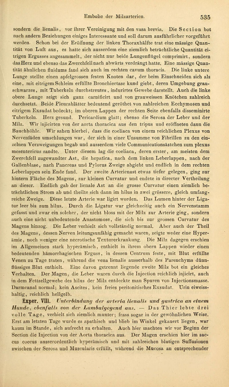 sondern die lienalis, vor ihrer Vereinigung mit den vasa brevia. Die Section bot nach andern Beziehungen einiges Interessante und soll darum ausführlicher vorgeführt werden. Schon bei der Eröffnung der linken Thoraxhälfte trat eine massige Quan- tität von Luft aus, es hatte sich ausserdem eine ziemlich beträchtliche Quantität ei- trigen Ergusses angesammelt, der nicht nur beide Lungenflügel comprimirt, sondern das Herz und ebenso das Zwerchfell nach abwärts verdrängt hatte. Eine massige Quan- tität ähnlichen fluidums fand sich auch im rechten cavum thoracis. Die linke untere Lunge stellte einen apfelgrossen festen Knoten dar, der beim Einschneiden sich als eine, mit eitrigem Schleim erfüllte Bronchiectase kund giebt, deren Umgebung grau- schwarzes , mit Tuberkeln durchstreutes , indurirtes Gewebe darstellt. Auch die linke obere Lunge zeigt sich ganz carnificirt und von grauweissen Knötchen zahlreich durchsetzt. Beide Pleurablätter bedeutend geröthet von zahlreichen Ecchymosen und eitrigem Exsudat bedeckt; im oberen Lappen der rechten Seite ebenfalls disseminirte Tuberkeln. Herz gesund. Pericardium glatt; ebenso die Serosa der Leber und der Milz. Wir injicirten von der aorta thoracica aus den tripus und eröffneten dann die Bauchhöhle. Wir sahen hierbei, dass die coeliaca von einem reichlichen Plexus von Nervenfäden umschlungen war, der sich in einer Unsumme von Fibrillen zu den ein- zelnen Verzweigungen begab und ausserdem viele Communicationsästchen zum plexus mesentericus sandte. Unter diesem lag die coeliaca, deren erster, am meisten dem Zwerchfell zugewandter Ast, die hepatica, nach dem linken Leberlappen, nach der Gallenblase, nach Pancreas und Pylorus Zweige abgiebt und endlich in dem rechten Leberlappen sein Ende fand. Der zweite Arterienast etwas tiefer gelegen, ging zur hintern Pläche des Magens, zur kleinen Curvatur und endete in directer Vertheilung an dieser. Endlich gab der lienale Ast an die grosse Curvatur einen ziemlich be- trächtlichen Strom ab und theilte sich dann im hilus in zwei grössere, gleich umfang- reiche Zweige. Diese letzte Arterie war ligirt worden. Das Lumen hinter der Liga- tur leer bis zum hilus. Durch die Ligatur war gleichzeitig auch ein Nervenstamm gefasst und zwar ein solcher, der nicht bloss mit der Milz zur Arterie ging, sondern auch eine nicht unbedeutende Anastomose, die sich bis zur grossen Curvatur des Magens hinzog. Die Leber verhielt sich vollständig normal. Aber auch der Theil des Magens, dessen Nerven leitungsunfähig gemacht waren, zeigte weder eine Hyper- ämie, noch weniger eine necrotische Texturerkrankung. Die Milz dagegen erschien im Allgemeinen stark hyperämisch, enthielt in ihrem obern Lappen wieder einen bedeutenden hämorrhagischen Erguss, in dessen Centrum feste, mit Blut erfüllte Venen zu Tage traten, während die vena lienalis ausserhalb des Parenchyms dünn- flüssiges Blut enthielt. Eine davon getrennt liegende zweite Milz bot ein gleiches Verhalten. Der Magen, die Leber waren durch die Injection reichlich injicirt, auch in dem Fcttzellgewebe des hilus der Milz entdeckte man Spuren von Injectionsraasse. Darmcanal normal; kein Ascites, kein freies peritonitisches Exsudat. Urin eiweiss- haltig, reichlich hellgelb. Exper. VIII. Unterbindung der arteria lienalis und gastrica an einem Hunde, ebenfalls von der Lumbaigegend aus. — Das Thier lebte drei volle Tage, verhielt sich ziemlich munter; frass sogar in der gewöhnlichen Weise. Erst am letzten Tage wurde es apathisch und blieb im Winkel gekauert liegen, war kaum im Stande, sich aufrecht zu erhalten. Auch hier machten wir vor Beginn der Section die Injection von der Aorta thoracica aus. Der Magen erschien hier im Sac- cus coecus ausserordentlich hyperämisch und mit zahlreichen blutigen Suffusionen zwischen der Serosa und Muscuiaris erfüllt, während die Mucosa an entsprechender