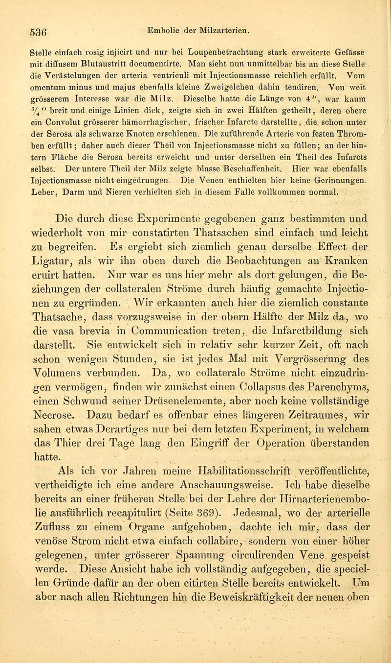 Stelle einfach rosig injicirt und nur bei Loupenbetrachtung stark erweiterte Gefässe mit diffusem Blutaustritt documentirte. Man sieht nun unmittelbar bis an diese Stelle die Verästelungen der arteria ventriculi mit Injectionsmasse reichlich erfüllt. Vom Omentum minus und majus ebenfalls kleine Zweigelchen dahin tendiren. Von weit grösserem Interesse war die Milz. Dieselbe hatte die Länge von 4, war kaum y^  breit und einige Linien dick, zeigte sich in zwei Hälften getheilt, deren obere ein Convolut grösserer hämorrhagischer, frischer Infarcte darstellte, die schon unter der Serosa als schwarze Knoten erschienen. Die zuführende Arterie von festen Throm- ben erfüllt; daher auch dieser Theil von Injectionsmasse nicht zu füllen; an der hin- tern Fläche die Serosa bereits erweicht und unter derselben ein Theil des Infarcts selbst. Der untere Theil der Milz zeigte blasse Beschaffenheit. Hier war ebenfalls Injectionsmasse nicht eingedrungen. Die Venen enthielten hier keine Gerinnungen. Leber, Darm und Nieren verhielten sich in diesem Falle vollkommen normal. . Die durch diese Experimente gegebenen ganz bestimmten und wiederholt von mir constatirten Thatsachen sind einfach und leicht zu begreifen. Es ergiebt sich ziemlich genau derselbe Effect der Ligatur, als wir ihn oben durch die Beobachtungen an Kranken eruirt hatten. Nur war es uns hier mehr als dort gelungen, die Be- ziehungen der collateralen Ströme durch häufig gemachte Injectio- nen zu ergründen. Wir erkannten auch hier die ziemlich constante Thatsache, dass vorzugsweise in der obern Hälfte der Milz da, wo die vasa brevia in Communication treten, die Infarctbildung sich darstellt. Sie entwickelt sich in relativ sehr kurzer Zeit, oft nach schon wenigen Stunden, sie ist jedes Mal mit Vergrösserung des Volumens verbunden. Da, wo coUaterale Ströme nicht einzudrin- gen vermögen, finden wir zunächst einen Collapsus des Parenchyms, einen Schwund seiner Drüsenelemente, aber noch keine vollständige Necrose. Dazu bedarf es offenbar eines längeren Zeitraumes, wir sahen etwas Derartiges nur bei dem letzten Experiment, in welchem das Thier drei Tage lang den Eingriff der Operation überstanden hatte. Als ich vor Jahren meine Habilitationsschrift veröfi^entlichte, vertheidigte ich eine andere Anschauungsweise. Ich habe dieselbe bereits an einer früheren Stelle bei der Lehre der Hirnarterienembo- lie ausführlich recapitulirt (Seite 369). Jedesmal, wo der arterielle Zufluss zu einem Organe aufgehoben, dachte ich mir, dass der venöse Strom nicht etwa einfach coUabire, sondern von einer höher gelegenen, unter grösserer Spannung circulirenden Vene gespeist Averde. Diese Ansicht habe ich vollständig aufgegeben, die speciel- len Gründe dafür an der oben citirten Stelle bereits entwickelt. Um aber nach allen Kichtungen hin die Beweiskräftigkeit der neuen oben