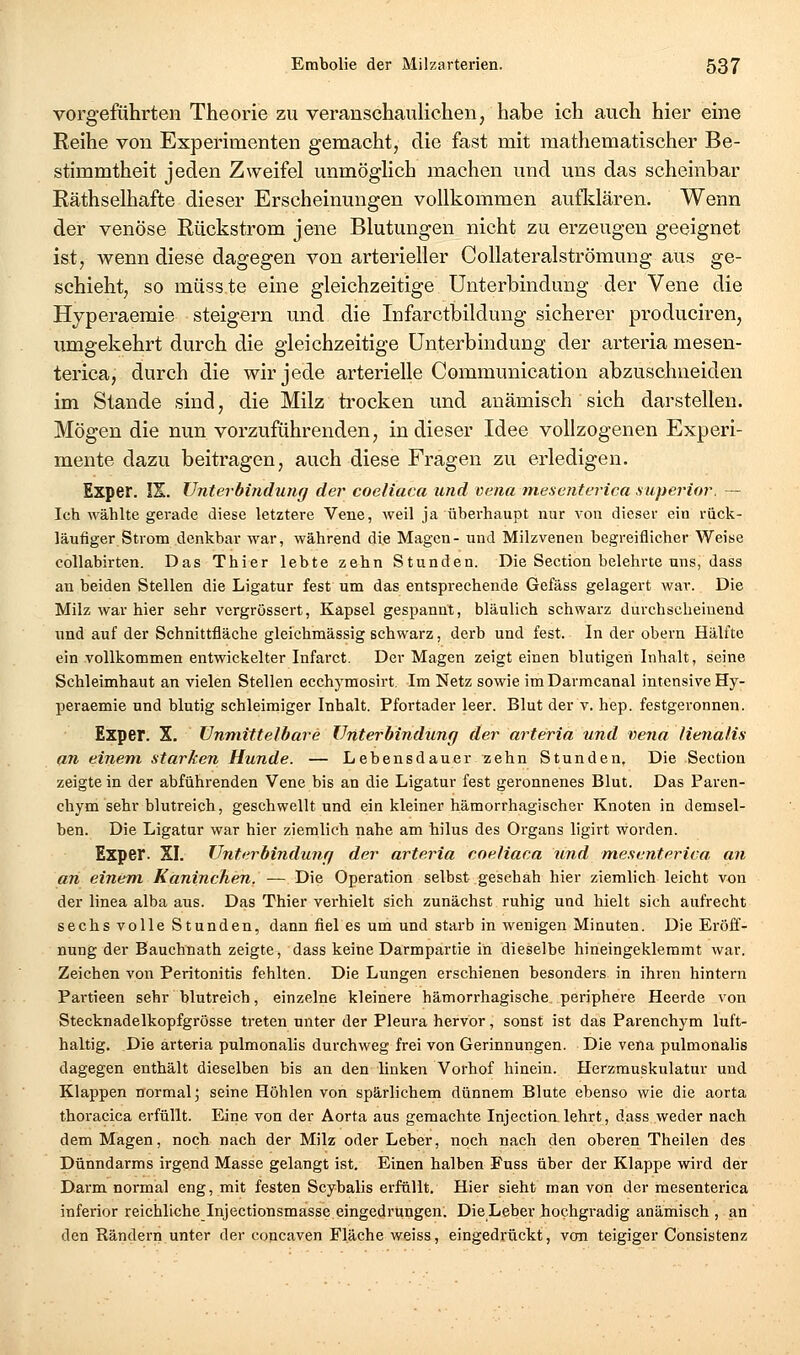 vorgeführten Theorie zu veranschaulichen, habe ich auch hier eine Reihe von Experimenten gemacht, die fast mit mathematischer Be- stimmtheit jeden Zweifel unmöglich machen und uns das scheinbar Räthselhafte dieser Erscheinungen vollkommen aufklären. Wenn der venöse Rückstrom jene Blutungen nicht zu erzeugen geeignet ist, wenn diese dagegen von arterieller Collateralströmung aus ge- schieht, so müss te eine gleichzeitige Unterbindung der Vene die Hyperaemie steigern und die Infarctbildung sicherer produciren, umgekehrt durch die gleichzeitige Unterbindung der arteria mesen- terica, durch die wir jede arterielle Communication abzuschneiden im Stande sind, die Milz trocken und anämisch sich darstellen. Mögen die nun vorzuführenden, in dieser Idee vollzogenen Experi- mente dazu beitragen, auch diese Fragen zu erledigen. Exper. IX. Unterbindung der coeliaca und vena mexenterica superior. — Ich wählte gerade diese letztere Vene, weil ja überhaupt nur von dieser ein rück- läufiger Strom denkbar war, während die Magen- und Milzvenen begreiflicher Weise collabirten. Das Thier lebte zehn Stunden. Die Section belehrte uns, dass an beiden Stellen die Ligatur fest um das entsprechende Gefäss gelagert war. Die Milz war hier sehr vergrössert, Kapsel gespannt, bläulich schwarz durchscheinend und auf der Schnittfläche gleichmässig schwarz, derb und fest. In der obern Hälfte ein vollkommen entwickelter Infarct. Der Magen zeigt einen blutigen Inhalt, seine Schleimhaut an vielen Stellen ecchymosirt. Im Netz sowie imDarmcanal intensive Hy- peraemie und blutig schleimiger Inhalt. Pfortader leer. Blut der v. hep. festgeronnen. Exper. X. Unmittelbare Unterbindung der arteria und vena Henalis an einem starken Hunde. — Lebensdauer ^ehn Stunden. Die Section zeigte in der abführenden Vene bis an die Ligatur fest geronnenes Blut. Das Paren- chym sehr blutreich, geschwellt und ein kleiner hämorrhagischer Knoten in demsel- ben. Die Ligatur war hier ziemlich nahe am hilus des Organs ligirt worden. Exper. XI. Unterbindung der arteria coeliaca und mesentcriva an an einem Kaninchen. — Die Operation selbst geschah hier ziemlich leicht von der linea alba aus. Das Thier verhielt sich zunächst ruhig und hielt sich aufrecht sechs volle Stunden, dann fiel es um und starb in wenigen Minuten. Die Eröff- nung der Bauchnath zeigte, dass keine Darmpartie in dieselbe hineingeklemmt war. Zeichen von Peritonitis fehlten. Die Lungen erschienen besonders in ihren hintern Partieen sehr blutreich, einzelne kleinere hämorrhagische periphere Heerde von Stecknadelkopfgrösse treten unter der Pleura hervor, sonst ist das Parenchym luft- haltig. Die arteria pulmonalis durchweg frei von Gerinnungen. Die vena pulmonalis dagegen enthält dieselben bis an den linken Vorhof hinein. Herzmuskulatur und Klappen normal; seine Höhlen von spärlichem dünnem Blute ebenso wie die aorta thoracica erfüllt. Eine von der Aorta aus gemachte Injection.lehrt, dass weder nach dem Magen, noch nach der Milz oder Leber, noch nach den oberen Theilen des Dünndarms irgend Masse gelangt ist. Einen halben Fuss über der Klappe wird der Darm normal eng, mit festen Scybalis erfüllt. Hier sieht man von der mesenterica inferior reichliche Injectionsmasse eingedrungen. DieLeber hochgradig anämisch , an den Rändern unter der concaven Fläche weiss, eingedrückt, von teigiger Consistenz