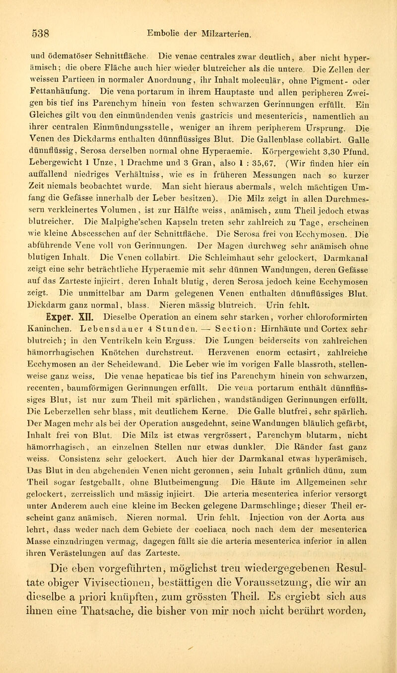 und ödematöser Schnittfläche. Die venae centrales zwar deutlich, aber nicht hyper- ämisch; die obere Fläche auch hier wieder blutreicher als die untere. Die Zellen der weissen Partieen in normaler Anordnung, ihr Inhalt moleculär, ohne Pigment- oder Fettanhäufung. Die vena portarum in ihrem Hauptaste und allen peripheren Zwei- gen bis tief ins Parenchym hinein von festen schwarzen Gerinnungen erfüllt. Ein Gleiches gilt vou den einmündenden venis gastricis und mesentericis, namentlich an ihrer centralen Einmündungsstelle, weniger an ihrem peripherem Ursprung. Die Venen des Dickdarms enthalten dünnflüssiges Blut. Die Gallenblase collabirt. Galle dünnflüssig, Serosa derselben normal ohne Hj^peraemie. Körpergewicht 3,30 Pfund. Lebergewicht 1 Unze, 1 Drachme und 3 Gran, also l : 35,67. (Wir finden hier ein auffallend niedriges Verhältniss, wie es in früheren Messungen nach so kurzer Zeit niemals beobachtet wurde. Man sieht hieraus abermals, welch mächtigen Um- fang die Gefässe innerhalb der Leber besitzen). Die Milz zeigt in allen Durchmes- sern verkleinertes Volumen, ist zur Hälfte weiss, anämisch, zum Theil jedoch etwas blutreicher. Die Malpighe'schen Kapseln treten sehr zahlreich zu Tage, erscheinen wie kleine Äbscesschen auf der Schnittfläche. Die Serosa frei von Ecchymosen. Die abführende Vene voll von Gerinnungen. Der Magen durchweg sehr anämisch ohne blutigen Inhalt. Die Venen collabirt. Die Schleimhaut sehr gelockert, Darmkanal zeigt eine sehr beträchtliche Hj^peraemie mit sehr dünnen Wandungen, deren Gefässe auf das Zarteste injicirt. deren Inhalt blutig, dei-en Serosa jedoch keine Ecchymosen zeigt. Die unmittelbar am Darm gelegenen Venen enthalten dünnflüssiges Blut. Dickdarm ganz normal, blass. Nieren massig blutreich. Urin fehlt. Exper. XII. Dieselbe Operation an einem sehr starken, vorher chloroformirten Kaninchen. Lebensdauer 4 Stunden.— Section: Hirnhäute und Cortex sehr blutreich; in den Ventrikeln kein Erguss. Die Lungen beiderseits von zahlreichen hämorrhagischen Knötchen durchstreut. Herzvenen enorm ectasirt, zahh'eiche Ecchymosen an der Scheidewand. Die Leber wie im vorigen Falle blassroth, stellen- weise ganz weiss. Die venae hepaticae bis tief ins Parenchym hinein von schwarzen, recenten, baumförmigen Gerinnungen erfüllt. Die veaa portarum enthält dünnflüs- siges Blut, ist nur zum Theil mit spärlichen, wandständigen Gerinnungen erfüllt. Die Leberzellen sehr blass, mit deutlichem Kerne. Die Galle blutfrei, sehr spärlich. Der Magen mehr als bei der Operation ausgedehnt, seine Wandungen bläulich gefärbt, Inhalt frei von Blut. Die Milz ist etwas vergrössei't, Parenchym blutarm, nicht hämorrhagisch, an einzelnen Stellen nur etwas dunkler. Die Ränder fast ganz weiss. Consistenz sehr gelockert. Auch hier der Darmkanal etwas hyperämisch. Das Blut in den abgehenden Venen nicht geronnen, sein Inhalt grünlich dünn, zum Theil sogar festgeballt, ohne Blutbeimengung. Die Häute im Allgemeinen sehr gelockert, zerreisslich und massig injicirt. Die arteria mesenterica inferior versorgt unter Anderem auch eine kleine im Becken gelegene Darmschlinge; dieser Theil er- scheint ganz anämisch. Nieren normal. Urin fehlt. Injection von der Aorta aus lehrt, dass weder nach dem Gebiete der coeliaca noch nach dem der mesenterica Masse einzudringen vermag, dagegen füllt sie die arteria mesenterica inferior in allen ihren Verästelungen auf das Zarteste. Die eben vorgeführten, möglichst treu wiedergegebenen Resul- tate obiger Vivisectionen; bestättigen die Voraussetzung, die wir an dieselbe a priori knüpften, zum grössten Theil. Es ergiebt sich aus ihnen eine Thatsache, die bisher von mir noch nicht berührt worden,