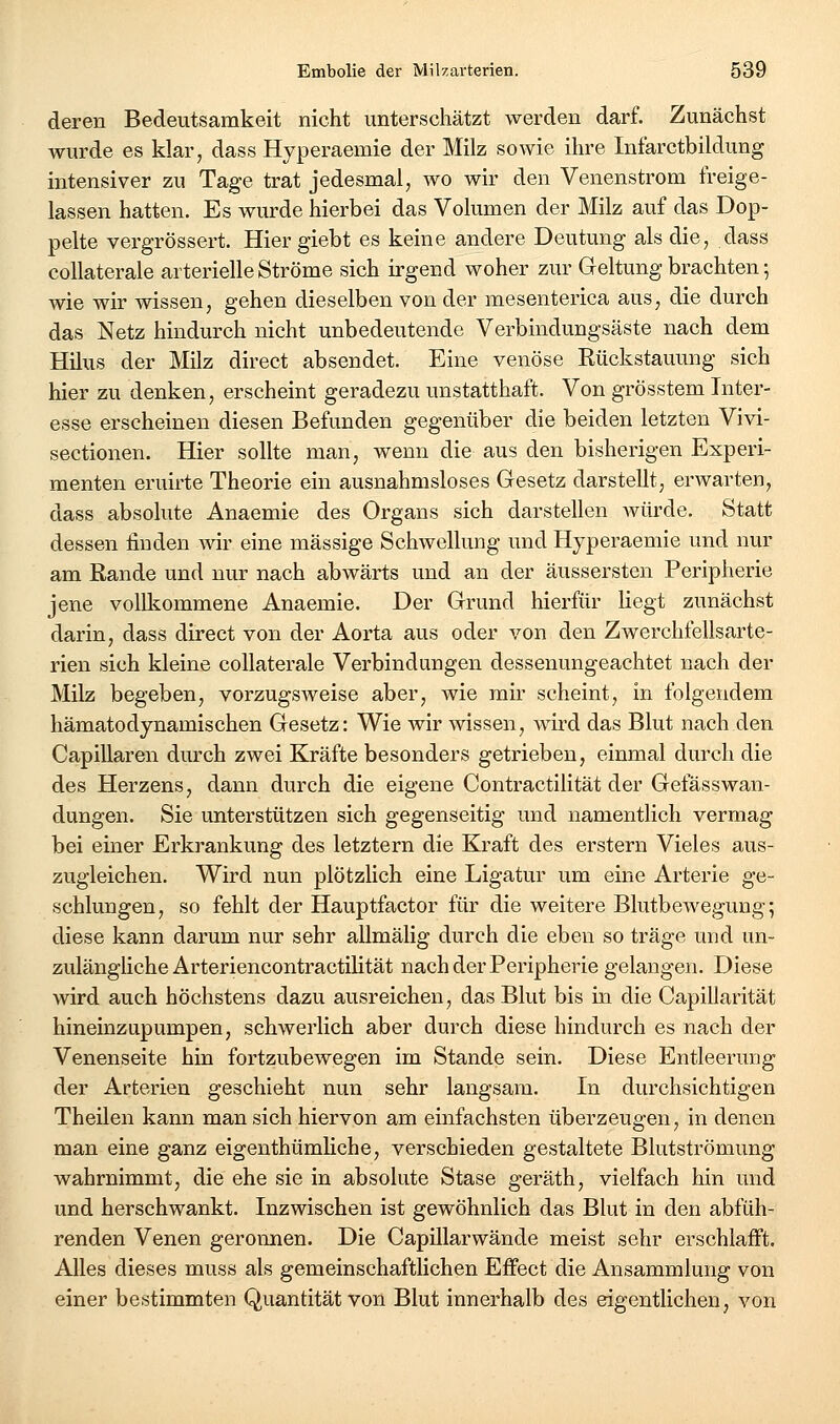 deren Bedeutsamkeit nicht unterschätzt werden darf. Zunächst wurde es klar, dass Hyperaemie der Milz sowie ihre Infarctbildung intensiver zu Tage trat jedesmal, wo wir den Venenstrom freige- lassen hatten. Es wurde hierbei das Volumen der Milz auf das Dop- pelte vergrössert. Hier giebt es keine andere Deutung als die, dass coUaterale arterielle Ströme sich irgend woher zur Geltung brachten; wie wir wissen, gehen dieselben von der mesenterica aus, die durch das Netz hindurch nicht unbedeutende Verbindungsäste nach dem Hilus der Milz direct absendet. Eine venöse Rückstauung sich hier zu denken, erscheint geradezu unstatthaft. Von grösstem Inter- esse erscheinen diesen Befunden gegenüber die beiden letzten Vivi- sectionen. Hier sollte man, wenn die aus den bisherigen Experi- menten eruirte Theorie ein ausnahmsloses Gesetz darstellt, erwarten, dass absolute Anaemie des Organs sich darstellen würde. Statt dessen finden wir eine massige Schwellung und Hyperaemie und nur am ßande und nur nach abwärts und an der äussersten Peripherie jene vollkommene Anaemie. Der Grund hierfür liegt zunächst darin, dass direct von der Aorta aus oder von den Zwerchfellsarte- rien sich kleine collaterale Verbindungen dessenungeachtet nach der Milz begeben, vorzugsweise aber, wie mir scheint, in folgendem hämatodynamischen Gesetz: Wie wir wissen, wii'd das Blut nach den Capillaren durch zwei Kräfte besonders getrieben, einmal durch die des Herzens, dann durch die eigene Contractilität der GefässWan- dungen. Sie unterstützen sich gegenseitig und namentlich vermag bei einer Erkrankung des letztern die Kraft des erstem Vieles aus- zugleichen. Wird nun plötzlich eine Ligatur um eine Arterie ge- schlungen, so fehlt der Hauptfactor für die weitere Blutbewegung; diese kann darum nur sehr allmälig durch die eben so träge und un- zulängliche Arteriencontractilität nach der Peripherie gelangen. Diese wird auch höchstens dazu ausreichen, das Blut bis in die Capillarität hineinzupumpen, schwerlich aber durch diese hindurch es nach der Venenseite hin fortzubewegen im Stande sein. Diese Entleerung der Arterien geschieht nun sehr langsam. In durchsichtigen Theilen kann man sich hiervon am emfachsten überzeugen, in denen man eine ganz eigenthümHche, verschieden gestaltete Blutströmung wahrnimmt, die ehe sie in absolute Stase geräth, vielfach hin und und herschwankt. Inzwischen ist gewöhnlich das Blut in den abfüh- renden Venen geronnen. Die CapUlarwände meist sehr erschlafft. Alles dieses muss als gemeinschaftlichen Effect die Ansammlung von einer bestimmten Quantität von Blut innerhalb des eigentlichen, von