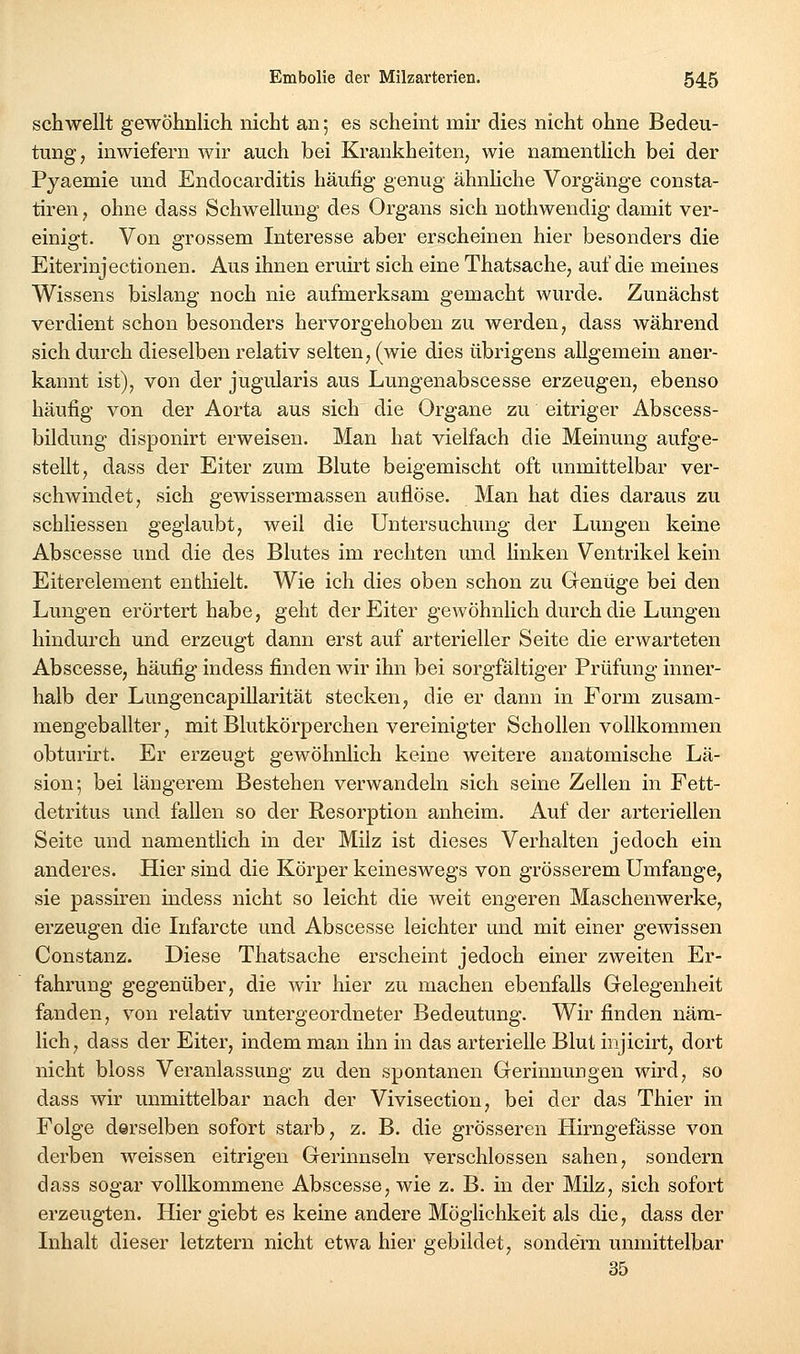 schwellt gewöhnlich nicht an; es scheint mir dies nicht ohne Bedeu- tung, inwiefern wir auch bei Krankheiten, wie namentlich bei der Pyaemie und Endocarditis häufig genug ähnhche Vorgänge consta- tiren, ohne dass Schwellung des Organs sich nothwendig damit ver- einigt. Von grossem Interesse aber erscheinen hier besonders die Eiterinjectionen. Aus ihnen eruirt sich eine Thatsache, auf die meines Wissens bislang noch nie aufmerksam gemacht wurde. Zunächst verdient schon besonders hervorgehoben zu werden, dass während sich durch dieselben relativ selten, (wie dies übrigens allgemein aner- kannt ist), von der jugularis aus Lungenabscesse erzeugen, ebenso häufig von der Aorta aus sich die Organe zu eitriger Abscess- bildung disponirt erweisen. Man hat vielfach die Meinung aufge- stellt, dass der Eiter zum Blute beigemischt oft unmittelbar ver- schwindet, sich gewissermassen auflöse. Man hat dies daraus zu schliessen geglaubt, weil die Untersuchung der Lungen keine Abscesse und die des Blutes im rechten und hnken Ventrikel kein Eiterelement enthielt. Wie ich dies oben schon zu Genüge bei den Lungen erörtert habe, geht der Eiter gewöhnlich durch die Lungen hindurch und erzeugt dann erst auf arterieller Seite die erwarteten Abscesse, häufig indess finden wir ihn bei sorgfältiger Prüfung inner- halb der Lungencapillarität stecken, die er dann in Form zusam- mengeballter, mit Blutkörperchen vereinigter Schollen vollkommen obturirt. Er erzeugt gewöhnlich keine weitere anatomische Lä- sion; bei längerem Bestehen verwandeln sich seine Zellen in Fett- detritus und fallen so der Resorption anheim. Auf der arteriellen Seite und namentlich in der Milz ist dieses Verhalten jedoch ein anderes. Hier sind die Körper keineswegs von grösserem Umfange, sie passireu indess nicht so leicht die weit engeren Maschenwerke, erzeugen die Infarcte und Abscesse leichter und mit einer gewissen Constanz. Diese Thatsache erscheint jedoch einer zweiten Er- fahrung gegenüber, die wir hier zu machen ebenfalls Gelegenheit fanden, von relativ untergeordneter Bedeutung. Wir finden näm- lich, dass der Eiter, indem man ihn in das arterielle Blut injicirt, dort nicht bloss Veranlassung zu den spontanen Gerinnungen wird, so dass wir unmittelbar nach der Vivisection, bei der das Thier in Folge derselben sofort starb, z. B. die grösseren Hirngefässe von derben weissen eitrigen Gerinnseln verschlossen sahen, sondern dass sogar vollkommene Abscesse, wie z. B. in der Milz, sich sofort erzeugten. Hier giebt es keine andere Möglichkeit als die, dass der Inhalt dieser letztern nicht etwa hier gebildet, sondern unmittelbar 35