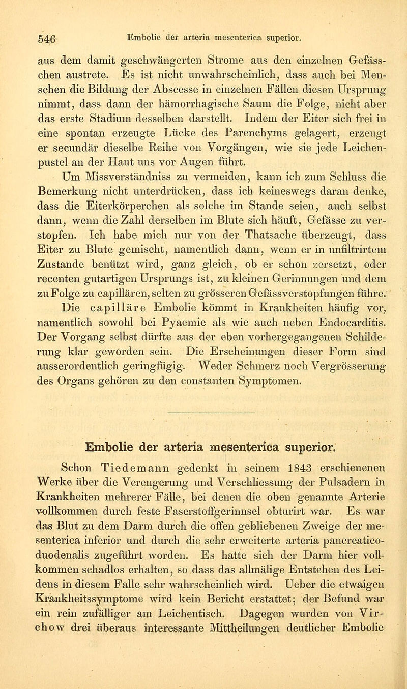 aus dem damit geschwängerten Strome aus den einzelnen Grefäss- chen austrete. Es ist nicht unwahrscheinHch, dass auch bei Men- schen die Bildung der Abscesse in einzelnen Fällen diesen Ursprung nimmt, dass dann der hämorrhagische Saum die Folge, nicht aber das erste Stadium desselben darstellt. Indem der Eiter sich frei in eine spontan erzeugte Lücke des Parenchyms gelagert, erzeugt er secundär dieselbe Reihe von Vorgängen, wie sie jede Leichen- pustel an der Haut uns vor Augen führt. Um Missverständniss zu vermeiden, kann ich zum Schluss die Bemerkung nicht unterdrücken, dass ich keineswegs daran denke, dass die Eiterkörperchen als solche im Stande seien, auch selbst dann, wenn die Zahl derselben im Blute sich häuft, Gefässe zu ver- stopfen. Ich habe mich nur von der Thatsache überzeugt, dass Eiter zu Blute gemischt, namentlich dann, wenn er in unfiltrirtem Zustande benützt wird, ganz gleich, ob er schon zersetzt, oder recenten gutartigen Ursprungs ist, zu kleinen Gerinnungen und dem zu Folge zu capillären, selten zu grösseren GefässVerstopfungen führe. Die capilläre Embolie kömmt in Krankheiten häufig vor, namentlich sowohl bei Pyaemie als wie auch neben Endocarditis. Der Vorgang selbst dürfte aus der eben vorhergegangenen Schilde- rung klar geworden sein. Die Erscheinungen dieser Form sind ausserordentlich geringfügig. Weder Schmerz noch Vergrösserung des Organs gehören zu den constanten Symptomen. Embolie der arteria mesenterica superior. Schon Tiedemann gedenkt in seinem 1843 erschienenen Werke über die Verengerung und Verschliessung der Pulsadern in Krankheiten mehrerer Fälle, bei denen die oben genannte Arterie v-ollkommen durch feste Faserstoffgerinnsel obturirt war. Es war das Blut zu dem Darm durch die offen gebliebenen Zweige der me- senterica inferior und durch die sehr erweiterte arteria pancreatico- duodenalis zugeführt worden. Es hatte sich der Darm hier voll- kommen schadlos erhalten, so.dass das allmälige Entstehen des Lei- dens in diesem Falle sehr wahrscheinlich wird. Ueber die etwaigen Krankheitssymptome wird kein Bericht erstattet; der Befund war ein rein zufälliger am Leichentisch. Dagegen wurden von Vir- chow drei überaus interessante Mittheilungen deutücher Embolie