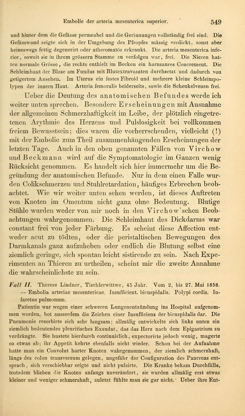 und hinter dem die Gefässe permeabel und die Gerinnungen vollständig frei sind. Die Gefässwand zeigte sich in der Umgebung des Pfropfes massig verdickt, sonst aber keineswegs fettig degenerirt oder atheromatös erkrankt. Die arteria mesenterica infe- rior, soweit sie in ihrem grössern Stamme zu verfolgen war, frei. Die Nieren hat- ten normale Grösse, die rechte enthielt im Becken ein harnsaures Concrement. Die Schleimhaut der Blase am Eundus mit Blutextravasaten durchsetzt und dadurch von getigertem Ansehen. Im Uterus ein festes Eibroid und mehrere kleine Schleimpo- lypen der Innern Haut. Arteria femoralis beiderseits, sowie die Schenkelvenen frei. üeber die Deutimg des anatomischen Befundes werde ich weiter unten sprechen. Besondere Erscheinungen mit Ausnahme der allgemeinen Schmerzhaftigkeit im Leibe, der plötzlich eingetre- tenen Arjthmie des Herzens und Pulslosigkeit bei vollkommen freiem Bewusstsein; dies waren die vorherrschenden, vielleicht (!) mit der Embolie zum Theil zusammenhängenden Erscheinungen der letzten Tage. Auch in den oben genannten Fällen von Virchow und Beckmann wird auf die Symptomatologie im Ganzen wenig Rücksicht genommen. Es handelt sich hier immermehr um die Be- gründung der anatomischen Befunde. Nur in dem einen Falle wur- den Colikschmerzen und Stuhlretardation, häufiges Erbrechen beob- achtet. Wie wir weiter unten sehen werden, ist dieses Auftreten von Knoten im Omentum nicht ganz ohne Bedeutung. Blutige Stühle wurden weder von mir noch in den Virchow'sehen Beob- achtungen wahrgenommen. Die Schleimhaut des Dickdarms war constant frei von jeder Färbung. Es scheint diese Affection ent- weder acut zu tödten, oder die peristaltischen Bewegungen des Darmkanals ganz aufzuheben oder endlich die Blutung selbst eine ziemlich geringe, sich spontan leicht sistirende zu sein. Nach ijxpe- rimenten an Thieren zu urtheilen, scheint mir die zweite Annahme die wahrscheinlichste zu sein. Fall II. Therese Lindner, Tischlerwittwe, 45 Jahr. Vom 2. bis 27. Mai 1858. — Embolia arteriae mesentericae. Insufficient. bicuspidalis. Polypi cordis. In- farctus pulmonum. Patientin war wegen einer schweren Lungenentzündung ins Hospital aufgenom- men worden, bot ausserdem die Zeichen einer Insufficienz der bicuspidalis dar. Die Pneumonie resorbirte sich sehr langsam; allmälig entwickelte sich links unten ein ziemlich bedeutendes pleuritisches Exsudat, das das Herz nach dem Epigastrium zu verdrängte. Sie hustete hierdurch continuirlich, expectorirte jedoch wenig, magerte so etwas ab; ihr Appetit kehrte ebenfalls nicht wieder. Schon bei der Aufnahme hatte man ein Convolut harter Knoten wahrgenommen, der ziemlich schmerzhaft, längs des colon transversum gelegen, ungefähr der Configuration des Pancreas ent- sprach , sich verschiebbar zeigte und nicht pulsirte. Die Kranke bekam Durchfälle, trotzdem blieben die Knoten anfangs unverändert, sie wurden allmälig erst etwas kleiner und weniger schmerzhaft, zuletzt fühlte man sie gar nicht.' Ueber ihre Ent-