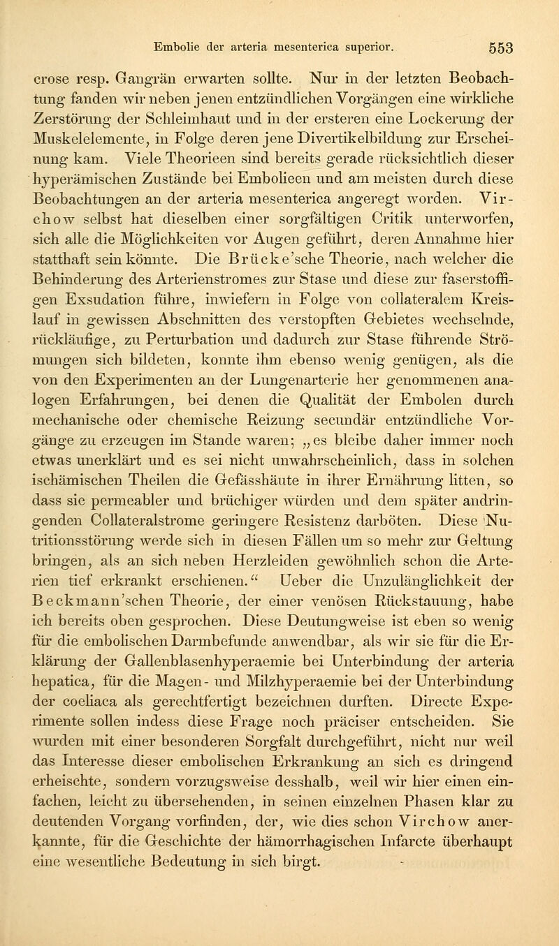 crose resp. Gangrän erwarten sollte. Nur in der letzten Beobach- tung fanden wir neben jenen entzündlichen Vorgängen eine wirkliche Zerstörung der Schleimhaut und in der ersteren eine Lockerung der Muskelelemente, in Folge deren jene Divertikelbildung zur Erschei- nung kam. Viele Theorieen sind bereits gerade rücksichtlich dieser hyperämischen Zustände bei Embolieen und am meisten durch diese Beobachtungen an der arteria mesenterica angeregt worden. Vir- chow selbst hat dieselben einer sorgfältigen Critik unterworfen, sich alle die Möglichkeiten vor Augen geführt, deren Annahme hier statthaft sein könnte. Die Brücke'sche Theorie, nach welcher die Behinderung des Arterienstromes zur Stase und diese zur faserstoffi- gen Exsudation führe, inwiefern in Folge von collateralem Kreis- lauf in gewissen Abschnitten des verstopften Gebietes wechselnde, rücldäufige, zu Perturbation und dadurch zur Stase führende Strö- mungen sich bildeten, konnte ihm ebenso wenig genügen, als die von den Experimenten au der Lungenarterie her genommenen ana- logen Erfahrungen, bei denen die Qualität der Embolen durch mechanische oder chemische Reizung secundär entzündliche Vor- gänge zu erzeugen im Stande Avareu; „es bleibe daher immer noch etwas unerklärt und es sei nicht unwahrscheinlich, dass in solchen ischämischen Theileu die Gefässhäute in ihrer Ernährung litten, so dass sie permeabler und brüchiger würden und dem später andrin- genden Collateralstrome geringere Resistenz darböten. Diese Nu- tritionsstörung werde sich in diesen Fällen um so mehr zur Geltung bringen, als an sich neben Herzleiden gewöhnlich schon die Arte- rien tief erkrankt erschienen. üeber die Unzulänglichkeit der Beckmann'schen Theorie, der einer venösen Rückstauung, habe ich bereits oben gesprochen. Diese Deutungweise ist eben so wenig für die embolischen Darmbefunde anwendbar, als wir sie für die Er- klärung der Gallenblasenhyperaemie bei Unterbindung der arteria hepatica, für die Magen- und Milzhyperaemie bei der Unterbindung der coehaca als gerechtfertigt bezeichnen durften. Directe Expe- rimente sollen indess diese Frage noch präciser entscheiden. Sie Avurden mit einer besonderen Sorgfalt durchgeführt, nicht nur weil das Interesse dieser embolischen Erkrankung an sich es dringend erheischte, sondern vorzugsweise desshalb, weil wir hier einen ein- fachen, leicht zu übersehenden, in seinen einzelnen Phasen klar zu deutenden Vorgang vorfinden, der, wie dies schon Virchow aner- l^annte, für die Geschichte der hämorrhagischen Infarcte überhaupt eine wesentliche Bedeutung in sich birgt.