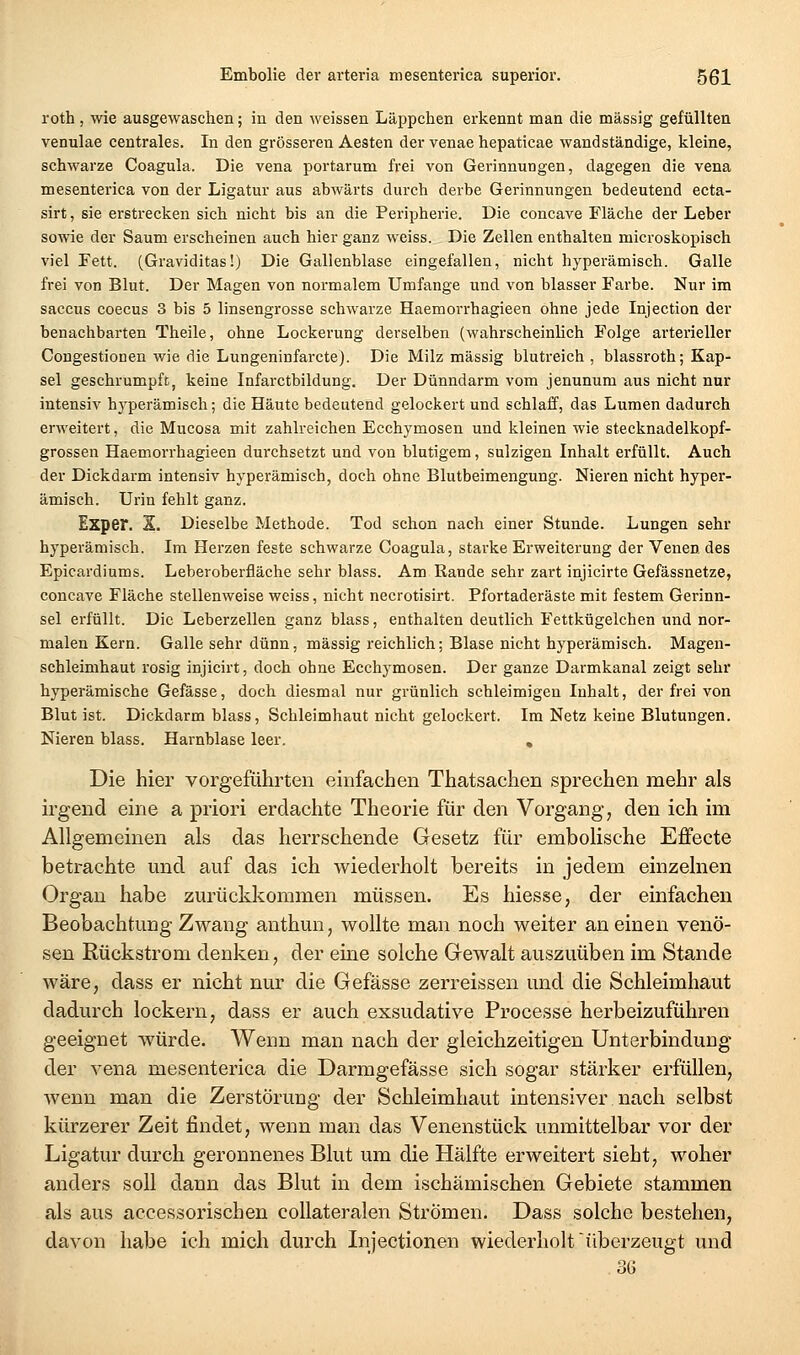 roth, wie ausgewaschen; in den weissen Läppchen erkennt man die massig gefüllten venulae centrales. In den grösseren Aesten der venae hepaticae wandständige, kleine, schwarze Coagula. Die vena portarum frei von Gerinnungen, dagegen die vena mesenterica von der Ligatur aus abwärts durch derbe Gerinnungen bedeutend ecta- sirt, sie erstrecken sich nicht bis an die Peripherie. Die concave Fläche der Leber sowie der Saum erscheinen auch hier ganz weiss. Die Zellen enthalten microskopisch viel Tett. (Graviditas!) Die Gallenblase eingefallen, nicht hyperämisch. Galle frei von Blut. Der Magen von normalem Umfange und von blasser Farbe. Nur im Saccus coecus 3 bis 5 linsengrosse schwarze Haemorrhagieen ohne jede Injection der benachbarten Theile, ohne Lockerung derselben (wahrscheinlich Folge arterieller Congestionen wie die Lungeninfarcte). Die Milz massig blutreich , blassroth; Kap- sel geschrumpft, keine Infarctbildung. Der Dünndarm vom jenunum aus nicht nur intensiv hyperämisch; die Häute bedeutend gelockert und schlaff, das Lumen dadurch erweitert, die Mucosa mit zahlreichen Ecchymosen und kleinen wie stecknadelkopf- grossen Haemorrhagieen durchsetzt und von blutigem, sulzigen Inhalt erfüllt. Auch der Dickdarm intensiv hyperämisch, doch ohne Blutbeimengung. Nieren nicht hyper- ämisch. Urin fehlt ganz. Exper. X. Dieselbe Methode. Tod schon nach einer Stunde. Lungen sehr hyperämisch. Im Herzen feste schwarze Coagula, starke Erweiterung der Venen des Epicardiums. Leberoberfläche sehr blass. Am Rande sehr zart injicirte Gefässnetze, concave Fläche stellenweise weiss, nicht necrotisirt. Pfortaderäste mit festem Gerinn- sel erfüllt. Die Leberzellen ganz blass, enthalten deutlich Fettkügelchen und nor- malen Kern. Galle sehr dünn, massig reichlich; Blase nicht hyperämisch. Magen- schleimhaut rosig injicirt, doch ohne Ecchymosen. Der ganze Darmkanal zeigt sehr hyperämische Gefässe, doch diesmal nur grünlich schleimigen Inhalt, der frei von Blut ist. Dickdarm blass, Schleimhaut nicht gelockert. Im Netz keine Blutungen. Nieren blass. Harnblase leer, , Die hier vorgeführten einfachen Thatsachen sprechen mehr als irgend eine a priori erdachte Theorie für den Vorgang, den ich im Allgemeinen als das herrschende Gesetz für embolische Effecte betrachte und auf das ich wiederholt bereits in jedem einzelnen Organ habe zurückkommen müssen. Es hiesse, der einfachen Beobachtung Zwang anthun, wollte man noch weiter an einen venö- sen Rückstrom denken, der eine solche Gewalt auszuüben im Stande wäre, dass er nicht nur die Gefässe zerreissen und die Schleimhaut dadurch lockern, dass er auch exsudative Processe herbeizuführen geeignet würde. Wenn man nach der gleichzeitigen Unterbindung der vena mesenterica die Darmgefässe sich sogar stärker erfüllen, wenn man die Zerstörung der Schleimhaut intensiver nach selbst kürzerer Zeit findet, wenn man das Venenstück unmittelbar vor der Ligatur durch geronnenes Blut um die Hälfte erweitert sieht, woher anders soll dann das Blut in dem ischämischen Gebiete stammen als aus accessorischen collateralen Strömen. Dass solche bestehen, davon habe ich mich durch Injectionen wiederholt'überzeugt und