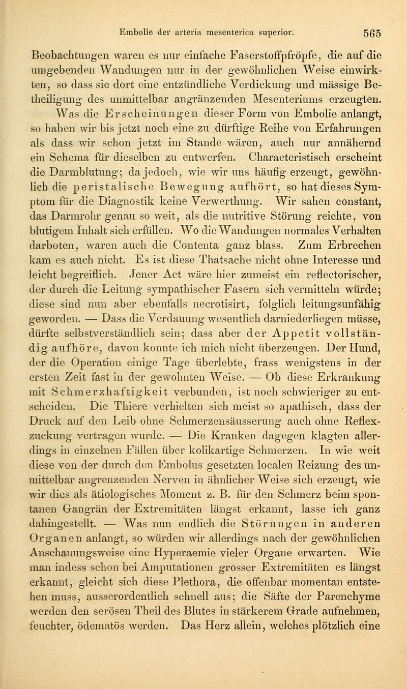 Beobachtungen waren es nur einfache Faserstoifptröpfe, die auf die umgebenden Wandungen nur in der gewöhnlichen Weise einwirk- ten, so dass sie dort eine entzündliche Verdickung und massige Be- theiligung des unmittelbar angränzenden Mesenteriums erzeugten. Was die Erscheinungen dieser Form von Embolie anlangt, so haben wir bis jetzt noch eine zu dürftige Reihe von Erfahrungen als dass wir schon jetzt im Stande wären, auch nur annähernd ein Schema für dieselben zu entwerfen. Characteristisch erscheint die Darmblutung; da jedoch, wie wir uns häufig erzeugt, gewöhn- lich die peristalische Bewegung aufhört, so hat dieses Sym- ptom für die Diagnostik keine Verwerthung. Wir sahen constant, das Darmrohr genau so weit, als die nutritive Störung reichte, von blutigem Inhalt sich erfüllen. Wo die Wandungen normales Verhalten darboten, waren auch die Contenta ganz blass. Zum Erbrechen kam es auch nicht. Es ist diese Thatsache nicht ohne Interesse und leicht begreiflich. Jener Act wäre hier zumeist ein reflectorischer, der durch die Leitung sympathischer Fasern sich vermitteln würde; diese sind nun aber ebenfalls necrotisirt, folglich leitungsunfähig geworden. — Dass die Verdauung wesentlich darniederliegen müsse, dürfte selbstverständlich sein; dass aber der Appetit vollstän- dig aufhöre, davon konnte ich mich nicht überzeugen. Der Hund, der die Operation einige Tage überlebte, frass wenigstens in der ersten Zeit fast in der gewohnten Weise. — Ob diese Erkrankung mit Schmerzhaftigkeit verbunden, ist noch schwieriger zu ent- scheiden. Die Thiere verhielten sich meist so apathisch, dass der Druck auf den Leib ohne Schmerzensäusserung auch ohne Reflex- zuckung vertragen wurde. — Die Kranken dagegen klagten aller- dings in einzelnen Fällen über kolikartige Schmerzen. In wie weit diese von der durch den Embolus gesetzten localen Reizung des un- mittelbar angrenzenden Nerven in ähnlicher Weise sich erzeugt, wie wir dies als ätiologisches Moment z. B. für den Schmerz beim spon- tanen Gangrän der Extremitäten längst erkannt, lasse ich ganz dahingestellt. — Was nun endlich die Störungen in anderen Organen anlangt, so würden wir allerdmgs nach der gewöhnlichen Anschauungsweise eine Hyperaemie vieler Organe erwarten. Wie man indess schon bei Amputationen grosser Extremitäten es längst erkannt, gleicht sich diese Plethora, die offenbar momentan entste- hen muss, ausserordentlich schnell aus; die Säfte der Parenchyme werden den serösen Theil des Blutes in stärkerem Grade aufnehmen, feuchter, ödematös werden. Das Herz allein, welches plötzlich eine