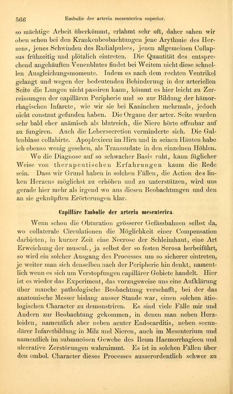 SO mächtige Arbeit überkömmt, erlahmt sehr oft, daher sahen wir oben schon bei den Krankenbeobachtungen jene Arythmie des Her- zens, jenes Schwinden des Radialpulses, jenen allgemeinen Collap- sus frühzeitig- und plötzlich eintreten. Die Quantität des entspre- chend angehäuften Venenblutes findet bei Weitem nicht diese schnel- len Ausgleichungsmomente. Indem es nach dem rechten Ventrikel gelangt und wegen der bedeutenden Behinderung in der arteriellen Seite die Lungen nicht passiren kann, kömmt es hier leicht zu Zer- reissungen der capillären Peripherie und so zur Bildung der hämor- rhagischen Infarcte, wie wir sie bei Kaninchen mehrmals, jedoch nicht constant gefunden haben. Die Organe der arter. Seite wurden sehr bald eher anämisch als blutreich, die Niere hörte offenbar auf zu fungiren. Auch die Lebersecretion verminderte sich. Die Gal- lenblase collabirte. Apoplexieen im Hirn und in seinen Häuten habe ich ebenso wenig gesehen, als Transsudate in den einzelnen Höhlen. Wo die Diagnose auf so schwacher Basis ruht, kann füglicher Weise von therapeutischen Erfahrungen kaum die Rede sein. Dass wir Grund haben in solchen Fällen, die Action des lin- ken Herzens rnöglichst zu erhöhen und zu unterstützen, wird uns gerade hier mehr als irgend wo aus diesen Beobachtungen und den an sie geknüpften Erörterungen klar. Oapilläre llinbolie der arteria meseiilerica. Wenn schon die Obturation grösserer Gefässbahnen selbst da, wo coUaterale Circulationen die Möglichkeit einer Compensation darbieten, in kurzer Zeit eine Neerose der Schleimhaut, eine Art Erweichung der muscul., ja selbst der so festen Serosa herbeiführt, so wird ein solcher Ausgang des Processes um so sicherer eintreten, je weiter man sich denselben nach der Peripherie hin denkt, nament- lich wenn es sich um Verstopfungen capillärer Gebiete handelt. Hier ist es wieder das Experiment, das vorzugsweise uns eine Aufklärung über manche pathologische Beobachtung verschafft, bei der das anatomische Messer bislang ausser Stande war, einen solchen ätio-. logischen Character zu demonstriren. Es sind viele Fälle mir und Andern zur Beobachtung gekommen, in denen man neben Herz- leiden, namentlich aber neben acuter Endocarditis, neben secun- därer Infarctbildung in Milz und Nieren, auch im Mesenterium und namentlich im submucösen Gewebe des Ileum Haemorrhagieen und ulcerative Zerstörungen wahrnimmt. Es ist in solchen Fällen über den embol. Character dieses Processes ausserordentlich schwer zu