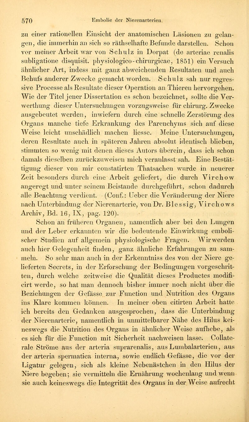 ZU einer rationellen Einsicht der anatomischen Läsionen zu gelan- gen, die immerhin an sich so räthselhafte Befunde darstellen. Schon vor meiner Arbeit war von Schulz in Dorpat (de arteriae renalis subligatione disquisit. physiologico-chirurgicae, 1851) ein Versuch ähnlicher Art, indess mit ganz abweichenden Resultaten und auch Behufs anderer Zwecke gemacht worden. Schulz sah nur regres- sive Processe als Resultate dieser Operation an Thieren hervorgehen. Wie der Titel jener Dissertation es schon bezeichnet, sollte die Ver- werthung dieser Untersuchungen vorzugsweise für chirurg. ZAvecke ausgebeutet werden, inwiefern durch eine schnelle Zerstörung des Organs manche tiefe Erkrankung des Parenchyms sich auf diese Weise leicht unschädlich machen Hesse. Meine Untersuchungen, deren Resultate auch in späteren Jahren absolut identisch blieben, stimmten so wenig mit denen dieses Autors überein, dass ich schon damals dieselben zurückzuweisen mich veranlasst sah. Eine Bestät- tigung dieser von mir constatirten Thatsachen wurde in neuerer Zeit besonders durch eine Arbeit geliefert, die durch Virchow angeregt und unter seinem Beistande durchgeführt, schon dadurch alle Beachtung verdient. (Conf.: üeber die Veränderung der Niere nach Unterbindung der Nierenarterie, von Dr. Blessig, Virchows Archiv, Bd. 16, IX, pag. 120). Schon an früheren Organen, namentlich aber bei den Lungen und der Leber erkannten wir die bedeutende Einwirkung emboli- scher Studien auf allgemein physiologische Fragen. Wirwerden auch hier Gelegenheit finden, ganz ähnliche Erfahrungen zu sam- meln. So sehr man auch in der Erkenntniss des von der Niere ge- lieferten Secrets, in der Erforschung der Bedingungen vorgeschrit- ten, durch welche zeitweise die Qualität dieses Productes modifi- cirt werde, so hat man dennoch bisher immer noch nicht über die Beziehungen der Gefässe zur Function und Nutrition des Organs ins Klare kommen können. In meiner oben citirten Arbeit hatte ich bereits den Gedanken ausgesprochen, dass die Unterbindung der Nierenarterie, namentUch in unmittelbarer Nähe des Hilus kei- neswegs die Nutrition des Organs in ähnlicher Weise aufhebe, als es sich für die Function mit Sicherheit nachweisen lasse. Collate- rale Ströme aus der arteria suprarenalis, aus Lumbaiarterien, aus der arteria spermatica interna, sowie endlich Gefässe, die vor der Ligatur gelegen, sich als kleine Nebenästchen in den Hilus der Niere begeben; sie vermitteln die Ernährung wochenlang und wenn sie auch keineswegs die Integrität des Organs in der Weise aufrecht