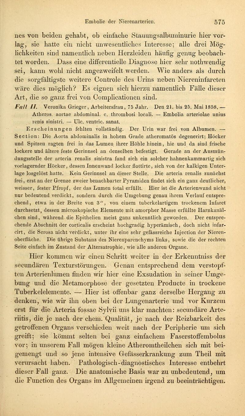 nes von beiden gehabt, ob einfache Stauungsalbuminurie hier vor- lag, sie hatte ein nicht unwesentliches Interesse; alle drei Mög- lichkeiten sind namentlich neben Herzleiden häufig genug beobach- tet worden. Dass eine differentielle Diagnose hier sehr nothwendig sei, kann wohl nicht angezweifelt werden. Wie anders als durch die sorgfältigste weitere Controle des Urins neben Niereninfarcten wäre dies möglich? Es eignen sich hierzu namentlich Fälle dieser Art, die so ganz frei von Complicationen sind. Fall II. Veronika Grieger, Arbeitersfrau, 75 Jahr. Den 21. bis 25. Mai 1858. — Atheros. aortae abdominal, c. thrombosi locali. — Embolia arteriolae unins . renis sinistri. — ülc. ventric. sanat. Erscheinungen fehlten vollständig. Der Urin war frei von Albumen. — Section: Die Aorta abdominalis in hohem Grade atheromatös degenerirt; Höcker und Spitzen ragten frei in das Lumen ihrer Höhle hinein, hie und da sind frische lockere und ältere feste Gerinnsel an denselben befestigt. Gerade an der Ausmün- dungsstelle der arteria renalis sinistra fand sich ein solcher hahnenkammartig sich vorlagernder Höcker, dessen Innenwand locker flottirte, sich von der kalkigen Unter- lage losgelöst hatte. Kein Gerinnsel an dieser Stelle. Die arteria renalis zunächst frei, eirst an der Grenze zweier benachbarter Pyramiden findet sich ein ganz deutlicher, weisser, fester Pfropf, der das Lumen total erfüllt. Hier ist die Arterienwand nicht nur bedeutend verdickt, sondern durch die Umgebung genau ihrem Verlauf entspre- chend, etwa in der Breite von 3, von einem tuberkelartigem trockenem Infarct durchsetzt, dessen microskopische Elemente mit amorpher Masse erfüllte Harnkanäl- chen sind, während die Epithelien meist ganz unkenntlich geworden. Der entspre- chende Abschnitt der eorticalis erscheint hochgradig hyperämisch, doch nicht infar- cirt, die Serosa nicht verdickt, unter ihr eine sehr gefässreiche Injection der Nieren- oberfläche. Die übrige Substanz des Nierenparenchyms links, sowie die der rechten Seite einfach im Zustand der Altersatrophie, wie alle anderen Organe. Hier kommen wir einen Schritt weiter in der Erkenntniss der secundären Texturstörungen. Genau entsprechend dem verstopf- ten Arterienlumen finden wir hier eine Exsudation in seiner Umge- bung und die Metamorphose der gesetzten Producte in trockene Tuberkelelemente. — Hier ist offenbar ganz derselbe Hergang zu denken, wie wir ihn oben bei der Lungenarterie und vor Kurzem erst für die Arteria fossae Sylvii uns klar machten: secundäre Arte- riitis, die je nach der ehem. Qualität, je nach der Reizbarkeit des getroffenen Organs verschieden weit nach der Peripherie um sich greift; sie kömmt selten bei ganz einfachem Faserstoffembolus vor; in unserem Fall mögen kleine Atheromtheilchen sich mit bei- gemengt und so jene intensive Gefässerkrankung zum Theil mit verursacht haben. Pathologisch - diagnostisches Interesse entbehrt dieser Fall ganz. Die anatomische Basis war zu unbedeutend, um die Function des Organs im Allgemeinen irgend zu beeinträchtigen.