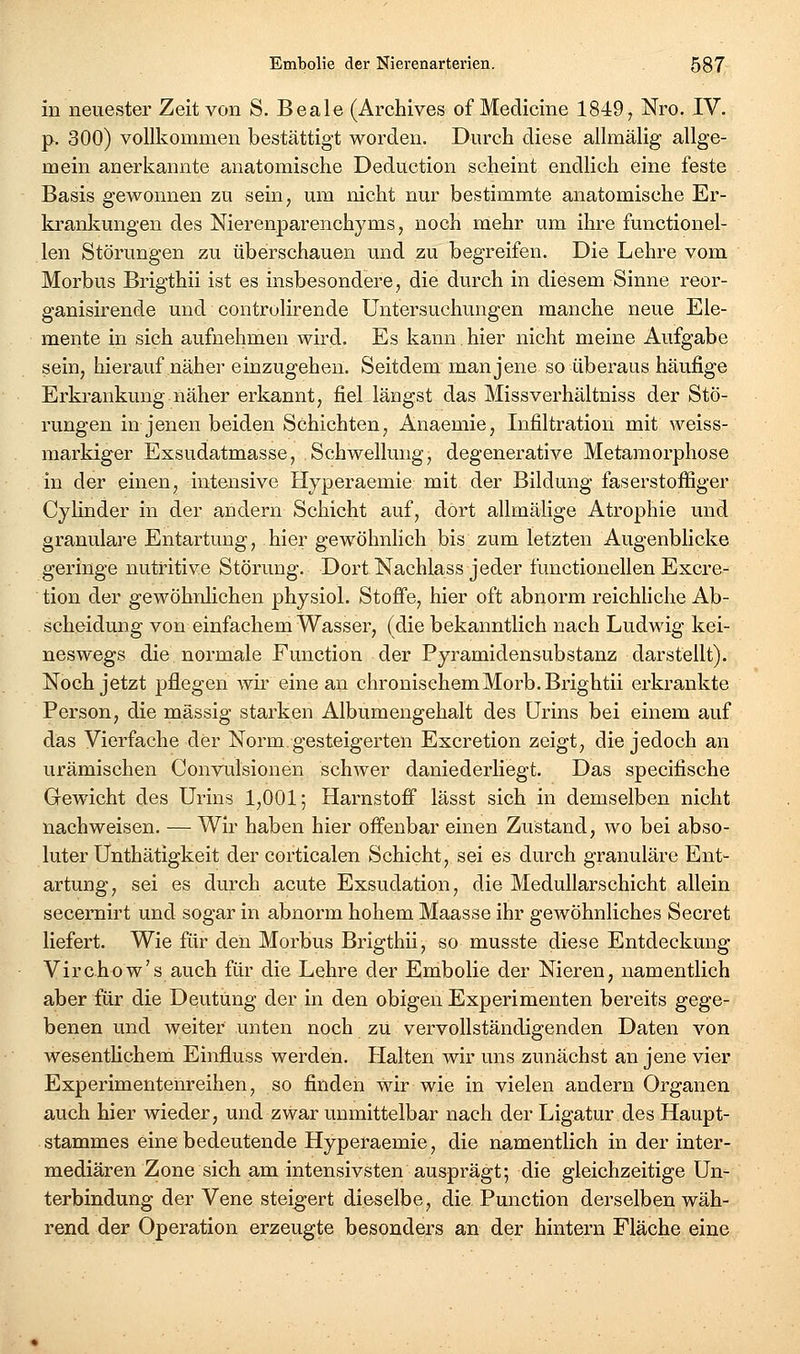 in neuester Zeit von S. Beale (Archives of Medicine 1849, Nro. IV. p. 300) vollkommen bestättigt worden. Durch diese allmälig allge- mein anerkannte anatomische Deduction scheint endlich eine feste Basis gewonnen zu sein, um nicht nur bestimmte anatomische Er- krankungen des Nierenparenchyms, noch mehr um ihre functionel- len Störungen zu überschauen und zu begreifen. Die Lehre vom Morbus Brigthii ist es insbesondere, die durch in diesem Sinne reor- ganisirende und controlirende Untersuchungen manche neue Ele- mente in sich aufnehmen wird. Es kann hier nicht meine Aufgabe sein, hierauf näher einzugehen. Seitdem man jene so überaus häufige Erkrankung näher erkannt, fiel längst das Missverhältniss der Stö- rungen in jenen beiden Schichten, Anaemie, Infiltration mit weiss- markiger Exsudatmasse, Schwellung, degenerative Metamorphose in der einen, intensive Hyperaemie mit der Bildung faserstoffiger Cylinder in der andern Schicht auf, dort allmälige Atrophie und granuläre Entartung, hier gewöhnlich bis zum letzten Augenblicke geringe nutritive Störung. Dort Nachlass jeder functionellen Excre- tion der gewöhnlichen physiol. Stoffe, hier oft abnorm reichhche Ab- scheidung von einfachem Wasser, (die bekanntlich nach Ludwig kei- neswegs die normale Function der Pyramidensubstanz darstellt). Noch jetzt pflegen wir eine an chronischemMorb.Brightii erkrankte Person, die massig starken Albumengehalt des Urins bei einem auf das Vierfache der Norm.gesteigerten Excretion zeigt, die jedoch an urämischen Convulsionen schwer daniederliegt. Das specifische Gewicht des Urins 1,001; Harnstoff lässt sich in demselben nicht nachweisen. — Wir haben hier offenbar einen Zustand, wo bei abso- luter Ünthätigkeit der corticalen Schicht, sei es durch granuläre Ent- artung, sei es durch acute Exsudation, die Medullarschicht allein secernirt und sogar in abnorm hohem Maasse ihr gewöhnliches Secret liefert. Wie für den Morbus Brigthii, so musste diese Entdeckung Virchow's auch für die Lehre der Embolie der Nieren, namentlich aber für die Deutung der in den obigen Experimenten bereits gege- benen und weiter unten noch zu vervollständigenden Daten von wesentHchem Einfluss werden. Halten wir uns zunächst an jene vier Experimentenreihen, so finden wir wie in vielen andern Organen auch hier wieder, und zwar unmittelbar nach der Ligatur des Haupt- stammes eine bedeutende Hyperaemie, die namentlich in der inter- mediären Zone sich am intensivsten ausprägt; die gleichzeitige Un- terbindung der Vene steigert dieselbe, die Function derselben wäh- rend der Operation erzeugte besonders an der hintern Fläche eine